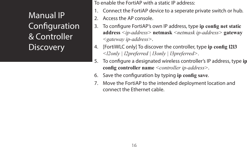 Manual IP  Conguration&amp; ControllerDiscovery16To enable the FortiAP with a static IP address:1.  Connect the FortiAP device to a seperate private switch or hub.2.  Access the AP console.3.  To congure FortiAP’s own IP address, type ip cong net static address &lt;ip-address&gt; netmask &lt;netmask ip-address&gt; gateway &lt;gateway ip-address&gt;.4.  [FortiWLC only] To discover the controller, type ip cong l2l3 &lt;l2only | l2preferred | l3only | l3preferred&gt;.5.  To congure a designated wireless controller’s IP address, type ip cong controller name &lt;controller ip-address&gt;.6.  Save the conguration by typing ip cong save.7.  Move the FortiAP to the intended deployment location and connect the Ethernet cable.