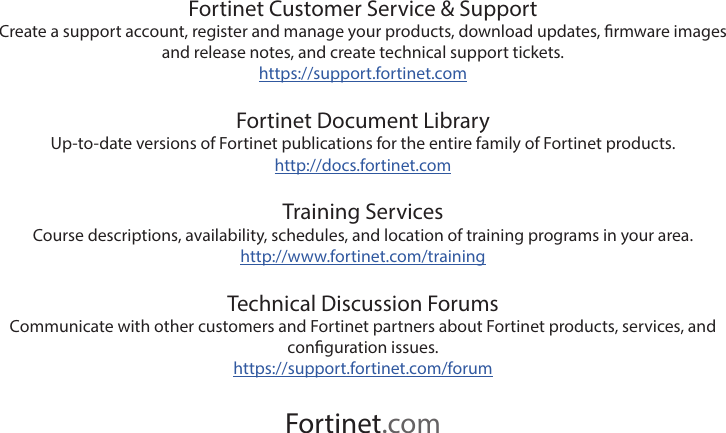 Fortinet Customer Service &amp; SupportCreate a support account, register and manage your products, download updates, rmware images and release notes, and create technical support tickets.https://support.fortinet.comFortinet Document LibraryUp-to-date versions of Fortinet publications for the entire family of Fortinet products.http://docs.fortinet.comTraining ServicesCourse descriptions, availability, schedules, and location of training programs in your area.http://www.fortinet.com/trainingTechnical Discussion ForumsCommunicate with other customers and Fortinet partners about Fortinet products, services, and conguration issues.https://support.fortinet.com/forumFortinet.com