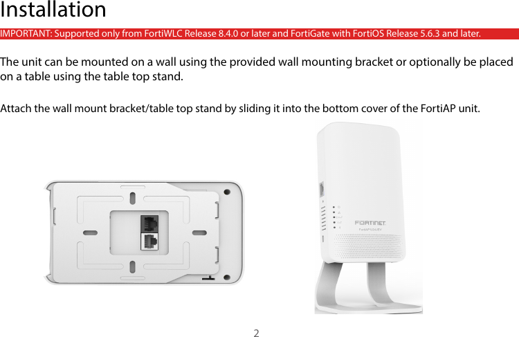 IMPORTANT: Supported only from FortiWLC Release 8.4.0 or later and FortiGate with FortiOS Release 5.6.3 and later.The unit can be mounted on a wall using the provided wall mounting bracket or optionally be placed on a table using the table top stand.Attach the wall mount bracket/table top stand by sliding it into the bottom cover of the FortiAP unit.Installation2