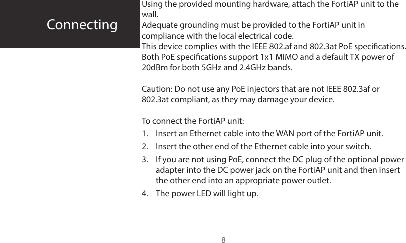 ConnectingUsing the provided mounting hardware, attach the FortiAP unit to the wall.Adequate grounding must be provided to the FortiAP unit in compliance with the local electrical code.This device complies with the IEEE 802.af and 802.3at PoE specications. Both PoE specications support 1x1 MIMO and a default TX power of 20dBm for both 5GHz and 2.4GHz bands.  Caution: Do not use any PoE injectors that are not IEEE 802.3af or 802.3at compliant, as they may damage your device.To connect the FortiAP unit:1.  Insert an Ethernet cable into the WAN port of the FortiAP unit.2.  Insert the other end of the Ethernet cable into your switch.3.  If you are not using PoE, connect the DC plug of the optional power adapter into the DC power jack on the FortiAP unit and then insert the other end into an appropriate power outlet.4.  The power LED will light up.8