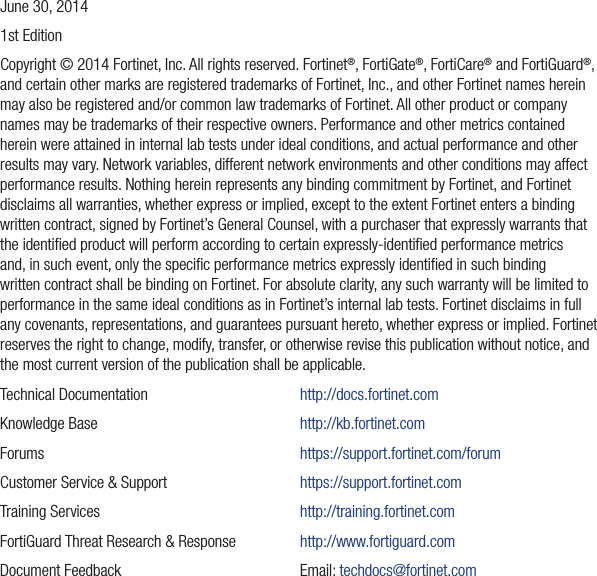 June 30, 20141st EditionCopyright © 2014 Fortinet, Inc. All rights reserved. Fortinet®, FortiGate®, FortiCare® and FortiGuard®, and certain other marks are registered trademarks of Fortinet, Inc., and other Fortinet names herein may also be registered and/or common law trademarks of Fortinet. All other product or company names may be trademarks of their respective owners. Performance and other metrics contained herein were attained in internal lab tests under ideal conditions, and actual performance and other results may vary. Network variables, different network environments and other conditions may affect performance results. Nothing herein represents any binding commitment by Fortinet, and Fortinet disclaims all warranties, whether express or implied, except to the extent Fortinet enters a binding written contract, signed by Fortinet’s General Counsel, with a purchaser that expressly warrants that the identiﬁed product will perform according to certain expressly-identiﬁed performance metrics and, in such event, only the speciﬁc performance metrics expressly identiﬁed in such binding written contract shall be binding on Fortinet. For absolute clarity, any such warranty will be limited to performance in the same ideal conditions as in Fortinet’s internal lab tests. Fortinet disclaims in full any covenants, representations, and guarantees pursuant hereto, whether express or implied. Fortinet reserves the right to change, modify, transfer, or otherwise revise this publication without notice, and the most current version of the publication shall be applicable.Technical Documentation     http://docs.fortinet.comKnowledge Base      http://kb.fortinet.comForums    https://support.fortinet.com/forumCustomer Service &amp; Support    https://support.fortinet.comTraining Services      http://training.fortinet.comFortiGuard Threat Research &amp; Response  http://www.fortiguard.comDocument Feedback   Email: techdocs@fortinet.com