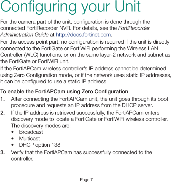Page 7Conﬁguring your UnitFor the camera part of the unit, conﬁguration is done through the connected FortiRecorder NVR. For details, see the FortiRecorder Administration Guide at http://docs.fortinet.com.For the access point part, no conﬁguration is required if the unit is directly connected to the FortiGate or FortiWiFi performing the Wireless LAN Controller (WLC) functions, or on the same layer-2 network and subnet as the FortiGate or FortiWiFi unit.If the FortiAPCam wireless controller’s IP address cannot be determined using Zero Conﬁguration mode, or if the network uses static IP addresses, it can be conﬁgured to use a static IP address.To enable the FortiAPCam using Zero Conﬁguration1.  After connecting the FortiAPCam unit, the unit goes through its boot procedure and requests an IP address from the DHCP server.2.  If the IP address is retrieved successfully, the FortiAPCam enters discovery mode to locate a FortiGate or FortiWiFi wireless controller. The discovery modes are: • Broadcast• Multicast• DHCP option 1383.  Verify that the FortiAPCam has successfully connected to the controller. 
