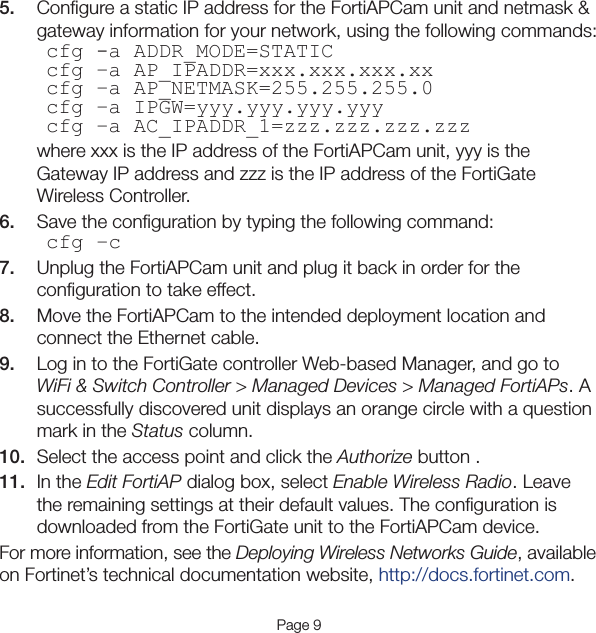 Page 95.  Conﬁgure a static IP address for the FortiAPCam unit and netmask &amp; gateway information for your network, using the following commands:cfg -a ADDR_MODE=STATICcfg –a AP_IPADDR=xxx.xxx.xxx.xxcfg –a AP_NETMASK=255.255.255.0cfg –a IPGW=yyy.yyy.yyy.yyycfg –a AC_IPADDR_1=zzz.zzz.zzz.zzzwhere xxx is the IP address of the FortiAPCam unit, yyy is the Gateway IP address and zzz is the IP address of the FortiGate Wireless Controller.6.  Save the conﬁguration by typing the following command:cfg –c7.  Unplug the FortiAPCam unit and plug it back in order for the conﬁguration to take effect.8.  Move the FortiAPCam to the intended deployment location and connect the Ethernet cable.9.  Log in to the FortiGate controller Web-based Manager, and go to WiFi &amp; Switch Controller &gt; Managed Devices &gt; Managed FortiAPs. A successfully discovered unit displays an orange circle with a question mark in the Status column.10.  Select the access point and click the Authorize button .11.  In the Edit FortiAP dialog box, select Enable Wireless Radio. Leave the remaining settings at their default values. The conﬁguration is downloaded from the FortiGate unit to the FortiAPCam device.For more information, see the Deploying Wireless Networks Guide, available on Fortinet’s technical documentation website, http://docs.fortinet.com.