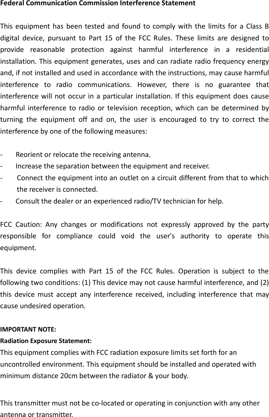 Federal Communication Commission Interference Statement  This equipment  has  been tested  and  found  to  comply with  the  limits  for  a  Class  B digital  device,  pursuant  to  Part  15  of  the  FCC  Rules.  These  limits  are  designed  to provide  reasonable  protection  against  harmful  interference  in  a  residential installation. This equipment generates, uses and can radiate radio frequency energy and, if not installed and used in accordance with the instructions, may cause harmful interference  to  radio  communications.  However,  there  is  no  guarantee  that interference will not occur in a particular installation. If this  equipment does cause harmful  interference  to  radio  or  television  reception,  which  can  be  determined  by turning  the  equipment  off  and  on,  the  user  is  encouraged  to  try  to  correct  the interference by one of the following measures:  -  Reorient or relocate the receiving antenna. -  Increase the separation between the equipment and receiver. -  Connect the equipment into an outlet on a circuit different from that to which the receiver is connected. -  Consult the dealer or an experienced radio/TV technician for help.  FCC  Caution:  Any  changes  or  modifications  not  expressly  approved  by  the  party responsible  for  compliance  could  void  the  user&apos;s  authority  to  operate  this equipment.  This  device  complies  with  Part  15  of  the  FCC  Rules.  Operation  is  subject  to  the following two conditions: (1) This device may not cause harmful interference, and (2) this  device  must  accept  any  interference  received,  including  interference  that  may cause undesired operation.  IMPORTANT NOTE: Radiation Exposure Statement: This equipment complies with FCC radiation exposure limits set forth for an uncontrolled environment. This equipment should be installed and operated with minimum distance 20cm between the radiator &amp; your body.  This transmitter must not be co-located or operating in conjunction with any other antenna or transmitter.   