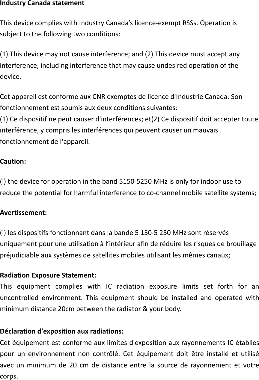 Industry Canada statement This device complies with Industry Canada’s licence-exempt RSSs. Operation is subject to the following two conditions:   (1) This device may not cause interference; and (2) This device must accept any interference, including interference that may cause undesired operation of the device.   Cet appareil est conforme aux CNR exemptes de licence d&apos;Industrie Canada. Son fonctionnement est soumis aux deux conditions suivantes: (1) Ce dispositif ne peut causer d&apos;interférences; et(2) Ce dispositif doit accepter toute interférence, y compris les interférences qui peuvent causer un mauvais fonctionnement de l&apos;appareil. Caution: (i) the device for operation in the band 5150-5250 MHz is only for indoor use to reduce the potential for harmful interference to co-channel mobile satellite systems; Avertissement: (i) les dispositifs fonctionnant dans la bande 5 150-5 250 MHz sont réservés uniquement pour une utilisation à l’intérieur afin de réduire les risques de brouillage préjudiciable aux systèmes de satellites mobiles utilisant les mêmes canaux; Radiation Exposure Statement: This  equipment  complies  with  IC  radiation  exposure  limits  set  forth  for  an uncontrolled  environment.  This  equipment  should  be  installed  and  operated  with minimum distance 20cm between the radiator &amp; your body.  Déclaration d&apos;exposition aux radiations: Cet équipement est conforme aux limites d&apos;exposition aux rayonnements IC établies pour  un  environnement  non  contrôlé.  Cet  équipement  doit  être  installé  et  utilisé avec  un  minimum  de  20  cm  de  distance  entre  la  source  de  rayonnement  et  votre corps. 