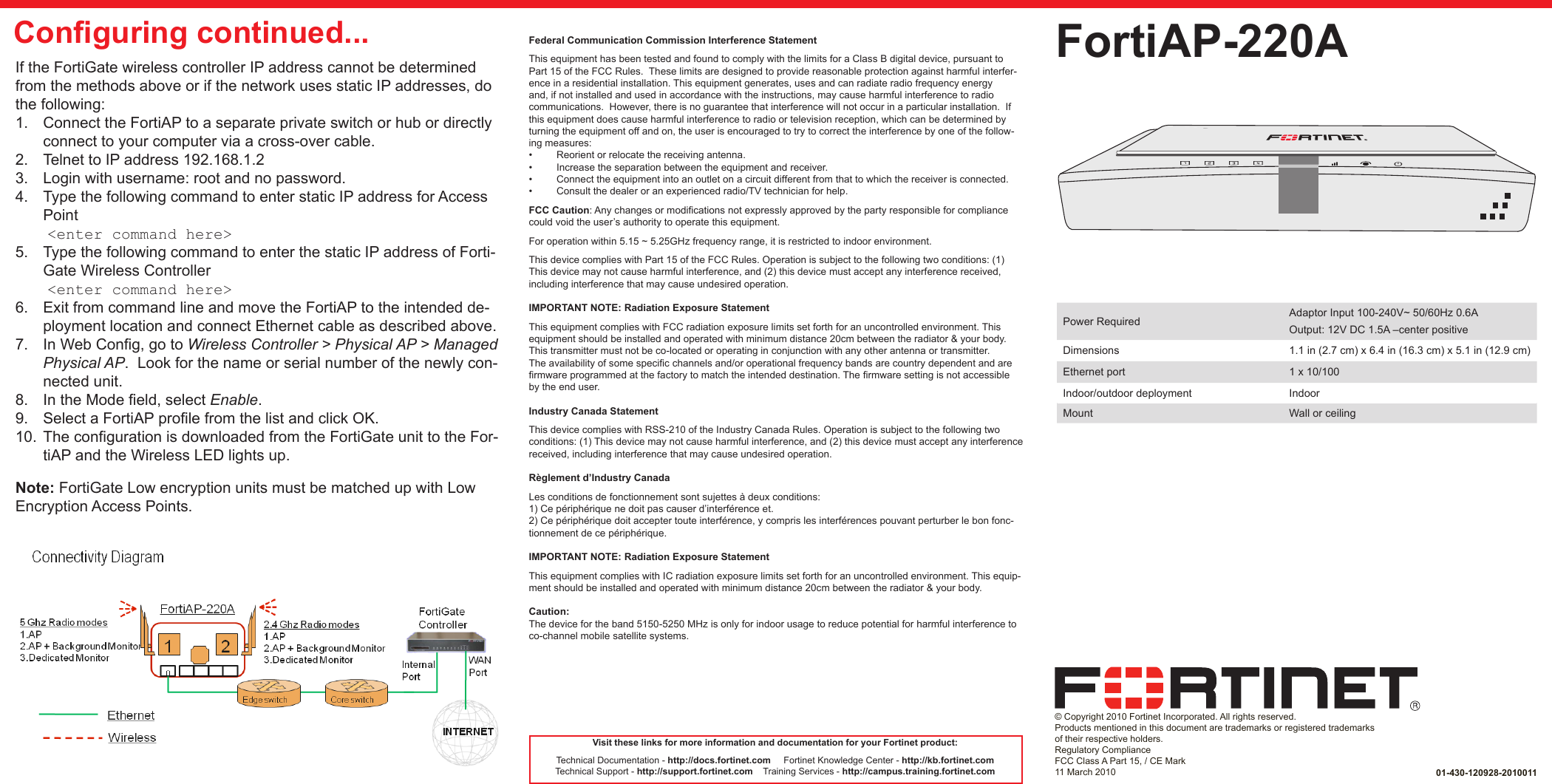QuickStart Guide© Copyright 2010 Fortinet Incorporated. All rights reserved.  Products mentioned in this document are trademarks or registered trademarks of their respective holders.Regulatory ComplianceFCC Class A Part 15, / CE Mark11 March 2010FortiAP-220A01-430-120928-2010011Visit these links for more information and documentation for your Fortinet product:Technical Documentation - http://docs.fortinet.com     Fortinet Knowledge Center - http://kb.fortinet.comTechnical Support - http://support.fortinet.com    Training Services - http://campus.training.fortinet.comIf the FortiGate wireless controller IP address cannot be determined from the methods above or if the network uses static IP addresses, do the following:1.  Connect the FortiAP to a separate private switch or hub or directly connect to your computer via a cross-over cable. 2.  Telnet to IP address 192.168.1.23.  Login with username: root and no password.4.  Type the following command to enter static IP address for Access Point &lt;enter command here&gt;5.  Type the following command to enter the static IP address of Forti-Gate Wireless Controller &lt;enter command here&gt;6.  Exit from command line and move the FortiAP to the intended de-ployment location and connect Ethernet cable as described above.7.  In Web Cong, go to Wireless Controller &gt; Physical AP &gt; Managed Physical AP.  Look for the name or serial number of the newly con-nected unit.  8.  In the Mode eld, select Enable.  9.  Select a FortiAP prole from the list and click OK.10.  The conguration is downloaded from the FortiGate unit to the For-tiAP and the Wireless LED lights up.Note: FortiGate Low encryption units must be matched up with Low Encryption Access Points.Conguring continued...Power Required Adaptor Input 100-240V~ 50/60Hz 0.6AOutput: 12V DC 1.5A –center positiveDimensions 1.1 in (2.7 cm) x 6.4 in (16.3 cm) x 5.1 in (12.9 cm)Ethernet port 1 x 10/100Indoor/outdoor deployment IndoorMount Wall or ceilingFederal Communication Commission Interference StatementThis equipment has been tested and found to comply with the limits for a Class B digital device, pursuant to Part 15 of the FCC Rules.  These limits are designed to provide reasonable protection against harmful interfer-ence in a residential installation. This equipment generates, uses and can radiate radio frequency energy and, if not installed and used in accordance with the instructions, may cause harmful interference to radio communications.  However, there is no guarantee that interference will not occur in a particular installation.  If this equipment does cause harmful interference to radio or television reception, which can be determined by turning the equipment off and on, the user is encouraged to try to correct the interference by one of the follow-ing measures:•  Reorient or relocate the receiving antenna.•  Increase the separation between the equipment and receiver.•  Connect the equipment into an outlet on a circuit different from that to which the receiver is connected.•  Consult the dealer or an experienced radio/TV technician for help.FCC Caution: Any changes or modications not expressly approved by the party responsible for compliance could void the user’s authority to operate this equipment.For operation within 5.15 ~ 5.25GHz frequency range, it is restricted to indoor environment.This device complies with Part 15 of the FCC Rules. Operation is subject to the following two conditions: (1) This device may not cause harmful interference, and (2) this device must accept any interference received, including interference that may cause undesired operation.IMPORTANT NOTE: Radiation Exposure StatementThis equipment complies with FCC radiation exposure limits set forth for an uncontrolled environment. This equipment should be installed and operated with minimum distance 20cm between the radiator &amp; your body.This transmitter must not be co-located or operating in conjunction with any other antenna or transmitter.The availability of some specic channels and/or operational frequency bands are country dependent and are rmware programmed at the factory to match the intended destination. The rmware setting is not accessible by the end user. Industry Canada StatementThis device complies with RSS-210 of the Industry Canada Rules. Operation is subject to the following two conditions: (1) This device may not cause harmful interference, and (2) this device must accept any interference received, including interference that may cause undesired operation. Règlement d’Industry Canada Les conditions de fonctionnement sont sujettes à deux conditions:1) Ce périphérique ne doit pas causer d’interférence et.2) Ce périphérique doit accepter toute interférence, y compris les interférences pouvant perturber le bon fonc-tionnement de ce périphérique. IMPORTANT NOTE: Radiation Exposure StatementThis equipment complies with IC radiation exposure limits set forth for an uncontrolled environment. This equip-ment should be installed and operated with minimum distance 20cm between the radiator &amp; your body. Caution:The device for the band 5150-5250 MHz is only for indoor usage to reduce potential for harmful interference to co-channel mobile satellite systems.