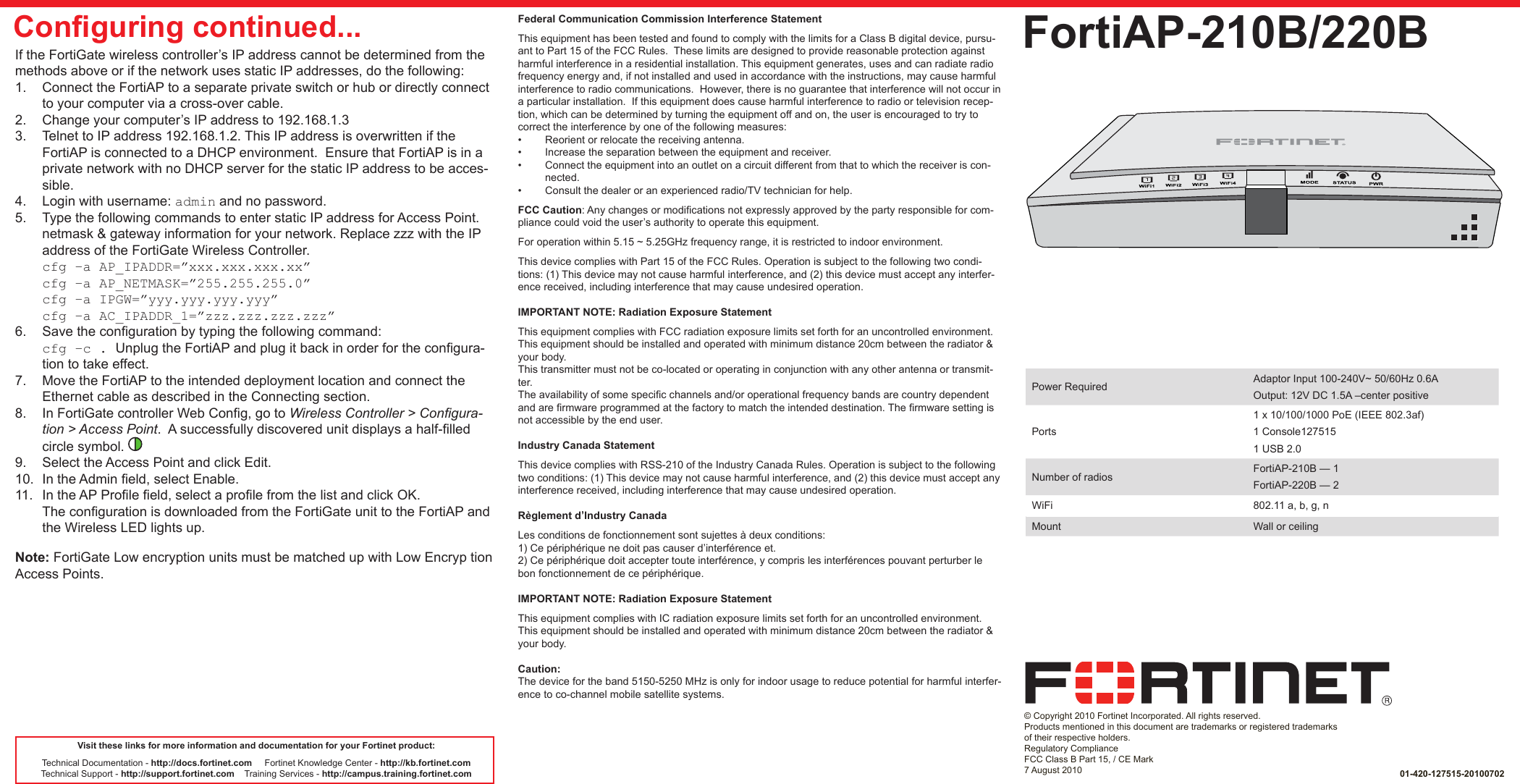 QuickStart Guide© Copyright 2010 Fortinet Incorporated. All rights reserved.  Products mentioned in this document are trademarks or registered trademarks of their respective holders.Regulatory ComplianceFCC Class B Part 15, / CE Mark7 August 2010FortiAP-210B/220B01-420-127515-20100702Visit these links for more information and documentation for your Fortinet product:Technical Documentation - http://docs.fortinet.com     Fortinet Knowledge Center - http://kb.fortinet.comTechnical Support - http://support.fortinet.com    Training Services - http://campus.training.fortinet.comIf the FortiGate wireless controller’s IP address cannot be determined from the methods above or if the network uses static IP addresses, do the following:1.  Connect the FortiAP to a separate private switch or hub or directly connect to your computer via a cross-over cable. 2.  Change your computer’s IP address to 192.168.1.33.  Telnet to IP address 192.168.1.2. This IP address is overwritten if the FortiAP is connected to a DHCP environment.  Ensure that FortiAP is in a private network with no DHCP server for the static IP address to be acces-sible.4.  Login with username: admin and no password.5.  Type the following commands to enter static IP address for Access Point. netmask &amp; gateway information for your network. Replace zzz with the IP address of the FortiGate Wireless Controller.cfg –a AP_IPADDR=”xxx.xxx.xxx.xx”cfg –a AP_NETMASK=”255.255.255.0”cfg –a IPGW=”yyy.yyy.yyy.yyy”cfg –a AC_IPADDR_1=”zzz.zzz.zzz.zzz”6.  Save the conguration by typing the following command:cfg –c . Unplug the FortiAP and plug it back in order for the congura-tion to take effect.7.  Move the FortiAP to the intended deployment location and connect the Ethernet cable as described in the Connecting section.8.  In FortiGate controller Web Cong, go to Wireless Controller &gt; Congura-tion &gt; Access Point.  A successfully discovered unit displays a half-lled circle symbol.   9.  Select the Access Point and click Edit. 10.  In the Admin eld, select Enable.  11.  In the AP Prole eld, select a prole from the list and click OK.The conguration is downloaded from the FortiGate unit to the FortiAP and the Wireless LED lights up. Note: FortiGate Low encryption units must be matched up with Low Encryp tion Access Points.Power Required Adaptor Input 100-240V~ 50/60Hz 0.6AOutput: 12V DC 1.5A –center positivePorts1 x 10/100/1000 PoE (IEEE 802.3af)1 Console1275151 USB 2.0Number of radios FortiAP-210B — 1FortiAP-220B — 2WiFi 802.11 a, b, g, nMount Wall or ceilingConguring continued... Federal Communication Commission Interference StatementThis equipment has been tested and found to comply with the limits for a Class B digital device, pursu-ant to Part 15 of the FCC Rules.  These limits are designed to provide reasonable protection against harmful interference in a residential installation. This equipment generates, uses and can radiate radio frequency energy and, if not installed and used in accordance with the instructions, may cause harmful interference to radio communications.  However, there is no guarantee that interference will not occur in a particular installation.  If this equipment does cause harmful interference to radio or television recep-tion, which can be determined by turning the equipment off and on, the user is encouraged to try to correct the interference by one of the following measures:•  Reorient or relocate the receiving antenna.•  Increase the separation between the equipment and receiver.•  Connect the equipment into an outlet on a circuit different from that to which the receiver is con-nected.•  Consult the dealer or an experienced radio/TV technician for help.FCC Caution: Any changes or modications not expressly approved by the party responsible for com-pliance could void the user’s authority to operate this equipment.For operation within 5.15 ~ 5.25GHz frequency range, it is restricted to indoor environment.This device complies with Part 15 of the FCC Rules. Operation is subject to the following two condi-tions: (1) This device may not cause harmful interference, and (2) this device must accept any interfer-ence received, including interference that may cause undesired operation.IMPORTANT NOTE: Radiation Exposure StatementThis equipment complies with FCC radiation exposure limits set forth for an uncontrolled environment. This equipment should be installed and operated with minimum distance 20cm between the radiator &amp; your body.This transmitter must not be co-located or operating in conjunction with any other antenna or transmit-ter.The availability of some specic channels and/or operational frequency bands are country dependent and are rmware programmed at the factory to match the intended destination. The rmware setting is not accessible by the end user. Industry Canada StatementThis device complies with RSS-210 of the Industry Canada Rules. Operation is subject to the following two conditions: (1) This device may not cause harmful interference, and (2) this device must accept any interference received, including interference that may cause undesired operation. Règlement d’Industry Canada Les conditions de fonctionnement sont sujettes à deux conditions:1) Ce périphérique ne doit pas causer d’interférence et.2) Ce périphérique doit accepter toute interférence, y compris les interférences pouvant perturber le bon fonctionnement de ce périphérique. IMPORTANT NOTE: Radiation Exposure StatementThis equipment complies with IC radiation exposure limits set forth for an uncontrolled environment. This equipment should be installed and operated with minimum distance 20cm between the radiator &amp; your body. Caution:The device for the band 5150-5250 MHz is only for indoor usage to reduce potential for harmful interfer-ence to co-channel mobile satellite systems.