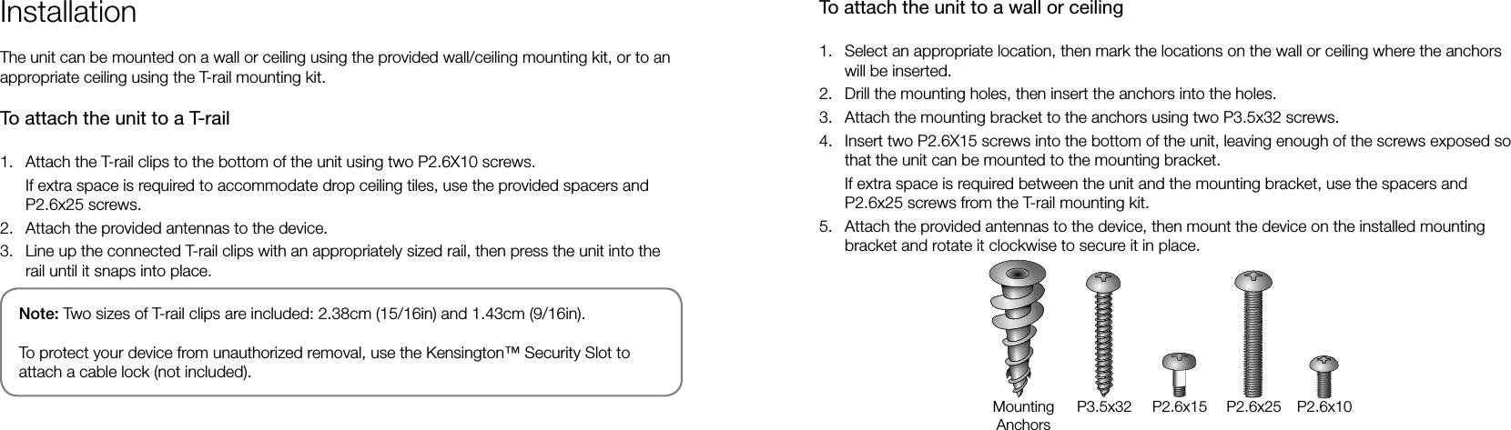 InstallationThe unit can be mounted on a wall or ceiling using the provided wall/ceiling mounting kit, or to an appropriate ceiling using the T-rail mounting kit.To attach the unit to a T-rail1.  Attach the T-rail clips to the bottom of the unit using two P2.6X10 screws.If extra space is required to accommodate drop ceiling tiles, use the provided spacers and P2.6x25 screws.2.  Attach the provided antennas to the device.3.  Line up the connected T-rail clips with an appropriately sized rail, then press the unit into the rail until it snaps into place.To attach the unit to a wall or ceiling1.  Select an appropriate location, then mark the locations on the wall or ceiling where the anchors will be inserted.2.  Drill the mounting holes, then insert the anchors into the holes.3.  Attach the mounting bracket to the anchors using two P3.5x32 screws.4.  Insert two P2.6X15 screws into the bottom of the unit, leaving enough of the screws exposed so that the unit can be mounted to the mounting bracket.If extra space is required between the unit and the mounting bracket, use the spacers and P2.6x25 screws from the T-rail mounting kit.5.  Attach the provided antennas to the device, then mount the device on the installed mounting bracket and rotate it clockwise to secure it in place. Note: Two sizes of T-rail clips are included: 2.38cm (15/16in) and 1.43cm (9/16in).To protect your device from unauthorized removal, use the Kensington™ Security Slot to attach a cable lock (not included).MountingAnchorsP3.5x32 P2.6x15 P2.6x25 P2.6x10