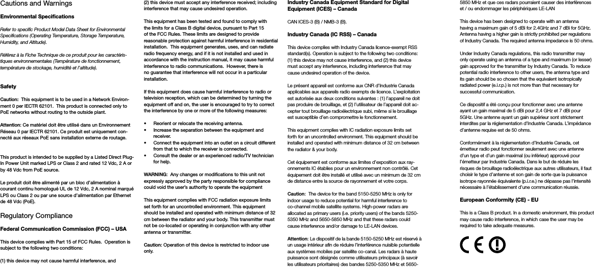 Cautions and Warnings Environmental SpecicationsRefer to specific Product Model Data Sheet for Environmental Specifications (Operating Temperature, Storage Temperature, Humidity, and Altitude).Référez à la Fiche Technique de ce produit pour les caractéris-tiques environnementales (Température de fonctionnement, température de stockage, humidité et l’altitude).SafetyCaution:  This equipment is to be used in a Network Environ-ment 0 per IECTR 62101.  This product is connected only to PoE networks without routing to the outside plant.Attention: Ce matériel doit être utilisé dans un Environnement Réseau 0 par IECTR 62101. Ce produit est uniquement con-necté aux réseaux PoE sans installation externe de routage.This product is intended to be supplied by a Listed Direct Plug-In Power Unit marked LPS or Class 2 and rated 12 Vdc, 2 A or by 48 Vdc from PoE source.Le produit doit être alimenté par un bloc d’alimentation à courant continu homologué UL de 12 Vdc, 2 A nominal marqué LPS ou Class 2 ou par une source d’alimentation par Ethernet de 48 Vdc (PoE).Regulatory ComplianceFederal Communication Commission (FCC) – USAThis device complies with Part 15 of FCC Rules.  Operation is subject to the following two conditions:(1) this device may not cause harmful interference, and(2) this device must accept any interference received; including interference that may cause undesired operation.This equipment has been tested and found to comply with the limits for a Class B digital device, pursuant to Part 15 of the FCC Rules. These limits are designed to provide reasonable protection against harmful interference in residential installation.  This equipment generates, uses, and can radiate radio frequency energy, and if it is not installed and used in accordance with the instruction manual, it may cause harmful interference to radio communications.  However, there is no guarantee that interference will not occur in a particular installation. If this equipment does cause harmful interference to radio or television reception, which can be determined by turning the equipment off and on, the user is encouraged to try to correct the interference by one or more of the following measures:•  Reorient or relocate the receiving antenna.•  Increase the separation between the equipment and   receiver.•  Connect the equipment into an outlet on a circuit different    from that to which the receiver is connected.•  Consult the dealer or an experienced radio/TV technician    for help.WARNING:  Any changes or modications to this unit not expressly approved by the party responsible for compliance could void the user’s authority to operate the equipmentThis equipment complies with FCC radiation exposure limits set forth for an uncontrolled environment. This equipment should be installed and operated with minimum distance of 32 cm between the radiator and your body. This transmitter must not be co-located or operating in conjunction with any other antenna or transmitter.Caution: Operation of this device is restricted to indoor use only.Industry Canada Equipment Standard for Digital Equipment (ICES) – CanadaCAN ICES-3 (B) / NMB-3 (B).Industry Canada (IC RSS) – CanadaThis device complies with Industry Canada licence-exempt RSS standard(s). Operation is subject to the following two conditions: (1) this device may not cause interference, and (2) this device must accept any interference, including interference that may cause undesired operation of the device. Le présent appareil est conforme aux CNR d’Industrie Canada applicables aux appareils radio exempts de licence. L’exploitation est autorisée aux deux conditions suivantes : (1) l’appareil ne doit pas produire de brouillage, et (2) l’utilisateur de l’appareil doit ac-cepter tout brouillage radioélectrique subi, même si le brouillage est susceptible d’en compromettre le fonctionnement.  This equipment complies with IC radiation exposure limits set forth for an uncontrolled environment. This equipment should be installed and operated with minimum distance of 32 cm between the radiator &amp; your body. Cet équipement est conforme aux limites d’exposition aux ray-onnements IC établies pour un environnement non contrôlé. Cet équipement doit être installé et utilisé avec un minimum de 32 cm de distance entre la source de rayonnement et votre corps.Caution:  The device for the band 5150-5250 MHz is only for indoor usage to reduce potential for harmful interference to co-channel mobile satellite systems. High-power radars are allocated as primary users (i.e. priority users) of the bands 5250-5350 MHz and 5650-5850 MHz and that these radars could cause interference and/or damage to LE-LAN devices.Attention: Le dispositif de la bande 5150-5250 MHz est réservé à un usage intérieur afin de réduire l’interférence nuisible potentielle aux systèmes mobiles par satellite co-canal. Les radars à haute puissance sont désignés comme utilisateurs principaux (à savoir les utilisateurs prioritaires) des bandes 5250-5350 MHz et 5650-5850 MHz et que ces radars pourraient causer des interférences et / ou endommager les périphériques LE-LANThis device has been designed to operate with an antenna having a maximum gain of 5 dBi for 2.4GHz and 7 dBi for 5GHz. Antenna having a higher gain is strictly prohibited per regulations of Industry Canada. The required antenna impedance is 50 ohms.Under Industry Canada regulations, this radio transmitter may only operate using an antenna of a type and maximum (or lesser) gain approved for the transmitter by Industry Canada. To reduce potential radio interference to other users, the antenna type and its gain should be so chosen that the equivalent isotropically radiated power (e.i.r.p.) is not more than that necessary for successful communication.Ce dispositif a été conçu pour fonctionner avec une antenne ayant un gain maximal de 5 dBi pour 2,4 GHz et 7 dBi pour 5GHz. Une antenne ayant un gain supérieur sont strictement interdites par la réglementation d’Industrie Canada. L’impédance d’antenne requise est de 50 ohms.Conformément à la réglementation d’Industrie Canada, cet émetteur radio peut fonctionner seulement avec une antenne d’un type et d’un gain maximal (ou inférieur) approuvé pour l’émetteur par Industrie Canada. Dans le but de réduire les risques de brouillage radioélectrique aux autres utilisateurs, il faut choisir le type d’antenne et son gain de sorte que la puissance isotrope rayonnée équivalente (p.i.r.e.) ne dépasse pas l’intensité nécessaire à l’établissement d’une communication réussie.European Conformity (CE) - EUThis is a Class B product. In a domestic environment, this product may cause radio interference, in which case the user may be required to take adequate measures.