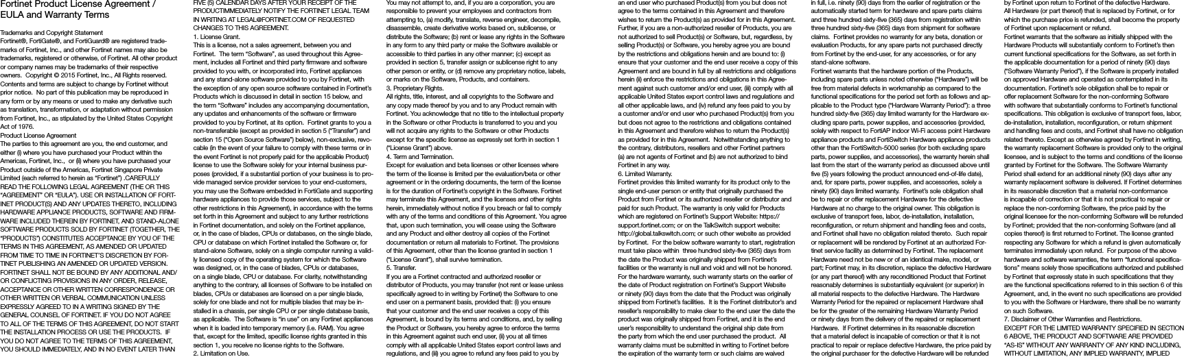 Fortinet Product License Agreement / EULA and Warranty TermsTrademarks and Copyright StatementFortinet®, FortiGate®, and FortiGuard® are registered trade-marks of Fortinet, Inc., and other Fortinet names may also be trademarks, registered or otherwise, of Fortinet. All other product or company names may be trademarks of their respective owners.  Copyright © 2015 Fortinet, Inc., All Rights reserved.  Contents and terms are subject to change by Fortinet without prior notice.  No part of this publication may be reproduced in any form or by any means or used to make any derivative such as translation, transformation, or adaptation without permission from Fortinet, Inc., as stipulated by the United States Copyright Act of 1976.Product License AgreementThe parties to this agreement are you, the end customer, and either (i) where you have purchased your Product within the Americas, Fortinet, Inc.,  or (ii) where you have purchased your Product outside of the Americas, Fortinet Singapore Private Limited (each referred to herein as “Fortinet”) .CAREFULLY READ THE FOLLOWING LEGAL AGREEMENT (THE OR THIS “AGREEMENT” OR “EULA”). USE OR INSTALLATION OF FORT-INET PRODUCT(S) AND ANY UPDATES THERETO, INCLUDING HARDWARE APPLIANCE PRODUCTS, SOFTWARE AND FIRM-WARE INCLUDED THEREIN BY FORTINET, AND STAND-ALONE SOFTWARE PRODUCTS SOLD BY FORTINET (TOGETHER, THE “PRODUCTS”) CONSTITUTES ACCEPTANCE BY YOU OF THE TERMS IN THIS AGREEMENT, AS AMENDED OR UPDATED FROM TIME TO TIME IN FORTINET’S DISCRETION BY FOR-TINET PUBLISHING AN AMENDED OR UPDATED VERSION. FORTINET SHALL NOT BE BOUND BY ANY ADDITIONAL AND/OR CONFLICTING PROVISIONS IN ANY ORDER, RELEASE, ACCEPTANCE OR OTHER WRITTEN CORRESPONDENCE OR OTHER WRITTEN OR VERBAL COMMUNICATION UNLESS EXPRESSLY AGREED TO IN A WRITING SIGNED BY THE GENERAL COUNSEL OF FORTINET. IF YOU DO NOT AGREE TO ALL OF THE TERMS OF THIS AGREEMENT, DO NOT START THE INSTALLATION PROCESS OR USE THE PRODUCTS.  IF YOU DO NOT AGREE TO THE TERMS OF THIS AGREEMENT, YOU SHOULD IMMEDIATELY, AND IN NO EVENT LATER THAN FIVE (5) CALENDAR DAYS AFTER YOUR RECEIPT OF THE PRODUCTIMMEDIATELY NOTIFY THE FORTINET LEGAL TEAM IN WRITING AT LEGAL@FORTINET.COM OF REQUESTED CHANGES TO THIS AGREEMENT.  1. License Grant.This is a license, not a sales agreement, between you and Fortinet.  The term “Software”, as used throughout this Agree-ment, includes all Fortinet and third party firmware and software provided to you with, or incorporated into, Fortinet appliances and any stand-alone software provided to you by Fortinet, with the exception of any open source software contained in Fortinet’s Products which is discussed in detail in section 15 below, and the term “Software” includes any accompanying documentation, any updates and enhancements of the software or firmware provided to you by Fortinet, at its option.  Fortinet grants to you a non-transferable (except as provided in section 5 (“Transfer”) and section 15 (“Open Source Software”) below), non-exclusive, revo-cable (in the event of your failure to comply with these terms or in the event Fortinet is not properly paid for the applicable Product) license to use the Software solely for your internal business pur-poses (provided, if a substantial portion of your business is to pro-vide managed service provider services to your end-customers, you may use the Software embedded in FortiGate and supporting hardware appliances to provide those services, subject to the other restrictions in this Agreement), in accordance with the terms set forth in this Agreement and subject to any further restrictions in Fortinet documentation, and solely on the Fortinet appliance, or, in the case of blades, CPUs or databases, on the single blade, CPU or database on which Fortinet installed the Software or, for stand-alone Software, solely on a single computer running a valid-ly licensed copy of the operating system for which the Software was designed, or, in the case of blades, CPUs or databases, on a single blade, CPU or database. For clarity, notwithstanding anything to the contrary, all licenses of Software to be installed on blades, CPUs or databases are licensed on a per single blade, solely for one blade and not for multiple blades that may be in-stalled in a chassis, per single CPU or per single database basis, as applicable.  The Software is “in use” on any Fortinet appliances when it is loaded into temporary memory (i.e. RAM). You agree that, except for the limited, specific license rights granted in this section 1, you receive no license rights to the Software.2. Limitation on Use.You may not attempt to, and, if you are a corporation, you are responsible to prevent your employees and contractors from attempting to, (a) modify, translate, reverse engineer, decompile, disassemble, create derivative works based on, sublicense, or distribute the Software; (b) rent or lease any rights in the Software in any form to any third party or make the Software available or accessible to third parties in any other manner; (c) except as provided in section 5, transfer assign or sublicense right to any other person or entity, or (d) remove any proprietary notice, labels, or marks on the Software, Products, and containers.3. Proprietary Rights.All rights, title, interest, and all copyrights to the Software and any copy made thereof by you and to any Product remain with Fortinet. You acknowledge that no title to the intellectual property in the Software or other Products is transferred to you and you will not acquire any rights to the Software or other Products except for the specific license as expressly set forth in section 1 (“License Grant”) above.4. Term and Termination.Except for evaluation and beta licenses or other licenses where the term of the license is limited per the evaluation/beta or other agreement or in the ordering documents, the term of the license is for the duration of Fortinet’s copyright in the Software. Fortinet may terminate this Agreement, and the licenses and other rights herein, immediately without notice if you breach or fail to comply with any of the terms and conditions of this Agreement. You agree that, upon such termination, you will cease using the Software and any Product and either destroy all copies of the Fortinet documentation or return all materials to Fortinet. The provisions of this Agreement, other than the license granted in section 1 (“License Grant”), shall survive termination.5. Transfer.If you are a Fortinet contracted and authorized reseller or distributor of Products, you may transfer (not rent or lease unless specifically agreed to in writing by Fortinet) the Software to one end user on a permanent basis, provided that: (i) you ensure that your customer and the end user receives a copy of this Agreement, is bound by its terms and conditions, and, by selling the Product or Software, you hereby agree to enforce the terms in this Agreement against such end user, (ii) you at all times comply with all applicable United States export control laws and regulations, and (iii) you agree to refund any fees paid to you by an end user who purchased Product(s) from you but does not agree to the terms contained in this Agreement and therefore wishes to return the Product(s) as provided for in this Agreement.  Further, if you are a non-authorized reseller of Products, you are not authorized to sell Product(s) or Software, but, regardless, by selling Product(s) or Software, you hereby agree you are bound by the restrictions and obligations herein and are bound to: (i) ensure that your customer and the end user receive a copy of this Agreement and are bound in full by all restrictions and obligations herein (ii) enforce the restrictions and obligations in this Agree-ment against such customer and/or end user, (iii) comply with all applicable United States export control laws and regulations and all other applicable laws, and (iv) refund any fees paid to you by a customer and/or end user who purchased Product(s) from you but does not agree to the restrictions and obligations contained in this Agreement and therefore wishes to return the Product(s) as provided for in this Agreement.  Notwithstanding anything to the contrary, distributors, resellers and other Fortinet partners (a) are not agents of Fortinet and (b) are not authorized to bind Fortinet in any way.6. Limited Warranty.Fortinet provides this limited warranty for its product only to the single end-user person or entity that originally purchased the Product from Fortinet or its authorized reseller or distributor and paid for such Product. The warranty is only valid for Products which are registered on Fortinet’s Support Website: https://support.fortinet.com; or on the TalkSwitch support website: http://global.talkswitch.com; or such other website as provided by Fortinet.  For the below software warranty to start, registration must take place within  three hundred sixty-five (365) days from the date the Product was originally shipped from Fortinet’s facilities or the warranty is null and void and will not be honored.  For the hardware warranty, such warranty starts on the earlier of the date of Product registration on Fortinet’s Support Website or ninety (90) days from the date that the Product was originally shipped from Fortinet’s facilities.  It is the Fortinet distributor’s and reseller’s responsibility to make clear to the end user the date the product was originally shipped from Fortinet, and it is the end user’s responsibility to understand the original ship date from the party from which the end user purchased the product.  All warranty claims must be submitted in writing to Fortinet before the expiration of the warranty term or such claims are waived in full, i.e. ninety (90) days from the earlier of registration or the automatically started term for hardware and spare parts claims and three hundred sixty-five (365) days from registration within three hundred sixty-five (365) days from shipment for software claims.  Fortinet provides no warranty for any beta, donation or evaluation Products, for any spare parts not purchased directly from Fortinet by the end-user, for any accessories, or for any stand-alone software.Fortinet warrants that the hardware portion of the Products, including spare parts unless noted otherwise (“Hardware”) will be free from material defects in workmanship as compared to the functional specifications for the period set forth as follows and ap-plicable to the Product type (“Hardware Warranty Period”): a three hundred sixty-five (365) day limited warranty for the Hardware ex-cluding spare parts, power supplies, and accessories (provided, solely with respect to FortiAP indoor Wi-Fi access point Hardware appliance products and FortiSwitch Hardware appliance products other than the FortiSwitch-5000 series (for both excluding spare parts, power supplies, and accessories), the warranty herein shall last from the start of the warranty period as discussed above until five (5) years following the product announced end-of-life date), and, for spare parts, power supplies, and accessories, solely a ninety (90) days limited warranty.  Fortinet’s sole obligation shall be to repair or offer replacement Hardware for the defective Hardware at no charge to the original owner. This obligation is exclusive of transport fees, labor, de-installation, installation, reconfiguration, or return shipment and handling fees and costs, and Fortinet shall have no obligation related thereto.  Such repair or replacement will be rendered by Fortinet at an authorized For-tinet service facility as determined by Fortinet. The replacement Hardware need not be new or of an identical make, model, or part; Fortinet may, in its discretion, replace the defective Hardware (or any part thereof) with any reconditioned Product that Fortinet reasonably determines is substantially equivalent (or superior) in all material respects to the defective Hardware. The Hardware Warranty Period for the repaired or replacement Hardware shall be for the greater of the remaining Hardware Warranty Period or ninety days from the delivery of the repaired or replacement Hardware.  If Fortinet determines in its reasonable discretion that a material defect is incapable of correction or that it is not practical to repair or replace defective Hardware, the price paid by the original purchaser for the defective Hardware will be refunded by Fortinet upon return to Fortinet of the defective Hardware. All Hardware (or part thereof) that is replaced by Fortinet, or for which the purchase price is refunded, shall become the property of Fortinet upon replacement or refund.Fortinet warrants that the software as initially shipped with the Hardware Products will substantially conform to Fortinet’s then current functional specifications for the Software, as set forth in the applicable documentation for a period of ninety (90) days (“Software Warranty Period”), if the Software is properly installed on approved Hardware and operated as contemplated in its documentation. Fortinet’s sole obligation shall be to repair or offer replacement Software for the non-conforming Software with software that substantially conforms to Fortinet’s functional specifications. This obligation is exclusive of transport fees, labor, de-installation, installation, reconfiguration, or return shipment and handling fees and costs, and Fortinet shall have no obligation related thereto. Except as otherwise agreed by Fortinet in writing, the warranty replacement Software is provided only to the original licensee, and is subject to the terms and conditions of the license granted by Fortinet for the Software. The Software Warranty Period shall extend for an additional ninety (90) days after any warranty replacement software is delivered. If Fortinet determines in its reasonable discretion that a material non-conformance is incapable of correction or that it is not practical to repair or replace the non-conforming Software, the price paid by the original licensee for the non-conforming Software will be refunded by Fortinet; provided that the non-conforming Software (and all copies thereof) is first returned to Fortinet. The license granted respecting any Software for which a refund is given automatically terminates immediately upon refund.  For purpose of the above hardware and software warranties, the term “functional specifica-tions” means solely those specifications authorized and published by Fortinet that expressly state in such specifications that they are the functional specifications referred to in this section 6 of this Agreement, and, in the event no such specifications are provided to you with the Software or Hardware, there shall be no warranty on such Software.  7. Disclaimer of Other Warranties and Restrictions.EXCEPT FOR THE LIMITED WARRANTY SPECIFIED IN SECTION 6 ABOVE, THE PRODUCT AND SOFTWARE ARE PROVIDED “AS-IS” WITHOUT ANY WARRANTY OF ANY KIND INCLUDING, WITHOUT LIMITATION, ANY IMPLIED WARRANTY, IMPLIED 