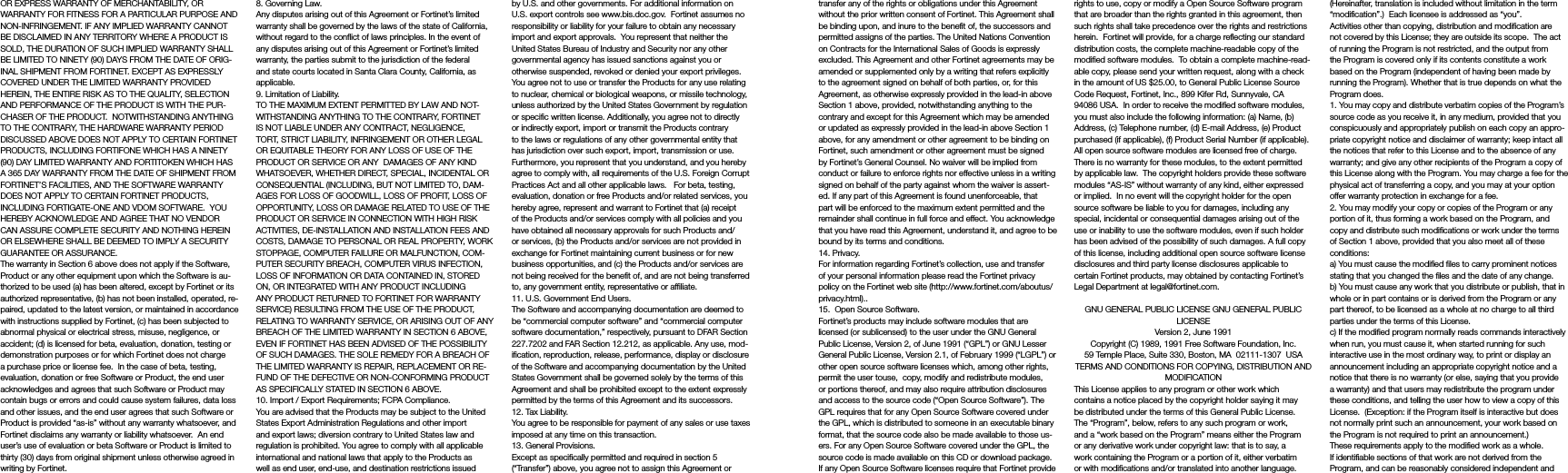 transfer any of the rights or obligations under this Agreement without the prior written consent of Fortinet. This Agreement shall be binding upon, and inure to the benefit of, the successors and permitted assigns of the parties. The United Nations Convention on Contracts for the International Sales of Goods is expressly excluded. This Agreement and other Fortinet agreements may be amended or supplemented only by a writing that refers explicitly to the agreement signed on behalf of both parties, or, for this Agreement, as otherwise expressly provided in the lead-in above Section 1 above, provided, notwithstanding anything to the contrary and except for this Agreement which may be amended or updated as expressly provided in the lead-in above Section 1 above, for any amendment or other agreement to be binding on Fortinet, such amendment or other agreement must be signed by Fortinet’s General Counsel. No waiver will be implied from conduct or failure to enforce rights nor effective unless in a writing signed on behalf of the party against whom the waiver is assert-ed. If any part of this Agreement is found unenforceable, that part will be enforced to the maximum extent permitted and the remainder shall continue in full force and effect. You acknowledge that you have read this Agreement, understand it, and agree to be bound by its terms and conditions. 14. Privacy.For information regarding Fortinet’s collection, use and transfer of your personal information please read the Fortinet privacy policy on the Fortinet web site (http://www.fortinet.com/aboutus/privacy.html)..15.  Open Source Software.Fortinet’s products may include software modules that are licensed (or sublicensed) to the user under the GNU General Public License, Version 2, of June 1991 (“GPL”) or GNU Lesser General Public License, Version 2.1, of February 1999 (“LGPL”) or other open source software licenses which, among other rights, permit the user touse,  copy, modify and redistribute modules, or portions thereof, and may also require attribution disclosures and access to the source code (“Open Source Software”). The GPL requires that for any Open Source Software covered under the GPL, which is distributed to someone in an executable binary format, that the source code also be made available to those us-ers. For any Open Source Software covered under the GPL, the source code is made available on this CD or download package. If any Open Source Software licenses require that Fortinet provide rights to use, copy or modify a Open Source Software program that are broader than the rights granted in this agreement, then such rights shall take precedence over the rights and restrictions herein.  Fortinet will provide, for a charge reflecting our standard distribution costs, the complete machine-readable copy of the modified software modules.  To obtain a complete machine-read-able copy, please send your written request, along with a check in the amount of US $25.00, to General Public License Source Code Request, Fortinet, Inc., 899 Kifer Rd, Sunnyvale, CA 94086 USA.  In order to receive the modified software modules, you must also include the following information: (a) Name, (b) Address, (c) Telephone number, (d) E-mail Address, (e) Product purchased (if applicable), (f) Product Serial Number (if applicable).  All open source software modules are licensed free of charge.  There is no warranty for these modules, to the extent permitted by applicable law.  The copyright holders provide these software modules “AS-IS” without warranty of any kind, either expressed or implied.  In no event will the copyright holder for the open source software be liable to you for damages, including any special, incidental or consequential damages arising out of the use or inability to use the software modules, even if such holder has been advised of the possibility of such damages. A full copy of this license, including additional open source software license disclosures and third party license disclosures applicable to certain Fortinet products, may obtained by contacting Fortinet’s Legal Department at legal@fortinet.com.  GNU GENERAL PUBLIC LICENSE GNU GENERAL PUBLIC LICENSEVersion 2, June 1991Copyright (C) 1989, 1991 Free Software Foundation, Inc.59 Temple Place, Suite 330, Boston, MA  02111-1307  USATERMS AND CONDITIONS FOR COPYING, DISTRIBUTION AND MODIFICATIONThis License applies to any program or other work which contains a notice placed by the copyright holder saying it may be distributed under the terms of this General Public License.  The “Program”, below, refers to any such program or work, and a “work based on the Program” means either the Program or any derivative work under copyright law: that is to say, a work containing the Program or a portion of it, either verbatim or with modifications and/or translated into another language.  (Hereinafter, translation is included without limitation in the term “modification”.)  Each licensee is addressed as “you”.Activities other than copying, distribution and modification are not covered by this License; they are outside its scope.  The act of running the Program is not restricted, and the output from the Program is covered only if its contents constitute a work based on the Program (independent of having been made by running the Program). Whether that is true depends on what the Program does.1. You may copy and distribute verbatim copies of the Program’s source code as you receive it, in any medium, provided that you conspicuously and appropriately publish on each copy an appro-priate copyright notice and disclaimer of warranty; keep intact all the notices that refer to this License and to the absence of any warranty; and give any other recipients of the Program a copy of this License along with the Program. You may charge a fee for the physical act of transferring a copy, and you may at your option offer warranty protection in exchange for a fee.2. You may modify your copy or copies of the Program or any portion of it, thus forming a work based on the Program, and copy and distribute such modifications or work under the terms of Section 1 above, provided that you also meet all of these conditions:a) You must cause the modified files to carry prominent notices stating that you changed the files and the date of any change.b) You must cause any work that you distribute or publish, that in whole or in part contains or is derived from the Program or any part thereof, to be licensed as a whole at no charge to all third parties under the terms of this License.c) If the modified program normally reads commands interactively when run, you must cause it, when started running for such interactive use in the most ordinary way, to print or display an announcement including an appropriate copyright notice and a notice that there is no warranty (or else, saying that you provide a warranty) and that users may redistribute the program under these conditions, and telling the user how to view a copy of this License.  (Exception: if the Program itself is interactive but does not normally print such an announcement, your work based on the Program is not required to print an announcement.)These requirements apply to the modified work as a whole.  If identifiable sections of that work are not derived from the Program, and can be reasonably considered independent and OR EXPRESS WARRANTY OF MERCHANTABILITY, OR WARRANTY FOR FITNESS FOR A PARTICULAR PURPOSE AND NON-INFRINGEMENT. IF ANY IMPLIED WARRANTY CANNOT BE DISCLAIMED IN ANY TERRITORY WHERE A PRODUCT IS SOLD, THE DURATION OF SUCH IMPLIED WARRANTY SHALL BE LIMITED TO NINETY (90) DAYS FROM THE DATE OF ORIG-INAL SHIPMENT FROM FORTINET. EXCEPT AS EXPRESSLY COVERED UNDER THE LIMITED WARRANTY PROVIDED HEREIN, THE ENTIRE RISK AS TO THE QUALITY, SELECTION AND PERFORMANCE OF THE PRODUCT IS WITH THE PUR-CHASER OF THE PRODUCT.  NOTWITHSTANDING ANYTHING TO THE CONTRARY, THE HARDWARE WARRANTY PERIOD DISCUSSED ABOVE DOES NOT APPLY TO CERTAIN FORTINET PRODUCTS, INCLUDING FORTIFONE WHICH HAS A NINETY (90) DAY LIMITED WARRANTY AND FORTITOKEN WHICH HAS A 365 DAY WARRANTY FROM THE DATE OF SHIPMENT FROM FORTINET’S FACILITIES, AND THE SOFTWARE WARRANTY DOES NOT APPLY TO CERTAIN FORTINET PRODUCTS, INCLUDING FORTIGATE-ONE AND VDOM SOFTWARE.  YOU HEREBY ACKNOWLEDGE AND AGREE THAT NO VENDOR CAN ASSURE COMPLETE SECURITY AND NOTHING HEREIN OR ELSEWHERE SHALL BE DEEMED TO IMPLY A SECURITY GUARANTEE OR ASSURANCE.  The warranty in Section 6 above does not apply if the Software, Product or any other equipment upon which the Software is au-thorized to be used (a) has been altered, except by Fortinet or its authorized representative, (b) has not been installed, operated, re-paired, updated to the latest version, or maintained in accordance with instructions supplied by Fortinet, (c) has been subjected to abnormal physical or electrical stress, misuse, negligence, or accident; (d) is licensed for beta, evaluation, donation, testing or demonstration purposes or for which Fortinet does not charge a purchase price or license fee.  In the case of beta, testing, evaluation, donation or free Software or Product, the end user acknowledges and agrees that such Software or Product may contain bugs or errors and could cause system failures, data loss and other issues, and the end user agrees that such Software or Product is provided “as-is” without any warranty whatsoever, and Fortinet disclaims any warranty or liability whatsoever.  An end user’s use of evaluation or beta Software or Product is limited to thirty (30) days from original shipment unless otherwise agreed in writing by Fortinet. 8. Governing Law.Any disputes arising out of this Agreement or Fortinet’s limited warranty shall be governed by the laws of the state of California, without regard to the conflict of laws principles. In the event of any disputes arising out of this Agreement or Fortinet’s limited warranty, the parties submit to the jurisdiction of the federal and state courts located in Santa Clara County, California, as applicable.9. Limitation of Liability.TO THE MAXIMUM EXTENT PERMITTED BY LAW AND NOT-WITHSTANDING ANYTHING TO THE CONTRARY, FORTINET IS NOT LIABLE UNDER ANY CONTRACT, NEGLIGENCE, TORT, STRICT LIABILITY, INFRINGEMENT OR OTHER LEGAL OR EQUITABLE THEORY FOR ANY LOSS OF USE OF THE PRODUCT OR SERVICE OR ANY  DAMAGES OF ANY KIND WHATSOEVER, WHETHER DIRECT, SPECIAL, INCIDENTAL OR CONSEQUENTIAL (INCLUDING, BUT NOT LIMITED TO, DAM-AGES FOR LOSS OF GOODWILL, LOSS OF PROFIT, LOSS OF OPPORTUNITY, LOSS OR DAMAGE RELATED TO USE OF THE PRODUCT OR SERVICE IN CONNECTION WITH HIGH RISK ACTIVITIES, DE-INSTALLATION AND INSTALLATION FEES AND COSTS, DAMAGE TO PERSONAL OR REAL PROPERTY, WORK STOPPAGE, COMPUTER FAILURE OR MALFUNCTION, COM-PUTER SECURITY BREACH, COMPUTER VIRUS INFECTION, LOSS OF INFORMATION OR DATA CONTAINED IN, STORED ON, OR INTEGRATED WITH ANY PRODUCT INCLUDING ANY PRODUCT RETURNED TO FORTINET FOR WARRANTY SERVICE) RESULTING FROM THE USE OF THE PRODUCT, RELATING TO WARRANTY SERVICE, OR ARISING OUT OF ANY BREACH OF THE LIMITED WARRANTY IN SECTION 6 ABOVE, EVEN IF FORTINET HAS BEEN ADVISED OF THE POSSIBILITY OF SUCH DAMAGES. THE SOLE REMEDY FOR A BREACH OF THE LIMITED WARRANTY IS REPAIR, REPLACEMENT OR RE-FUND OF THE DEFECTIVE OR NON-CONFORMING PRODUCT AS SPECIFICALLY STATED IN SECTION 6 ABOVE.10. Import / Export Requirements; FCPA Compliance.You are advised that the Products may be subject to the United States Export Administration Regulations and other import and export laws; diversion contrary to United States law and regulation is prohibited. You agree to comply with all applicable international and national laws that apply to the Products as well as end user, end-use, and destination restrictions issued by U.S. and other governments. For additional information on U.S. export controls see www.bis.doc.gov.  Fortinet assumes no responsibility or liability for your failure to obtain any necessary import and export approvals.  You represent that neither the United States Bureau of Industry and Security nor any other governmental agency has issued sanctions against you or otherwise suspended, revoked or denied your export privileges. You agree not to use or transfer the Products for any use relating to nuclear, chemical or biological weapons, or missile technology, unless authorized by the United States Government by regulation or specific written license. Additionally, you agree not to directly or indirectly export, import or transmit the Products contrary to the laws or regulations of any other governmental entity that has jurisdiction over such export, import, transmission or use.  Furthermore, you represent that you understand, and you hereby agree to comply with, all requirements of the U.S. Foreign Corrupt Practices Act and all other applicable laws.   For beta, testing, evaluation, donation or free Products and/or related services, you hereby agree, represent and warrant to Fortinet that (a) receipt of the Products and/or services comply with all policies and you have obtained all necessary approvals for such Products and/or services, (b) the Products and/or services are not provided in exchange for Fortinet maintaining current business or for new business opportunities, and (c) the Products and/or services are not being received for the benefit of, and are not being transferred to, any government entity, representative or affiliate.11. U.S. Government End Users.The Software and accompanying documentation are deemed to be “commercial computer software” and “commercial computer software documentation,” respectively, pursuant to DFAR Section 227.7202 and FAR Section 12.212, as applicable. Any use, mod-ification, reproduction, release, performance, display or disclosure of the Software and accompanying documentation by the United States Government shall be governed solely by the terms of this Agreement and shall be prohibited except to the extent expressly permitted by the terms of this Agreement and its successors.12. Tax Liability.You agree to be responsible for payment of any sales or use taxes imposed at any time on this transaction.13. General Provisions.Except as specifically permitted and required in section 5 (“Transfer”) above, you agree not to assign this Agreement or 