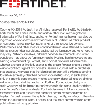 December 05, 201420-509-258430-20141205Copyright© 2014 Fortinet, Inc. All rights reserved. Fortinet®, FortiGate®, FortiCare® and FortiGuard®, and certain other marks are registered trademarks of Fortinet, Inc., and other Fortinet names herein may also be registered and/or common law trademarks of Fortinet. All other product or company names may be trademarks of their respective owners. Performance and other metrics contained herein were attained in internal lab tests under ideal conditions, and actual performance and other results may vary. Network variables, different network environments and other conditions may affect performance results. Nothing herein represents any binding commitment by Fortinet, and Fortinet disclaims all warranties, whether express or implied, except to the extent Fortinet enters a binding written contract, signed by Fortinet’s General Counsel, with a purchaser that expressly warrants that the identiﬁed product will perform according to certain expressly-identiﬁed performance metrics and, in such event, only the speciﬁc performance metrics expressly identiﬁed in such binding written contract shall be binding on Fortinet. For absolute clarity, any such warranty will be limited to performance in the same ideal conditions as in Fortinet’s internal lab tests. Fortinet disclaims in full any covenants, representations,and guarantees pursuant hereto, whether express or implied. Fortinet reserves the right to change, modify, transfer, or otherwise revise this publication without notice, and the most current version of the publication shall be applicable.
