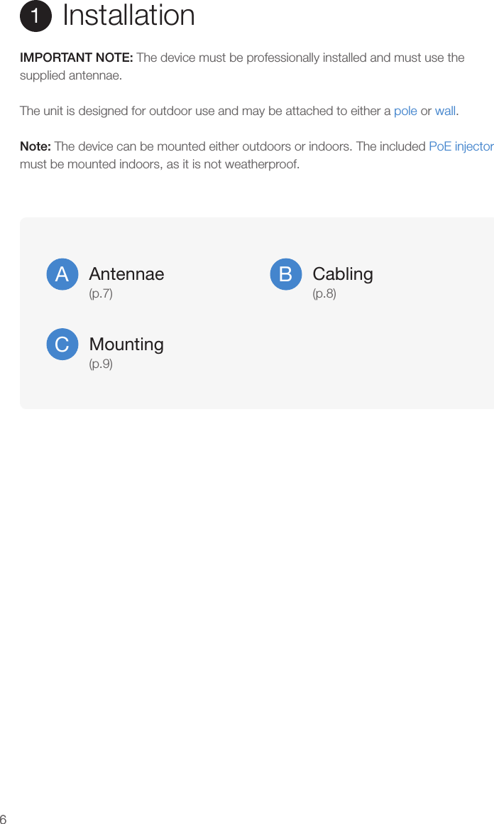 66Installation1IMPORTANT NOTE: The device must be professionally installed and must use the supplied antennae.The unit is designed for outdoor use and may be attached to either a pole or wall.Note: The device can be mounted either outdoors or indoors. The included PoE injector must be mounted indoors, as it is not weatherproof.Antennae(p.7)ACabling(p.8)BMounting(p.9)C
