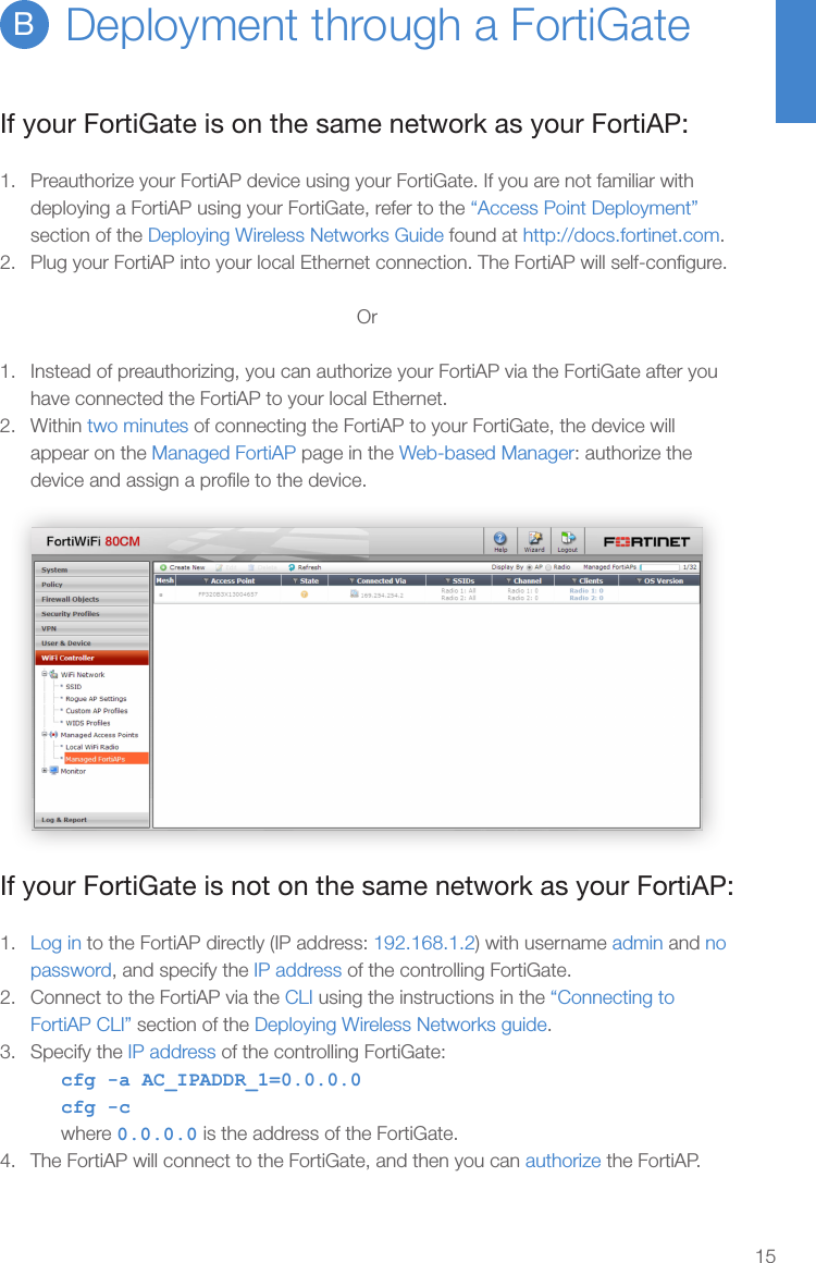 15Deployment through a FortiGateBIf your FortiGate is on the same network as your FortiAP:1.  Preauthorize your FortiAP device using your FortiGate. If you are not familiar with deploying a FortiAP using your FortiGate, refer to the “Access Point Deployment” section of the Deploying Wireless Networks Guide found at http://docs.fortinet.com.2.  Plug your FortiAP into your local Ethernet connection. The FortiAP will self-conﬁgure.Or1.  Instead of preauthorizing, you can authorize your FortiAP via the FortiGate after you have connected the FortiAP to your local Ethernet.2.  Within two minutes of connecting the FortiAP to your FortiGate, the device will appear on the Managed FortiAP page in the Web-based Manager: authorize the device and assign a proﬁle to the device.If your FortiGate is not on the same network as your FortiAP:1.  Log in to the FortiAP directly (IP address: 192.168.1.2) with username admin and no password, and specify the IP address of the controlling FortiGate.2.  Connect to the FortiAP via the CLI using the instructions in the “Connecting to FortiAP CLI” section of the Deploying Wireless Networks guide.3.  Specify the IP address of the controlling FortiGate:cfg -a AC_IPADDR_1=0.0.0.0cfg -cwhere 0.0.0.0 is the address of the FortiGate.4.  The FortiAP will connect to the FortiGate, and then you can authorize the FortiAP.