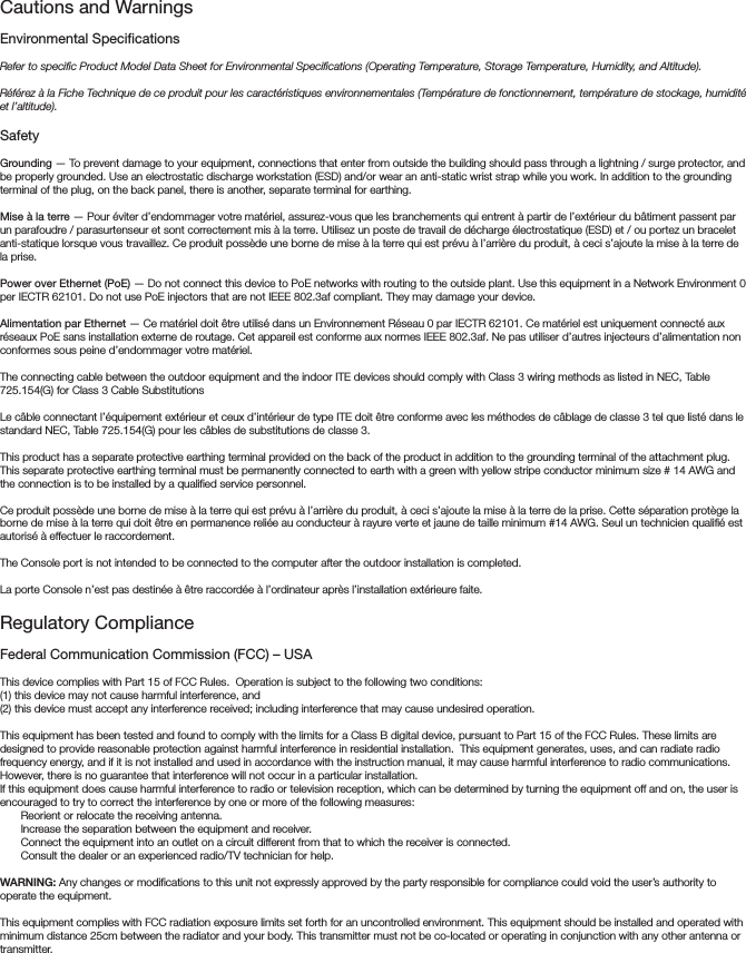 Cautions and Warnings Environmental SpecicationsRefer to specific Product Model Data Sheet for Environmental Specifications (Operating Temperature, Storage Temperature, Humidity, and Altitude).Référez à la Fiche Technique de ce produit pour les caractéristiques environnementales (Température de fonctionnement, température de stockage, humidité et l’altitude).SafetyGrounding — To prevent damage to your equipment, connections that enter from outside the building should pass through a lightning / surge protector, and be properly grounded. Use an electrostatic discharge workstation (ESD) and/or wear an anti-static wrist strap while you work. In addition to the grounding terminal of the plug, on the back panel, there is another, separate terminal for earthing. Mise à la terre — Pour éviter d’endommager votre matériel, assurez-vous que les branchements qui entrent à partir de l’extérieur du bâtiment passent par un parafoudre / parasurtenseur et sont correctement mis à la terre. Utilisez un poste de travail de décharge électrostatique (ESD) et / ou portez un bracelet anti-statique lorsque vous travaillez. Ce produit possède une borne de mise à la terre qui est prévu à l’arrière du produit, à ceci s’ajoute la mise à la terre de la prise. Power over Ethernet (PoE) — Do not connect this device to PoE networks with routing to the outside plant. Use this equipment in a Network Environment 0 per IECTR 62101. Do not use PoE injectors that are not IEEE 802.3af compliant. They may damage your device.Alimentation par Ethernet — Ce matériel doit être utilisé dans un Environnement Réseau 0 par IECTR 62101. Ce matériel est uniquement connecté aux réseaux PoE sans installation externe de routage. Cet appareil est conforme aux normes IEEE 802.3af. Ne pas utiliser d’autres injecteurs d’alimentation non conformes sous peine d’endommager votre matériel.The connecting cable between the outdoor equipment and the indoor ITE devices should comply with Class 3 wiring methods as listed in NEC, Table 725.154(G) for Class 3 Cable SubstitutionsLe câble connectant l’équipement extérieur et ceux d’intérieur de type ITE doit être conforme avec les méthodes de câblage de classe 3 tel que listé dans le standard NEC, Table 725.154(G) pour les câbles de substitutions de classe 3. This product has a separate protective earthing terminal provided on the back of the product in addition to the grounding terminal of the attachment plug.  This separate protective earthing terminal must be permanently connected to earth with a green with yellow stripe conductor minimum size # 14 AWG and the connection is to be installed by a qualified service personnel.Ce produit possède une borne de mise à la terre qui est prévu à l’arrière du produit, à ceci s’ajoute la mise à la terre de la prise. Cette séparation protège la borne de mise à la terre qui doit être en permanence reliée au conducteur à rayure verte et jaune de taille minimum #14 AWG. Seul un technicien qualifié est autorisé à effectuer le raccordement. The Console port is not intended to be connected to the computer after the outdoor installation is completed.La porte Console n’est pas destinée à être raccordée à l’ordinateur après l’installation extérieure faite.Regulatory ComplianceFederal Communication Commission (FCC) – USAThis device complies with Part 15 of FCC Rules.  Operation is subject to the following two conditions:(1) this device may not cause harmful interference, and(2) this device must accept any interference received; including interference that may cause undesired operation.This equipment has been tested and found to comply with the limits for a Class B digital device, pursuant to Part 15 of the FCC Rules. These limits are designed to provide reasonable protection against harmful interference in residential installation.  This equipment generates, uses, and can radiate radio frequency energy, and if it is not installed and used in accordance with the instruction manual, it may cause harmful interference to radio communications.  However, there is no guarantee that interference will not occur in a particular installation. If this equipment does cause harmful interference to radio or television reception, which can be determined by turning the equipment off and on, the user is encouraged to try to correct the interference by one or more of the following measures:Reorient or relocate the receiving antenna.Increase the separation between the equipment and receiver.Connect the equipment into an outlet on a circuit different from that to which the receiver is connected.Consult the dealer or an experienced radio/TV technician for help.WARNING: Any changes or modifications to this unit not expressly approved by the party responsible for compliance could void the user’s authority to operate the equipment.This equipment complies with FCC radiation exposure limits set forth for an uncontrolled environment. This equipment should be installed and operated with minimum distance 25cm between the radiator and your body. This transmitter must not be co-located or operating in conjunction with any other antenna or transmitter.