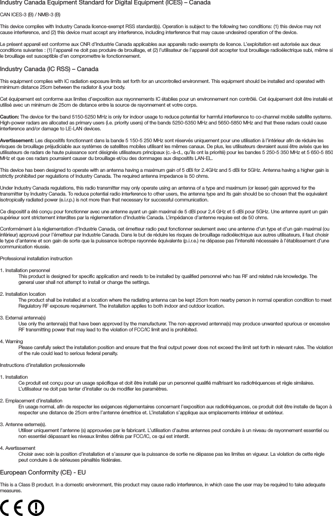 Industry Canada Equipment Standard for Digital Equipment (ICES) – CanadaCAN ICES-3 (B) / NMB-3 (B)This device complies with Industry Canada licence-exempt RSS standard(s). Operation is subject to the following two conditions: (1) this device may not cause interference, and (2) this device must accept any interference, including interference that may cause undesired operation of the device. Le présent appareil est conforme aux CNR d’Industrie Canada applicables aux appareils radio exempts de licence. L’exploitation est autorisée aux deux conditions suivantes : (1) l’appareil ne doit pas produire de brouillage, et (2) l’utilisateur de l’appareil doit accepter tout brouillage radioélectrique subi, même si le brouillage est susceptible d’en compromettre le fonctionnement. Industry Canada (IC RSS) – CanadaThis equipment complies with IC radiation exposure limits set forth for an uncontrolled environment. This equipment should be installed and operated with minimum distance 25cm between the radiator &amp; your body.Cet équipement est conforme aux limites d’exposition aux rayonnements IC établies pour un environnement non contrôlé. Cet équipement doit être installé et utilisé avec un minimum de 25cm de distance entre la source de rayonnement et votre corps.Caution: The device for the band 5150-5250 MHz is only for indoor usage to reduce potential for harmful interference to co-channel mobile satellite systems. High-power radars are allocated as primary users (i.e. priority users) of the bands 5250-5350 MHz and 5650-5850 MHz and that these radars could cause interference and/or damage to LE-LAN devices.Avertissement: Les dispositifs fonctionnant dans la bande 5 150-5 250 MHz sont réservés uniquement pour une utilisation à l’intérieur afin de réduire les risques de brouillage préjudiciable aux systèmes de satellites mobiles utilisant les mêmes canaux. De plus, les utilisateurs devraient aussi être avisés que les utilisateurs de radars de haute puissance sont désignés utilisateurs principaux (c.-à-d., qu’ils ont la priorité) pour les bandes 5 250-5 350 MHz et 5 650-5 850 MHz et que ces radars pourraient causer du brouillage et/ou des dommages aux dispositifs LAN-EL.This device has been designed to operate with an antenna having a maximum gain of 5 dBi for 2.4GHz and 5 dBi for 5GHz. Antenna having a higher gain is strictly prohibited per regulations of Industry Canada. The required antenna impedance is 50 ohms.Under Industry Canada regulations, this radio transmitter may only operate using an antenna of a type and maximum (or lesser) gain approved for the transmitter by Industry Canada. To reduce potential radio interference to other users, the antenna type and its gain should be so chosen that the equivalent isotropically radiated power (e.i.r.p.) is not more than that necessary for successful communication.Ce dispositif a été conçu pour fonctionner avec une antenne ayant un gain maximal de 5 dBi pour 2,4 GHz et 5 dBi pour 5GHz. Une antenne ayant un gain supérieur sont strictement interdites par la réglementation d’Industrie Canada. L’impédance d’antenne requise est de 50 ohms.Conformément à la réglementation d’Industrie Canada, cet émetteur radio peut fonctionner seulement avec une antenne d’un type et d’un gain maximal (ou inférieur) approuvé pour l’émetteur par Industrie Canada. Dans le but de réduire les risques de brouillage radioélectrique aux autres utilisateurs, il faut choisir le type d’antenne et son gain de sorte que la puissance isotrope rayonnée équivalente (p.i.r.e.) ne dépasse pas l’intensité nécessaire à l’établissement d’une communication réussie.Professional installation instruction1. Installation personnel This product is designed for specific application and needs to be installed by qualified personnel who has RF and related rule knowledge. The general user shall not attempt to install or change the settings.2. Installation locationThe product shall be installed at a location where the radiating antenna can be kept 25cm from nearby person in normal operation condition to meet Regulatory RF exposure requirement. The installation applies to both indoor and outdoor location.3. External antenna(s) Use only the antenna(s) that have been approved by the manufacturer. The non-approved antenna(s) may produce unwanted spurious or excessive RF transmitting power that may lead to the violation of FCC/IC limit and is prohibited.4. Warning Please carefully select the installation position and ensure that the final output power does not exceed the limit set forth in relevant rules. The violation of the rule could lead to serious federal penalty.Instructions d’installation professionnelle1. Installation Ce produit est conçu pour un usage spécifique et doit être installé par un personnel qualifié maîtrisant les radiofréquences et règle similaires. L’utilisateur ne doit pas tenter d’installer ou de modifier les paramètres.2. Emplacement d’installationEn usage normal, afin de respecter les exigences réglementaires concernant l’exposition aux radiofréquences, ce produit doit être installe de façon à respecter une distance de 25cm entre l’antenne émettrice et. L’installation s’applique aux emplacements intérieur et extérieur.3. Antenne externe(s).Utiliser uniquement l’antenne (s) approuvées par le fabricant. L’utilisation d’autres antennes peut conduire à un niveau de rayonnement essentiel ou non essentiel dépassant les niveaux limites définis par FCC/IC, ce qui est interdit.4. AvertissementChoisir avec soin la position d’installation et s’assurer que la puissance de sortie ne dépasse pas les limites en vigueur. La violation de cette règle peut conduire à de sérieuses pénalités fédérales.European Conformity (CE) - EUThis is a Class B product. In a domestic environment, this product may cause radio interference, in which case the user may be required to take adequate measures.