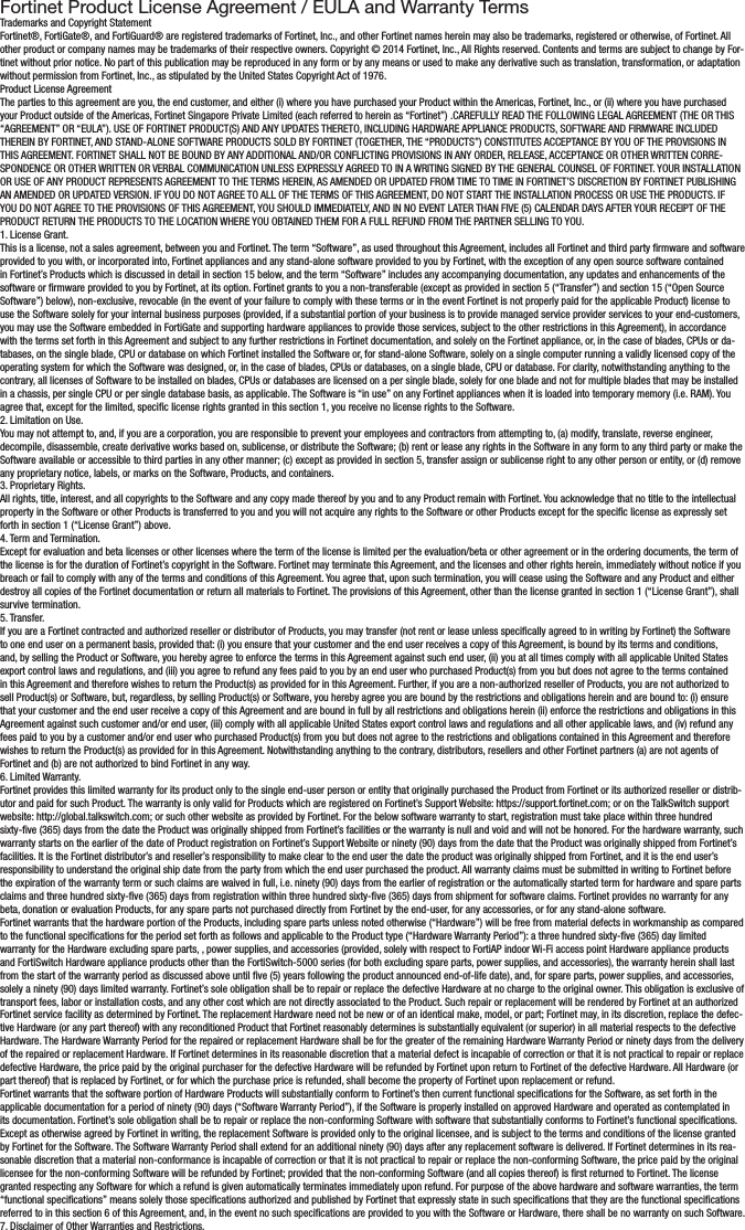 Fortinet Product License Agreement / EULA and Warranty TermsTrademarks and Copyright StatementFortinet®, FortiGate®, and FortiGuard® are registered trademarks of Fortinet, Inc., and other Fortinet names herein may also be trademarks, registered or otherwise, of Fortinet. All other product or company names may be trademarks of their respective owners. Copyright © 2014 Fortinet, Inc., All Rights reserved. Contents and terms are subject to change by For-tinet without prior notice. No part of this publication may be reproduced in any form or by any means or used to make any derivative such as translation, transformation, or adaptation without permission from Fortinet, Inc., as stipulated by the United States Copyright Act of 1976.Product License AgreementThe parties to this agreement are you, the end customer, and either (i) where you have purchased your Product within the Americas, Fortinet, Inc., or (ii) where you have purchased your Product outside of the Americas, Fortinet Singapore Private Limited (each referred to herein as “Fortinet”) .CAREFULLY READ THE FOLLOWING LEGAL AGREEMENT (THE OR THIS “AGREEMENT” OR “EULA”). USE OF FORTINET PRODUCT(S) AND ANY UPDATES THERETO, INCLUDING HARDWARE APPLIANCE PRODUCTS, SOFTWARE AND FIRMWARE INCLUDED THEREIN BY FORTINET, AND STAND-ALONE SOFTWARE PRODUCTS SOLD BY FORTINET (TOGETHER, THE “PRODUCTS”) CONSTITUTES ACCEPTANCE BY YOU OF THE PROVISIONS IN THIS AGREEMENT. FORTINET SHALL NOT BE BOUND BY ANY ADDITIONAL AND/OR CONFLICTING PROVISIONS IN ANY ORDER, RELEASE, ACCEPTANCE OR OTHER WRITTEN CORRE-SPONDENCE OR OTHER WRITTEN OR VERBAL COMMUNICATION UNLESS EXPRESSLY AGREED TO IN A WRITING SIGNED BY THE GENERAL COUNSEL OF FORTINET. YOUR INSTALLATION OR USE OF ANY PRODUCT REPRESENTS AGREEMENT TO THE TERMS HEREIN, AS AMENDED OR UPDATED FROM TIME TO TIME IN FORTINET’S DISCRETION BY FORTINET PUBLISHING AN AMENDED OR UPDATED VERSION. IF YOU DO NOT AGREE TO ALL OF THE TERMS OF THIS AGREEMENT, DO NOT START THE INSTALLATION PROCESS OR USE THE PRODUCTS. IF YOU DO NOT AGREE TO THE PROVISIONS OF THIS AGREEMENT, YOU SHOULD IMMEDIATELY, AND IN NO EVENT LATER THAN FIVE (5) CALENDAR DAYS AFTER YOUR RECEIPT OF THE PRODUCT RETURN THE PRODUCTS TO THE LOCATION WHERE YOU OBTAINED THEM FOR A FULL REFUND FROM THE PARTNER SELLING TO YOU.1. License Grant.This is a license, not a sales agreement, between you and Fortinet. The term “Software”, as used throughout this Agreement, includes all Fortinet and third party rmware and software provided to you with, or incorporated into, Fortinet appliances and any stand-alone software provided to you by Fortinet, with the exception of any open source software contained in Fortinet’s Products which is discussed in detail in section 15 below, and the term “Software” includes any accompanying documentation, any updates and enhancements of the software or rmware provided to you by Fortinet, at its option. Fortinet grants to you a non-transferable (except as provided in section 5 (“Transfer”) and section 15 (“Open Source Software”) below), non-exclusive, revocable (in the event of your failure to comply with these terms or in the event Fortinet is not properly paid for the applicable Product) license to use the Software solely for your internal business purposes (provided, if a substantial portion of your business is to provide managed service provider services to your end-customers, you may use the Software embedded in FortiGate and supporting hardware appliances to provide those services, subject to the other restrictions in this Agreement), in accordance with the terms set forth in this Agreement and subject to any further restrictions in Fortinet documentation, and solely on the Fortinet appliance, or, in the case of blades, CPUs or da-tabases, on the single blade, CPU or database on which Fortinet installed the Software or, for stand-alone Software, solely on a single computer running a validly licensed copy of the operating system for which the Software was designed, or, in the case of blades, CPUs or databases, on a single blade, CPU or database. For clarity, notwithstanding anything to the contrary, all licenses of Software to be installed on blades, CPUs or databases are licensed on a per single blade, solely for one blade and not for multiple blades that may be installed in a chassis, per single CPU or per single database basis, as applicable. The Software is “in use” on any Fortinet appliances when it is loaded into temporary memory (i.e. RAM). You agree that, except for the limited, specic license rights granted in this section 1, you receive no license rights to the Software.2. Limitation on Use.You may not attempt to, and, if you are a corporation, you are responsible to prevent your employees and contractors from attempting to, (a) modify, translate, reverse engineer, decompile, disassemble, create derivative works based on, sublicense, or distribute the Software; (b) rent or lease any rights in the Software in any form to any third party or make the Software available or accessible to third parties in any other manner; (c) except as provided in section 5, transfer assign or sublicense right to any other person or entity, or (d) remove any proprietary notice, labels, or marks on the Software, Products, and containers.3. Proprietary Rights.All rights, title, interest, and all copyrights to the Software and any copy made thereof by you and to any Product remain with Fortinet. You acknowledge that no title to the intellectual property in the Software or other Products is transferred to you and you will not acquire any rights to the Software or other Products except for the specic license as expressly set forth in section 1 (“License Grant”) above.4. Term and Termination.Except for evaluation and beta licenses or other licenses where the term of the license is limited per the evaluation/beta or other agreement or in the ordering documents, the term of the license is for the duration of Fortinet’s copyright in the Software. Fortinet may terminate this Agreement, and the licenses and other rights herein, immediately without notice if you breach or fail to comply with any of the terms and conditions of this Agreement. You agree that, upon such termination, you will cease using the Software and any Product and either destroy all copies of the Fortinet documentation or return all materials to Fortinet. The provisions of this Agreement, other than the license granted in section 1 (“License Grant”), shall survive termination.5. Transfer.If you are a Fortinet contracted and authorized reseller or distributor of Products, you may transfer (not rent or lease unless specically agreed to in writing by Fortinet) the Software to one end user on a permanent basis, provided that: (i) you ensure that your customer and the end user receives a copy of this Agreement, is bound by its terms and conditions, and, by selling the Product or Software, you hereby agree to enforce the terms in this Agreement against such end user, (ii) you at all times comply with all applicable United States export control laws and regulations, and (iii) you agree to refund any fees paid to you by an end user who purchased Product(s) from you but does not agree to the terms contained in this Agreement and therefore wishes to return the Product(s) as provided for in this Agreement. Further, if you are a non-authorized reseller of Products, you are not authorized to sell Product(s) or Software, but, regardless, by selling Product(s) or Software, you hereby agree you are bound by the restrictions and obligations herein and are bound to: (i) ensure that your customer and the end user receive a copy of this Agreement and are bound in full by all restrictions and obligations herein (ii) enforce the restrictions and obligations in this Agreement against such customer and/or end user, (iii) comply with all applicable United States export control laws and regulations and all other applicable laws, and (iv) refund any fees paid to you by a customer and/or end user who purchased Product(s) from you but does not agree to the restrictions and obligations contained in this Agreement and therefore wishes to return the Product(s) as provided for in this Agreement. Notwithstanding anything to the contrary, distributors, resellers and other Fortinet partners (a) are not agents of Fortinet and (b) are not authorized to bind Fortinet in any way.6. Limited Warranty.Fortinet provides this limited warranty for its product only to the single end-user person or entity that originally purchased the Product from Fortinet or its authorized reseller or distrib-utor and paid for such Product. The warranty is only valid for Products which are registered on Fortinet’s Support Website: https://support.fortinet.com; or on the TalkSwitch support website: http://global.talkswitch.com; or such other website as provided by Fortinet. For the below software warranty to start, registration must take place within three hundred sixty-ve (365) days from the date the Product was originally shipped from Fortinet’s facilities or the warranty is null and void and will not be honored. For the hardware warranty, such warranty starts on the earlier of the date of Product registration on Fortinet’s Support Website or ninety (90) days from the date that the Product was originally shipped from Fortinet’s facilities. It is the Fortinet distributor’s and reseller’s responsibility to make clear to the end user the date the product was originally shipped from Fortinet, and it is the end user’s responsibility to understand the original ship date from the party from which the end user purchased the product. All warranty claims must be submitted in writing to Fortinet before the expiration of the warranty term or such claims are waived in full, i.e. ninety (90) days from the earlier of registration or the automatically started term for hardware and spare parts claims and three hundred sixty-ve (365) days from registration within three hundred sixty-ve (365) days from shipment for software claims. Fortinet provides no warranty for any beta, donation or evaluation Products, for any spare parts not purchased directly from Fortinet by the end-user, for any accessories, or for any stand-alone software.Fortinet warrants that the hardware portion of the Products, including spare parts unless noted otherwise (“Hardware”) will be free from material defects in workmanship as compared to the functional specications for the period set forth as follows and applicable to the Product type (“Hardware Warranty Period”): a three hundred sixty-ve (365) day limited warranty for the Hardware excluding spare parts, , power supplies, and accessories (provided, solely with respect to FortiAP indoor Wi-Fi access point Hardware appliance products and FortiSwitch Hardware appliance products other than the FortiSwitch-5000 series (for both excluding spare parts, power supplies, and accessories), the warranty herein shall last from the start of the warranty period as discussed above until ve (5) years following the product announced end-of-life date), and, for spare parts, power supplies, and accessories, solely a ninety (90) days limited warranty. Fortinet’s sole obligation shall be to repair or replace the defective Hardware at no charge to the original owner. This obligation is exclusive of transport fees, labor or installation costs, and any other cost which are not directly associated to the Product. Such repair or replacement will be rendered by Fortinet at an authorized Fortinet service facility as determined by Fortinet. The replacement Hardware need not be new or of an identical make, model, or part; Fortinet may, in its discretion, replace the defec-tive Hardware (or any part thereof) with any reconditioned Product that Fortinet reasonably determines is substantially equivalent (or superior) in all material respects to the defective Hardware. The Hardware Warranty Period for the repaired or replacement Hardware shall be for the greater of the remaining Hardware Warranty Period or ninety days from the delivery of the repaired or replacement Hardware. If Fortinet determines in its reasonable discretion that a material defect is incapable of correction or that it is not practical to repair or replace defective Hardware, the price paid by the original purchaser for the defective Hardware will be refunded by Fortinet upon return to Fortinet of the defective Hardware. All Hardware (or part thereof) that is replaced by Fortinet, or for which the purchase price is refunded, shall become the property of Fortinet upon replacement or refund.Fortinet warrants that the software portion of Hardware Products will substantially conform to Fortinet’s then current functional specications for the Software, as set forth in the applicable documentation for a period of ninety (90) days (“Software Warranty Period”), if the Software is properly installed on approved Hardware and operated as contemplated in its documentation. Fortinet’s sole obligation shall be to repair or replace the non-conforming Software with software that substantially conforms to Fortinet’s functional specications. Except as otherwise agreed by Fortinet in writing, the replacement Software is provided only to the original licensee, and is subject to the terms and conditions of the license granted by Fortinet for the Software. The Software Warranty Period shall extend for an additional ninety (90) days after any replacement software is delivered. If Fortinet determines in its rea-sonable discretion that a material non-conformance is incapable of correction or that it is not practical to repair or replace the non-conforming Software, the price paid by the original licensee for the non-conforming Software will be refunded by Fortinet; provided that the non-conforming Software (and all copies thereof) is rst returned to Fortinet. The license granted respecting any Software for which a refund is given automatically terminates immediately upon refund. For purpose of the above hardware and software warranties, the term “functional specications” means solely those specications authorized and published by Fortinet that expressly state in such specications that they are the functional specications referred to in this section 6 of this Agreement, and, in the event no such specications are provided to you with the Software or Hardware, there shall be no warranty on such Software.7. Disclaimer of Other Warranties and Restrictions.