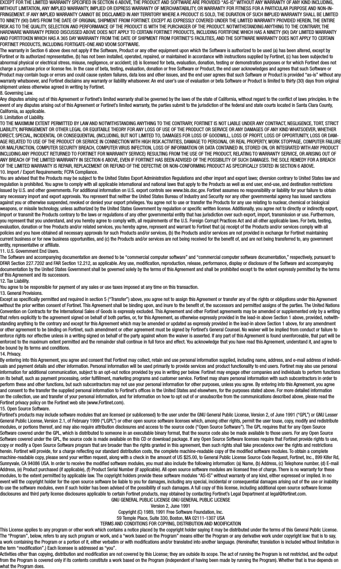 EXCEPT FOR THE LIMITED WARRANTY SPECIFIED IN SECTION 6 ABOVE, THE PRODUCT AND SOFTWARE ARE PROVIDED “AS-IS” WITHOUT ANY WARRANTY OF ANY KIND INCLUDING, WITHOUT LIMITATION, ANY IMPLIED WARRANTY, IMPLIED OR EXPRESS WARRANTY OF MERCHANTABILITY, OR WARRANTY FOR FITNESS FOR A PARTICULAR PURPOSE AND NON-IN-FRINGEMENT. IF ANY IMPLIED WARRANTY CANNOT BE DISCLAIMED IN ANY TERRITORY WHERE A PRODUCT IS SOLD, THE DURATION OF SUCH IMPLIED WARRANTY SHALL BE LIMITED TO NINETY (90) DAYS FROM THE DATE OF ORIGINAL SHIPMENT FROM FORTINET. EXCEPT AS EXPRESSLY COVERED UNDER THE LIMITED WARRANTY PROVIDED HEREIN, THE ENTIRE RISK AS TO THE QUALITY, SELECTION AND PERFORMANCE OF THE PRODUCT IS WITH THE PURCHASER OF THE PRODUCT. NOTWITHSTANDING ANYTHING TO THE CONTRARY, THE HARDWARE WARRANTY PERIOD DISCUSSED ABOVE DOES NOT APPLY TO CERTAIN FORTINET PRODUCTS, INCLUDING FORTIFONE WHICH HAS A NINETY (90) DAY LIMITED WARRANTY AND FORTITOKEN WHICH HAS A 365 DAY WARRANTY FROM THE DATE OF SHIPMENT FROM FORTINET’S FACILITIES, AND THE SOFTWARE WARRANTY DOES NOT APPLY TO CERTAIN FORTINET PRODUCTS, INCLUDING FORTIGATE-ONE AND VDOM SOFTWARE.The warranty in Section 6 above does not apply if the Software, Product or any other equipment upon which the Software is authorized to be used (a) has been altered, except by Fortinet or its authorized representative, (b) has not been installed, operated, repaired, or maintained in accordance with instructions supplied by Fortinet, (c) has been subjected to abnormal physical or electrical stress, misuse, negligence, or accident; (d) is licensed for beta, evaluation, donation, testing or demonstration purposes or for which Fortinet does not charge a purchase price or license fee. In the case of beta, testing, evaluation, donation or free Software or Product, the end user acknowledges and agrees that such Software or Product may contain bugs or errors and could cause system failures, data loss and other issues, and the end user agrees that such Software or Product is provided “as-is” without any warranty whatsoever, and Fortinet disclaims any warranty or liability whatsoever. An end user’s use of evaluation or beta Software or Product is limited to thirty (30) days from original shipment unless otherwise agreed in writing by Fortinet.8. Governing Law.Any disputes arising out of this Agreement or Fortinet’s limited warranty shall be governed by the laws of the state of California, without regard to the conict of laws principles. In the event of any disputes arising out of this Agreement or Fortinet’s limited warranty, the parties submit to the jurisdiction of the federal and state courts located in Santa Clara County, California, as applicable.9. Limitation of Liability.TO THE MAXIMUM EXTENT PERMITTED BY LAW AND NOTWITHSTANDING ANYTHING TO THE CONTRARY, FORTINET IS NOT LIABLE UNDER ANY CONTRACT, NEGLIGENCE, TORT, STRICT LIABILITY, INFRINGEMENT OR OTHER LEGAL OR EQUITABLE THEORY FOR ANY LOSS OF USE OF THE PRODUCT OR SERVICE OR ANY DAMAGES OF ANY KIND WHATSOEVER, WHETHER DIRECT, SPECIAL, INCIDENTAL OR CONSEQUENTIAL (INCLUDING, BUT NOT LIMITED TO, DAMAGES FOR LOSS OF GOODWILL, LOSS OF PROFIT, LOSS OF OPPORTUNITY, LOSS OR DAM-AGE RELATED TO USE OF THE PRODUCT OR SERVICE IN CONNECTION WITH HIGH RISK ACTIVITIES, DAMAGE TO PERSONAL OR REAL PROPERTY, WORK STOPPAGE, COMPUTER FAILURE OR MALFUNCTION, COMPUTER SECURITY BREACH, COMPUTER VIRUS INFECTION, LOSS OF INFORMATION OR DATA CONTAINED IN, STORED ON, OR INTEGRATED WITH ANY PRODUCT INCLUDING ANY PRODUCT RETURNED TO FORTINET FOR WARRANTY SERVICE) RESULTING FROM THE USE OF THE PRODUCT, RELATING TO WARRANTY SERVICE, OR ARISING OUT OF ANY BREACH OF THE LIMITED WARRANTY IN SECTION 6 ABOVE, EVEN IF FORTINET HAS BEEN ADVISED OF THE POSSIBILITY OF SUCH DAMAGES. THE SOLE REMEDY FOR A BREACH OF THE LIMITED WARRANTY IS REPAIR, REPLACEMENT OR REFUND OF THE DEFECTIVE OR NON-CONFORMING PRODUCT AS SPECIFICALLY STATED IN SECTION 6 ABOVE.10. Import / Export Requirements; FCPA Compliance.You are advised that the Products may be subject to the United States Export Administration Regulations and other import and export laws; diversion contrary to United States law and regulation is prohibited. You agree to comply with all applicable international and national laws that apply to the Products as well as end user, end-use, and destination restrictions issued by U.S. and other governments. For additional information on U.S. export controls see www.bis.doc.gov. Fortinet assumes no responsibility or liability for your failure to obtain any necessary import and export approvals. You represent that neither the United States Bureau of Industry and Security nor any other governmental agency has issued sanctions against you or otherwise suspended, revoked or denied your export privileges. You agree not to use or transfer the Products for any use relating to nuclear, chemical or biological weapons, or missile technology, unless authorized by the United States Government by regulation or specic written license. Additionally, you agree not to directly or indirectly export, import or transmit the Products contrary to the laws or regulations of any other governmental entity that has jurisdiction over such export, import, transmission or use. Furthermore, you represent that you understand, and you hereby agree to comply with, all requirements of the U.S. Foreign Corrupt Practices Act and all other applicable laws. For beta, testing, evaluation, donation or free Products and/or related services, you hereby agree, represent and warrant to Fortinet that (a) receipt of the Products and/or services comply with all policies and you have obtained all necessary approvals for such Products and/or services, (b) the Products and/or services are not provided in exchange for Fortinet maintaining current business or for new business opportunities, and (c) the Products and/or services are not being received for the benet of, and are not being transferred to, any government entity, representative or afliate.11. U.S. Government End Users.The Software and accompanying documentation are deemed to be “commercial computer software” and “commercial computer software documentation,” respectively, pursuant to DFAR Section 227.7202 and FAR Section 12.212, as applicable. Any use, modication, reproduction, release, performance, display or disclosure of the Software and accompanying documentation by the United States Government shall be governed solely by the terms of this Agreement and shall be prohibited except to the extent expressly permitted by the terms of this Agreement and its successors.12. Tax Liability.You agree to be responsible for payment of any sales or use taxes imposed at any time on this transaction.13. General Provisions.Except as specically permitted and required in section 5 (“Transfer”) above, you agree not to assign this Agreement or transfer any of the rights or obligations under this Agreement without the prior written consent of Fortinet. This Agreement shall be binding upon, and inure to the benet of, the successors and permitted assigns of the parties. The United Nations Convention on Contracts for the International Sales of Goods is expressly excluded. This Agreement and other Fortinet agreements may be amended or supplemented only by a writing that refers explicitly to the agreement signed on behalf of both parties, or, for this Agreement, as otherwise expressly provided in the lead-in above Section 1 above, provided, notwith-standing anything to the contrary and except for this Agreement which may be amended or updated as expressly provided in the lead-in above Section 1 above, for any amendment or other agreement to be binding on Fortinet, such amendment or other agreement must be signed by Fortinet’s General Counsel. No waiver will be implied from conduct or failure to enforce rights nor effective unless in a writing signed on behalf of the party against whom the waiver is asserted. If any part of this Agreement is found unenforceable, that part will be enforced to the maximum extent permitted and the remainder shall continue in full force and effect. You acknowledge that you have read this Agreement, understand it, and agree to be bound by its terms and conditions.14. Privacy.By entering into this Agreement, you agree and consent that Fortinet may collect, retain and use personal information supplied, including name, address, and e-mail address of individ-uals and payment details and other information. Personal information will be used primarily to provide services and product functionality to end users. Fortinet may also use personal information for additional communication, subject to an opt-out notice provided by you in writing per below. Fortinet may engage other companies and individuals to perform functions on its behalf, such as payment processing, order fulllment, marketing programs and customer service. Fortinet may share personal information with such subcontractors in order to perform these and other functions, but such subcontractors may not use your personal information for other purposes, unless you agree. By entering into this Agreement, you agree and consent to the transfer the supplied personal information to Fortinet’s ofces in the United States and elsewhere, for the purposes stated above. For more detailed information on the collection, use and transfer of your personal information, and for information on how to opt out of or unsubscribe from the communications described above, please read the Fortinet privacy policy on the Fortinet web site (www.Fortinet.com).15. Open Source Software.Fortinet’s products may include software modules that are licensed (or sublicensed) to the user under the GNU General Public License, Version 2, of June 1991 (“GPL”) or GNU Lesser General Public License, Version 2.1, of February 1999 (“LGPL”) or other open source software licenses which, among other rights, permit the user touse, copy, modify and redistribute modules, or portions thereof, and may also require attribution disclosures and access to the source code (“Open Source Software”). The GPL requires that for any Open Source Software covered under the GPL, which is distributed to someone in an executable binary format, that the source code also be made available to those users. For any Open Source Software covered under the GPL, the source code is made available on this CD or download package. If any Open Source Software licenses require that Fortinet provide rights to use, copy or modify a Open Source Software program that are broader than the rights granted in this agreement, then such rights shall take precedence over the rights and restrictions herein. Fortinet will provide, for a charge reecting our standard distribution costs, the complete machine-readable copy of the modied software modules. To obtain a complete machine-readable copy, please send your written request, along with a check in the amount of US $25.00, to General Public License Source Code Request, Fortinet, Inc., 899 Kifer Rd, Sunnyvale, CA 94086 USA. In order to receive the modied software modules, you must also include the following information: (a) Name, (b) Address, (c) Telephone number, (d) E-mail Address, (e) Product purchased (if applicable), (f) Product Serial Number (if applicable). All open source software modules are licensed free of charge. There is no warranty for these modules, to the extent permitted by applicable law. The copyright holders provide these software modules “AS-IS” without warranty of any kind, either expressed or implied. In no event will the copyright holder for the open source software be liable to you for damages, including any special, incidental or consequential damages arising out of the use or inability to use the software modules, even if such holder has been advised of the possibility of such damages. A full copy of this license, including additional open source software license disclosures and third party license disclosures applicable to certain Fortinet products, may obtained by contacting Fortinet’s Legal Department at legal@fortinet.com.GNU GENERAL PUBLIC LICENSE GNU GENERAL PUBLIC LICENSEVersion 2, June 1991Copyright (C) 1989, 1991 Free Software Foundation, Inc.59 Temple Place, Suite 330, Boston, MA 02111-1307 USATERMS AND CONDITIONS FOR COPYING, DISTRIBUTION AND MODIFICATIONThis License applies to any program or other work which contains a notice placed by the copyright holder saying it may be distributed under the terms of this General Public License. The “Program”, below, refers to any such program or work, and a “work based on the Program” means either the Program or any derivative work under copyright law: that is to say, a work containing the Program or a portion of it, either verbatim or with modications and/or translated into another language. (Hereinafter, translation is included without limitation in the term “modication”.) Each licensee is addressed as “you”.Activities other than copying, distribution and modication are not covered by this License; they are outside its scope. The act of running the Program is not restricted, and the output from the Program is covered only if its contents constitute a work based on the Program (independent of having been made by running the Program). Whether that is true depends on what the Program does.