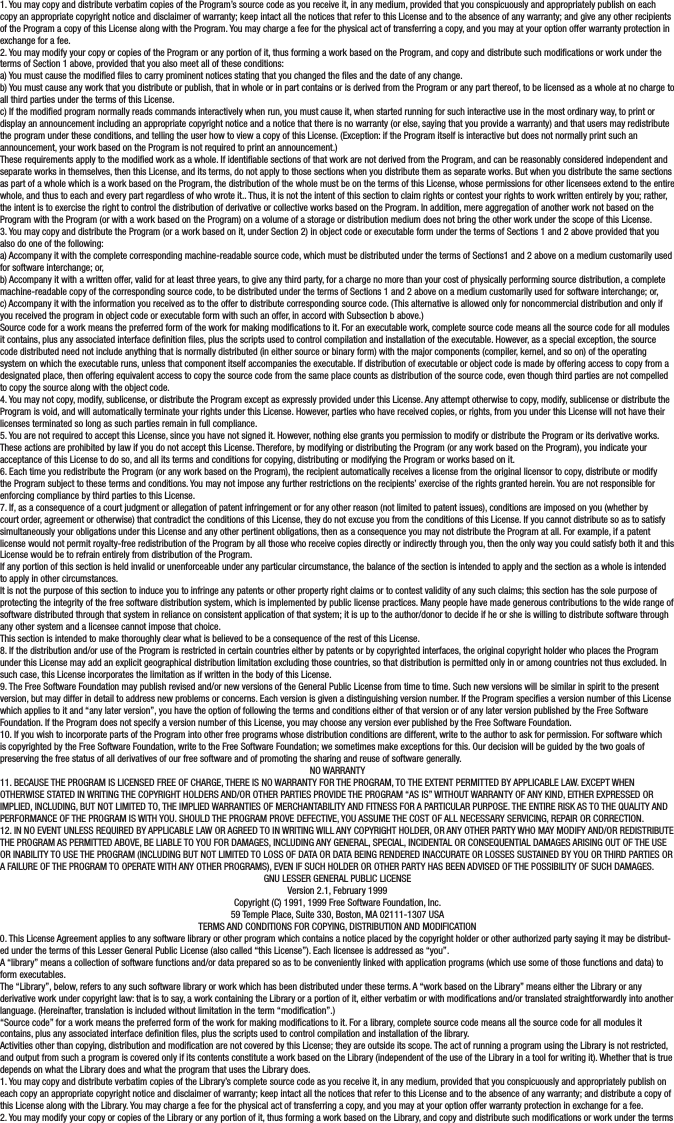 1. You may copy and distribute verbatim copies of the Program’s source code as you receive it, in any medium, provided that you conspicuously and appropriately publish on each copy an appropriate copyright notice and disclaimer of warranty; keep intact all the notices that refer to this License and to the absence of any warranty; and give any other recipients of the Program a copy of this License along with the Program. You may charge a fee for the physical act of transferring a copy, and you may at your option offer warranty protection in exchange for a fee.2. You may modify your copy or copies of the Program or any portion of it, thus forming a work based on the Program, and copy and distribute such modications or work under the terms of Section 1 above, provided that you also meet all of these conditions:a) You must cause the modied les to carry prominent notices stating that you changed the les and the date of any change.b) You must cause any work that you distribute or publish, that in whole or in part contains or is derived from the Program or any part thereof, to be licensed as a whole at no charge to all third parties under the terms of this License.c) If the modied program normally reads commands interactively when run, you must cause it, when started running for such interactive use in the most ordinary way, to print or display an announcement including an appropriate copyright notice and a notice that there is no warranty (or else, saying that you provide a warranty) and that users may redistribute the program under these conditions, and telling the user how to view a copy of this License. (Exception: if the Program itself is interactive but does not normally print such an announcement, your work based on the Program is not required to print an announcement.)These requirements apply to the modied work as a whole. If identiable sections of that work are not derived from the Program, and can be reasonably considered independent and separate works in themselves, then this License, and its terms, do not apply to those sections when you distribute them as separate works. But when you distribute the same sections as part of a whole which is a work based on the Program, the distribution of the whole must be on the terms of this License, whose permissions for other licensees extend to the entire whole, and thus to each and every part regardless of who wrote it.. Thus, it is not the intent of this section to claim rights or contest your rights to work written entirely by you; rather, the intent is to exercise the right to control the distribution of derivative or collective works based on the Program. In addition, mere aggregation of another work not based on the Program with the Program (or with a work based on the Program) on a volume of a storage or distribution medium does not bring the other work under the scope of this License.3. You may copy and distribute the Program (or a work based on it, under Section 2) in object code or executable form under the terms of Sections 1 and 2 above provided that you also do one of the following:a) Accompany it with the complete corresponding machine-readable source code, which must be distributed under the terms of Sections1 and 2 above on a medium customarily used for software interchange; or,b) Accompany it with a written offer, valid for at least three years, to give any third party, for a charge no more than your cost of physically performing source distribution, a complete machine-readable copy of the corresponding source code, to be distributed under the terms of Sections 1 and 2 above on a medium customarily used for software interchange; or,c) Accompany it with the information you received as to the offer to distribute corresponding source code. (This alternative is allowed only for noncommercial distribution and only if you received the program in object code or executable form with such an offer, in accord with Subsection b above.)Source code for a work means the preferred form of the work for making modications to it. For an executable work, complete source code means all the source code for all modules it contains, plus any associated interface denition les, plus the scripts used to control compilation and installation of the executable. However, as a special exception, the source code distributed need not include anything that is normally distributed (in either source or binary form) with the major components (compiler, kernel, and so on) of the operating system on which the executable runs, unless that component itself accompanies the executable. If distribution of executable or object code is made by offering access to copy from a designated place, then offering equivalent access to copy the source code from the same place counts as distribution of the source code, even though third parties are not compelled to copy the source along with the object code.4. You may not copy, modify, sublicense, or distribute the Program except as expressly provided under this License. Any attempt otherwise to copy, modify, sublicense or distribute the Program is void, and will automatically terminate your rights under this License. However, parties who have received copies, or rights, from you under this License will not have their licenses terminated so long as such parties remain in full compliance.5. You are not required to accept this License, since you have not signed it. However, nothing else grants you permission to modify or distribute the Program or its derivative works. These actions are prohibited by law if you do not accept this License. Therefore, by modifying or distributing the Program (or any work based on the Program), you indicate your acceptance of this License to do so, and all its terms and conditions for copying, distributing or modifying the Program or works based on it.6. Each time you redistribute the Program (or any work based on the Program), the recipient automatically receives a license from the original licensor to copy, distribute or modify the Program subject to these terms and conditions. You may not impose any further restrictions on the recipients’ exercise of the rights granted herein. You are not responsible for enforcing compliance by third parties to this License.7. If, as a consequence of a court judgment or allegation of patent infringement or for any other reason (not limited to patent issues), conditions are imposed on you (whether by court order, agreement or otherwise) that contradict the conditions of this License, they do not excuse you from the conditions of this License. If you cannot distribute so as to satisfy simultaneously your obligations under this License and any other pertinent obligations, then as a consequence you may not distribute the Program at all. For example, if a patent license would not permit royalty-free redistribution of the Program by all those who receive copies directly or indirectly through you, then the only way you could satisfy both it and this License would be to refrain entirely from distribution of the Program.If any portion of this section is held invalid or unenforceable under any particular circumstance, the balance of the section is intended to apply and the section as a whole is intended to apply in other circumstances.It is not the purpose of this section to induce you to infringe any patents or other property right claims or to contest validity of any such claims; this section has the sole purpose of protecting the integrity of the free software distribution system, which is implemented by public license practices. Many people have made generous contributions to the wide range of software distributed through that system in reliance on consistent application of that system; it is up to the author/donor to decide if he or she is willing to distribute software through any other system and a licensee cannot impose that choice.This section is intended to make thoroughly clear what is believed to be a consequence of the rest of this License.8. If the distribution and/or use of the Program is restricted in certain countries either by patents or by copyrighted interfaces, the original copyright holder who places the Program under this License may add an explicit geographical distribution limitation excluding those countries, so that distribution is permitted only in or among countries not thus excluded. In such case, this License incorporates the limitation as if written in the body of this License.9. The Free Software Foundation may publish revised and/or new versions of the General Public License from time to time. Such new versions will be similar in spirit to the present version, but may differ in detail to address new problems or concerns. Each version is given a distinguishing version number. If the Program species a version number of this License which applies to it and “any later version”, you have the option of following the terms and conditions either of that version or of any later version published by the Free Software Foundation. If the Program does not specify a version number of this License, you may choose any version ever published by the Free Software Foundation.10. If you wish to incorporate parts of the Program into other free programs whose distribution conditions are different, write to the author to ask for permission. For software which is copyrighted by the Free Software Foundation, write to the Free Software Foundation; we sometimes make exceptions for this. Our decision will be guided by the two goals of preserving the free status of all derivatives of our free software and of promoting the sharing and reuse of software generally.NO WARRANTY11. BECAUSE THE PROGRAM IS LICENSED FREE OF CHARGE, THERE IS NO WARRANTY FOR THE PROGRAM, TO THE EXTENT PERMITTED BY APPLICABLE LAW. EXCEPT WHEN OTHERWISE STATED IN WRITING THE COPYRIGHT HOLDERS AND/OR OTHER PARTIES PROVIDE THE PROGRAM “AS IS” WITHOUT WARRANTY OF ANY KIND, EITHER EXPRESSED OR IMPLIED, INCLUDING, BUT NOT LIMITED TO, THE IMPLIED WARRANTIES OF MERCHANTABILITY AND FITNESS FOR A PARTICULAR PURPOSE. THE ENTIRE RISK AS TO THE QUALITY AND PERFORMANCE OF THE PROGRAM IS WITH YOU. SHOULD THE PROGRAM PROVE DEFECTIVE, YOU ASSUME THE COST OF ALL NECESSARY SERVICING, REPAIR OR CORRECTION.12. IN NO EVENT UNLESS REQUIRED BY APPLICABLE LAW OR AGREED TO IN WRITING WILL ANY COPYRIGHT HOLDER, OR ANY OTHER PARTY WHO MAY MODIFY AND/OR REDISTRIBUTE THE PROGRAM AS PERMITTED ABOVE, BE LIABLE TO YOU FOR DAMAGES, INCLUDING ANY GENERAL, SPECIAL, INCIDENTAL OR CONSEQUENTIAL DAMAGES ARISING OUT OF THE USE OR INABILITY TO USE THE PROGRAM (INCLUDING BUT NOT LIMITED TO LOSS OF DATA OR DATA BEING RENDERED INACCURATE OR LOSSES SUSTAINED BY YOU OR THIRD PARTIES OR A FAILURE OF THE PROGRAM TO OPERATE WITH ANY OTHER PROGRAMS), EVEN IF SUCH HOLDER OR OTHER PARTY HAS BEEN ADVISED OF THE POSSIBILITY OF SUCH DAMAGES.GNU LESSER GENERAL PUBLIC LICENSEVersion 2.1, February 1999Copyright (C) 1991, 1999 Free Software Foundation, Inc.59 Temple Place, Suite 330, Boston, MA 02111-1307 USATERMS AND CONDITIONS FOR COPYING, DISTRIBUTION AND MODIFICATION0. This License Agreement applies to any software library or other program which contains a notice placed by the copyright holder or other authorized party saying it may be distribut-ed under the terms of this Lesser General Public License (also called “this License”). Each licensee is addressed as “you”.A “library” means a collection of software functions and/or data prepared so as to be conveniently linked with application programs (which use some of those functions and data) to form executables.The “Library”, below, refers to any such software library or work which has been distributed under these terms. A “work based on the Library” means either the Library or any derivative work under copyright law: that is to say, a work containing the Library or a portion of it, either verbatim or with modications and/or translated straightforwardly into another language. (Hereinafter, translation is included without limitation in the term “modication”.)“Source code” for a work means the preferred form of the work for making modications to it. For a library, complete source code means all the source code for all modules it contains, plus any associated interface denition les, plus the scripts used to control compilation and installation of the library.Activities other than copying, distribution and modication are not covered by this License; they are outside its scope. The act of running a program using the Library is not restricted, and output from such a program is covered only if its contents constitute a work based on the Library (independent of the use of the Library in a tool for writing it). Whether that is true depends on what the Library does and what the program that uses the Library does.1. You may copy and distribute verbatim copies of the Library’s complete source code as you receive it, in any medium, provided that you conspicuously and appropriately publish on each copy an appropriate copyright notice and disclaimer of warranty; keep intact all the notices that refer to this License and to the absence of any warranty; and distribute a copy of this License along with the Library. You may charge a fee for the physical act of transferring a copy, and you may at your option offer warranty protection in exchange for a fee.2. You may modify your copy or copies of the Library or any portion of it, thus forming a work based on the Library, and copy and distribute such modications or work under the terms 