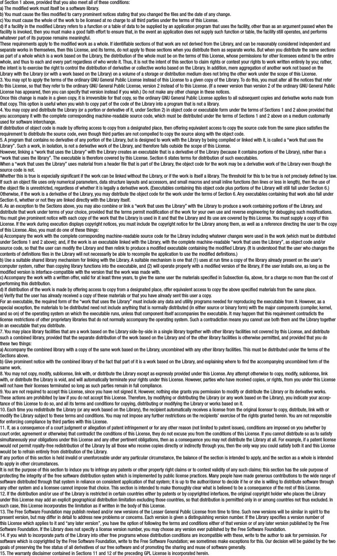 of Section 1 above, provided that you also meet all of these conditions:a) The modied work must itself be a software library.b) You must cause the les modied to carry prominent notices stating that you changed the les and the date of any change.c) You must cause the whole of the work to be licensed at no charge to all third parties under the terms of this License.d) If a facility in the modied Library refers to a function or a table of data to be supplied by an application program that uses the facility, other than as an argument passed when the facility is invoked, then you must make a good faith effort to ensure that, in the event an application does not supply such function or table, the facility still operates, and performs whatever part of its purpose remains meaningful.These requirements apply to the modied work as a whole. If identiable sections of that work are not derived from the Library, and can be reasonably considered independent and separate works in themselves, then this License, and its terms, do not apply to those sections when you distribute them as separate works. But when you distribute the same sections as part of a whole which is a work based on the Library, the distribution of the whole must be on the terms of this License, whose permissions for other licensees extend to the entire whole, and thus to each and every part regardless of who wrote it. Thus, it is not the intent of this section to claim rights or contest your rights to work written entirely by you; rather, the intent is to exercise the right to control the distribution of derivative or collective works based on the Library. In addition, mere aggregation of another work not based on the Library with the Library (or with a work based on the Library) on a volume of a storage or distribution medium does not bring the other work under the scope of this License.3. You may opt to apply the terms of the ordinary GNU General Public License instead of this License to a given copy of the Library. To do this, you must alter all the notices that refer to this License, so that they refer to the ordinary GNU General Public License, version 2 instead of to this License. (If a newer version than version 2 of the ordinary GNU General Public License has appeared, then you can specify that version instead if you wish.) Do not make any other change in these notices.Once this change is made in a given copy, it is irreversible for that copy, so the ordinary GNU General Public License applies to all subsequent copies and derivative works made from that copy. This option is useful when you wish to copy part of the code of the Library into a program that is not a library.4. You may copy and distribute the Library (or a portion or derivative of it, under Section 2) in object code or executable form under the terms of Sections 1 and 2 above provided that you accompany it with the complete corresponding machine-readable source code, which must be distributed under the terms of Sections 1 and 2 above on a medium customarily used for software interchange.If distribution of object code is made by offering access to copy from a designated place, then offering equivalent access to copy the source code from the same place satises the requirement to distribute the source code, even though third parties are not compelled to copy the source along with the object code.5. A program that contains no derivative of any portion of the Library, but is designed to work with the Library by being compiled or linked with it, is called a “work that uses the Library”. Such a work, in isolation, is not a derivative work of the Library, and therefore falls outside the scope of this License.However, linking a “work that uses the Library” with the Library creates an executable that is a derivative of the Library (because it contains portions of the Library), rather than a “work that uses the library”. The executable is therefore covered by this License. Section 6 states terms for distribution of such executables.When a “work that uses the Library” uses material from a header le that is part of the Library, the object code for the work may be a derivative work of the Library even though the source code is not.Whether this is true is especially signicant if the work can be linked without the Library, or if the work is itself a library. The threshold for this to be true is not precisely dened by law.If such an object le uses only numerical parameters, data structure layouts and accessors, and small macros and small inline functions (ten lines or less in length), then the use of the object le is unrestricted, regardless of whether it is legally a derivative work. (Executables containing this object code plus portions of the Library will still fall under Section 6.) Otherwise, if the work is a derivative of the Library, you may distribute the object code for the work under the terms of Section 6. Any executables containing that work also fall under Section 6, whether or not they are linked directly with the Library itself.6. As an exception to the Sections above, you may also combine or link a “work that uses the Library” with the Library to produce a work containing portions of the Library, and distribute that work under terms of your choice, provided that the terms permit modication of the work for your own use and reverse engineering for debugging such modications. You must give prominent notice with each copy of the work that the Library is used in it and that the Library and its use are covered by this License. You must supply a copy of this License. If the work during execution displays copyright notices, you must include the copyright notice for the Library among them, as well as a reference directing the user to the copy of this License. Also, you must do one of these things:a) Accompany the work with the complete corresponding machine-readable source code for the Library including whatever changes were used in the work (which must be distributed under Sections 1 and 2 above); and, if the work is an executable linked with the Library, with the complete machine-readable “work that uses the Library”, as object code and/or source code, so that the user can modify the Library and then relink to produce a modied executable containing the modied Library. (It is understood that the user who changes the contents of denitions les in the Library will not necessarily be able to recompile the application to use the modied denitions.)b) Use a suitable shared library mechanism for linking with the Library. A suitable mechanism is one that (1) uses at run time a copy of the library already present on the user’s computer system, rather than copying library functions into the executable, and (2) will operate properly with a modied version of the library, if the user installs one, as long as the modied version is interface-compatible with the version that the work was made with.c) Accompany the work with a written offer, valid for at least three years, to give the same user the materials specied in Subsection 6a, above, for a charge no more than the cost of performing this distribution.d) If distribution of the work is made by offering access to copy from a designated place, offer equivalent access to copy the above specied materials from the same place.e) Verify that the user has already received a copy of these materials or that you have already sent this user a copy.For an executable, the required form of the “work that uses the Library” must include any data and utility programs needed for reproducing the executable from it. However, as a special exception, the materials to be distributed need not include anything that is normally distributed (in either source or binary form) with the major components (compiler, kernel, and so on) of the operating system on which the executable runs, unless that component itself accompanies the executable. It may happen that this requirement contradicts the license restrictions of other proprietary libraries that do not normally accompany the operating system. Such a contradiction means you cannot use both them and the Library together in an executable that you distribute.7. You may place library facilities that are a work based on the Library side-by-side in a single library together with other library facilities not covered by this License, and distribute such a combined library, provided that the separate distribution of the work based on the Library and of the other library facilities is otherwise permitted, and provided that you do these two things:a) Accompany the combined library with a copy of the same work based on the Library, uncombined with any other library facilities. This must be distributed under the terms of the Sections above.b) Give prominent notice with the combined library of the fact that part of it is a work based on the Library, and explaining where to nd the accompanying uncombined form of the same work.8. You may not copy, modify, sublicense, link with, or distribute the Library except as expressly provided under this License. Any attempt otherwise to copy, modify, sublicense, link with, or distribute the Library is void, and will automatically terminate your rights under this License. However, parties who have received copies, or rights, from you under this License will not have their licenses terminated so long as such parties remain in full compliance.9. You are not required to accept this License, since you have not signed it. However, nothing else grants you permission to modify or distribute the Library or its derivative works. These actions are prohibited by law if you do not accept this License. Therefore, by modifying or distributing the Library (or any work based on the Library), you indicate your accep-tance of this License to do so, and all its terms and conditions for copying, distributing or modifying the Library or works based on it.10. Each time you redistribute the Library (or any work based on the Library), the recipient automatically receives a license from the original licensor to copy, distribute, link with or modify the Library subject to these terms and conditions. You may not impose any further restrictions on the recipients’ exercise of the rights granted herein. You are not responsible for enforcing compliance by third parties with this License.11. If, as a consequence of a court judgment or allegation of patent infringement or for any other reason (not limited to patent issues), conditions are imposed on you (whether by court order, agreement or otherwise) that contradict the conditions of this License, they do not excuse you from the conditions of this License. If you cannot distribute so as to satisfy simultaneously your obligations under this License and any other pertinent obligations, then as a consequence you may not distribute the Library at all. For example, if a patent license would not permit royalty-free redistribution of the Library by all those who receive copies directly or indirectly through you, then the only way you could satisfy both it and this License would be to refrain entirely from distribution of the Library.If any portion of this section is held invalid or unenforceable under any particular circumstance, the balance of the section is intended to apply, and the section as a whole is intended to apply in other circumstances.It is not the purpose of this section to induce you to infringe any patents or other property right claims or to contest validity of any such claims; this section has the sole purpose of protecting the integrity of the free software distribution system which is implemented by public license practices. Many people have made generous contributions to the wide range of software distributed through that system in reliance on consistent application of that system; it is up to the author/donor to decide if he or she is willing to distribute software through any other system and a licensee cannot impose that choice. This section is intended to make thoroughly clear what is believed to be a consequence of the rest of this License.12. If the distribution and/or use of the Library is restricted in certain countries either by patents or by copyrighted interfaces, the original copyright holder who places the Library under this License may add an explicit geographical distribution limitation excluding those countries, so that distribution is permitted only in or among countries not thus excluded. In such case, this License incorporates the limitation as if written in the body of this License.13. The Free Software Foundation may publish revised and/or new versions of the Lesser General Public License from time to time. Such new versions will be similar in spirit to the present version, but may differ in detail to address new problems or concerns. Each version is given a distinguishing version number. If the Library species a version number of this License which applies to it and “any later version”, you have the option of following the terms and conditions either of that version or of any later version published by the Free Software Foundation. If the Library does not specify a license version number, you may choose any version ever published by the Free Software Foundation.14. If you wish to incorporate parts of the Library into other free programs whose distribution conditions are incompatible with these, write to the author to ask for permission. For software which is copyrighted by the Free Software Foundation, write to the Free Software Foundation; we sometimes make exceptions for this. Our decision will be guided by the two goals of preserving the free status of all derivatives of our free software and of promoting the sharing and reuse of software generally.15. The warranty disclaimer contained in Sections 11 and 12 of the preceding GPL License is incorporated herein.