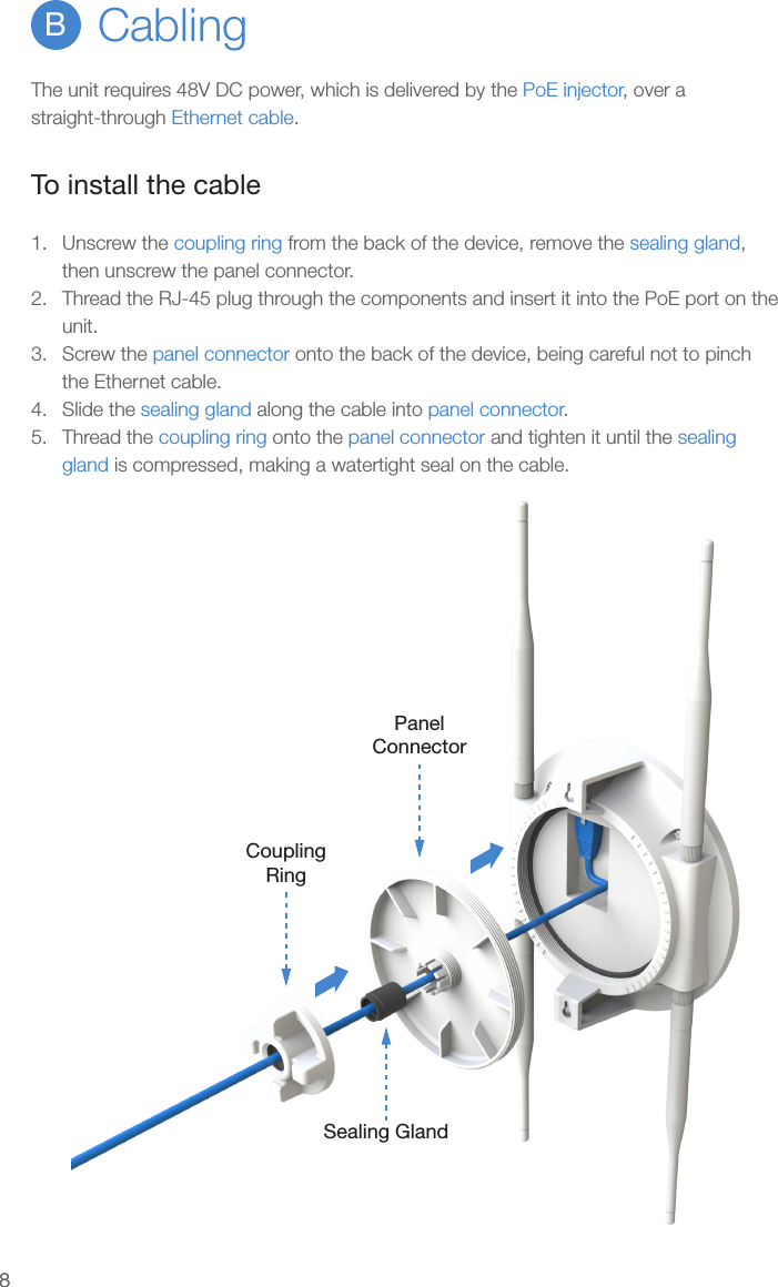 88CablingBThe unit requires 48V DC power, which is delivered by the PoE injector, over a straight-through Ethernet cable.To install the cable1.  Unscrew the coupling ring from the back of the device, remove the sealing gland, then unscrew the panel connector.2.  Thread the RJ-45 plug through the components and insert it into the PoE port on the unit.3.  Screw the panel connector onto the back of the device, being careful not to pinch the Ethernet cable.4.  Slide the sealing gland along the cable into panel connector.5.  Thread the coupling ring onto the panel connector and tighten it until the sealing gland is compressed, making a watertight seal on the cable.CouplingRingSealing GlandPanelConnector