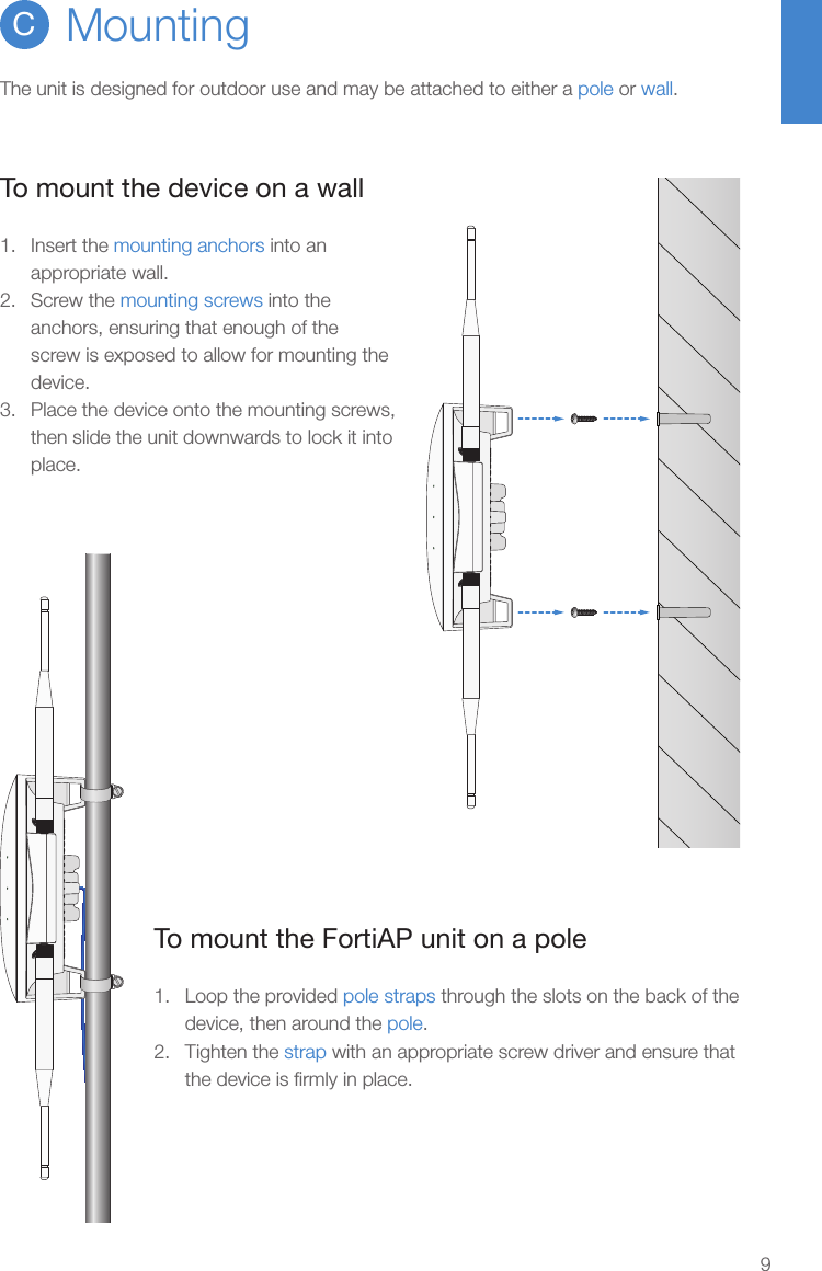 9To mount the device on a wall1.  Insert the mounting anchors into an appropriate wall.2.  Screw the mounting screws into the anchors, ensuring that enough of the screw is exposed to allow for mounting the device.3.  Place the device onto the mounting screws, then slide the unit downwards to lock it into place.MountingCThe unit is designed for outdoor use and may be attached to either a pole or wall.To mount the FortiAP unit on a pole1.  Loop the provided pole straps through the slots on the back of the device, then around the pole.2.  Tighten the strap with an appropriate screw driver and ensure that the device is ﬁrmly in place.