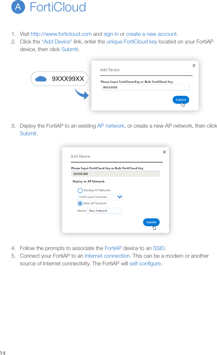 14141.  Visit http://www.forticloud.com and sign in or create a new account.2.  Click the “Add Device” link, enter the unique FortiCloud key located on your FortiAP device, then click Submit.3.  Deploy the FortiAP to an existing AP network, or create a new AP network, then click Submit.4.  Follow the prompts to associate the FortiAP device to an SSID.5.  Connect your FortiAP to an Internet connection. This can be a modem or another source of Internet connectivity. The FortiAP will self-conﬁgure.FortiCloudA