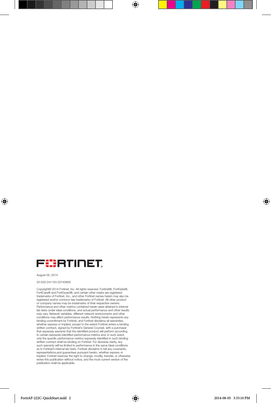 August 05, 201420-520-241153-20140805Copyright© 2014 Fortinet, Inc. All rights reserved. Fortinet®, FortiGate®, FortiCare® and FortiGuard®, and certain other marks are registered trademarks of Fortinet, Inc., and other Fortinet names herein may also be registered and/or common law trademarks of Fortinet. All other product or company names may be trademarks of their respective owners. Performance and other metrics contained herein were attained in internal lab tests under ideal conditions, and actual performance and other results may vary. Network variables, different network environments and other conditions may affect performance results. Nothing herein represents any binding commitment by Fortinet, and Fortinet disclaims all warranties, whether express or implied, except to the extent Fortinet enters a binding written contract, signed by Fortinet’s General Counsel, with a purchaser that expressly warrants that the identiﬁed product will perform according to certain expressly-identiﬁed performance metrics and, in such event, only the speciﬁc performance metrics expressly identiﬁed in such binding written contract shall be binding on Fortinet. For absolute clarity, any such warranty will be limited to performance in the same ideal conditions as in Fortinet’s internal lab tests. Fortinet disclaims in full any covenants, representations,and guarantees pursuant hereto, whether express or implied. Fortinet reserves the right to change, modify, transfer, or otherwise revise this publication without notice, and the most current version of the publication shall be applicable.FortiAP-222C-QuickStart.indd   2 2014-08-05   3:33:10 PM