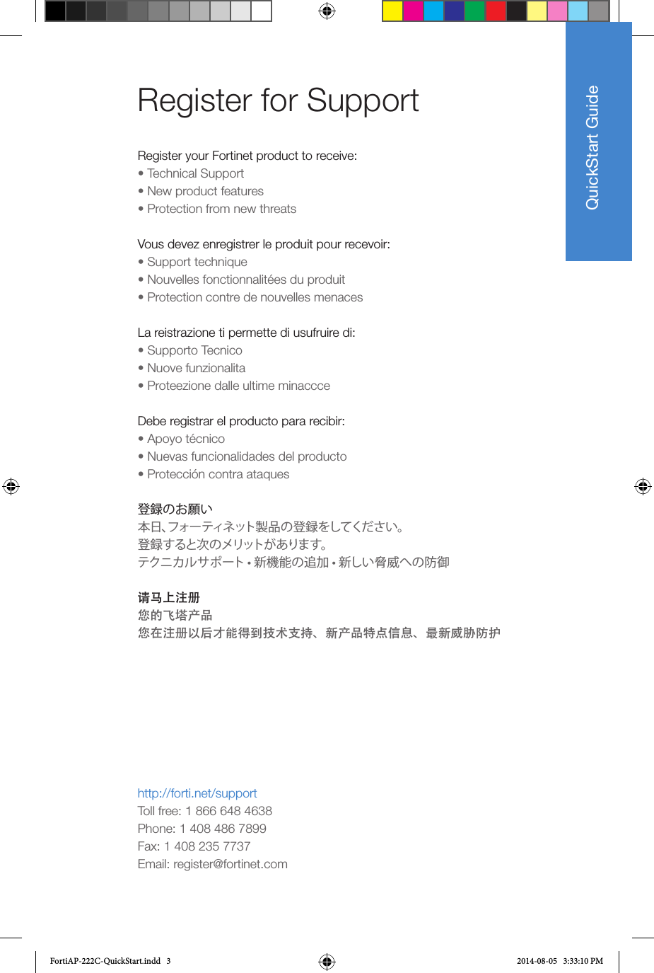 QuickStart GuideRegister for Support Register your Fortinet product to receive:• Technical Support • New product features • Protection from new threatsVous devez enregistrer le produit pour recevoir:• Support technique• Nouvelles fonctionnalitées du produit • Protection contre de nouvelles menacesLa reistrazione ti permette di usufruire di:• Supporto Tecnico • Nuove funzionalita • Proteezione dalle ultime minaccceDebe registrar el producto para recibir:• Apoyo técnico • Nuevas funcionalidades del producto • Protección contra ataques登録のお願い本日、フォーティネット製品の登録をしてください。登録すると次のメリットがあります。 テクニカルサポート • 新機能の追加 • 新しい脅威への防御请马上注册您的飞塔产品您在注册以后才能得到技术支持、新产品特点信息、最新威胁防护http://forti.net/supportToll free: 1 866 648 4638Phone: 1 408 486 7899Fax: 1 408 235 7737Email: register@fortinet.comFortiAP-222C-QuickStart.indd   3 2014-08-05   3:33:10 PM