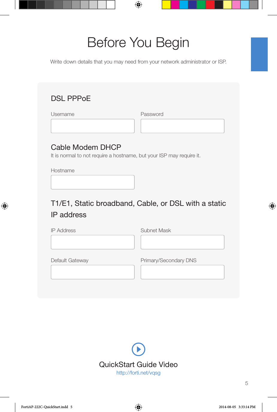 QuickStart Guide Videohttp://forti.net/vqsgBefore You BeginWrite down details that you may need from your network administrator or ISP.5DSL PPPoEUsername Password Cable Modem DHCPIt is normal to not require a hostname, but your ISP may require it.HostnameT1/E1, Static broadband, Cable, or DSL with a static IP addressIP Address  Subnet Mask Default Gateway  Primary/Secondary DNS FortiAP-222C-QuickStart.indd   5 2014-08-05   3:33:14 PM