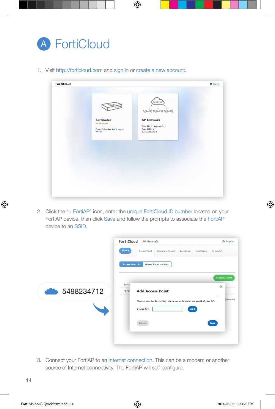 14141.  Visit http://forticloud.com and sign in or create a new account.2.  Click the “+ FortiAP” icon, enter the unique FortiCloud ID number located on your FortiAP device, then click Save and follow the prompts to associate the FortiAP device to an SSID.3.  Connect your FortiAP to an Internet connection. This can be a modem or another source of Internet connectivity. The FortiAP will self-conﬁgure.FortiCloudAFortiAP-222C-QuickStart.indd   14 2014-08-05   3:33:20 PM