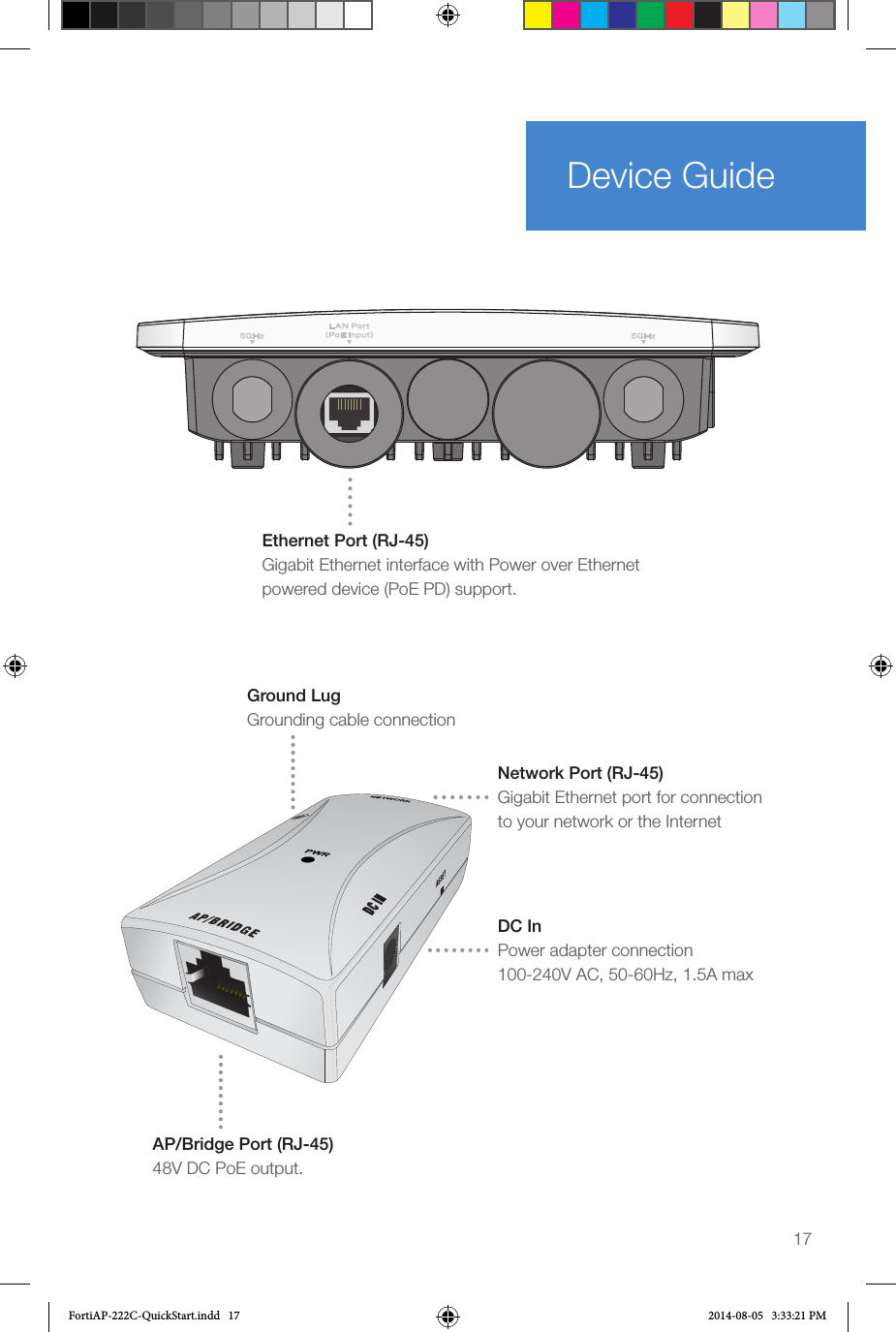 17Device GuideEthernet Port (RJ-45) Gigabit Ethernet interface with Power over Ethernet powered device (PoE PD) support.Ground LugGrounding cable connectionDC InPower adapter connection100-240V AC, 50-60Hz, 1.5A maxAP/Bridge Port (RJ-45)48V DC PoE output. Network Port (RJ-45) Gigabit Ethernet port for connection to your network or the InternetFortiAP-222C-QuickStart.indd   17 2014-08-05   3:33:21 PM