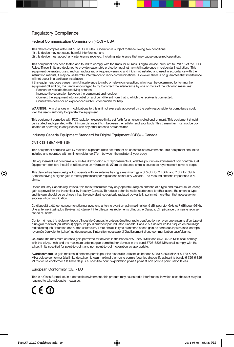 Regulatory ComplianceFederal Communication Commission (FCC) – USAThis device complies with Part 15 of FCC Rules.  Operation is subject to the following two conditions:(1) this device may not cause harmful interference, and(2) this device must accept any interference received; including interference that may cause undesired operation.This equipment has been tested and found to comply with the limits for a Class B digital device, pursuant to Part 15 of the FCC Rules. These limits are designed to provide reasonable protection against harmful interference in residential installation.  This equipment generates, uses, and can radiate radio frequency energy, and if it is not installed and used in accordance with the instruction manual, it may cause harmful interference to radio communications.  However, there is no guarantee that interference will not occur in a particular installation. If this equipment does cause harmful interference to radio or television reception, which can be determined by turning the equipment off and on, the user is encouraged to try to correct the interference by one or more of the following measures:Reorient or relocate the receiving antenna.Increase the separation between the equipment and receiver.Connect the equipment into an outlet on a circuit different from that to which the receiver is connected.Consult the dealer or an experienced radio/TV technician for help.WARNING:  Any changes or modifications to this unit not expressly approved by the party responsible for compliance could void the user’s authority to operate the equipmentThis equipment complies with FCC radiation exposure limits set forth for an uncontrolled environment. This equipment should be installed and operated with minimum distance 27cm between the radiator and your body. This transmitter must not be co-located or operating in conjunction with any other antenna or transmitter.Industry Canada Equipment Standard for Digital Equipment (ICES) – CanadaCAN ICES-3 (B) / NMB-3 (B)This equipment complies with IC radiation exposure limits set forth for an uncontrolled environment. This equipment should be installed and operated with minimum distance 27cm between the radiator &amp; your body.Cet équipement est conforme aux limites d’exposition aux rayonnements IC établies pour un environnement non contrôlé. Cet équipement doit être installé et utilisé avec un minimum de 27cm de distance entre la source de rayonnement et votre corps.This device has been designed to operate with an antenna having a maximum gain of 5 dBi for 2.4GHz and 7 dBi for 5GHz. Antenna having a higher gain is strictly prohibited per regulations of Industry Canada. The required antenna impedance is 50 ohms.Under Industry Canada regulations, this radio transmitter may only operate using an antenna of a type and maximum (or lesser) gain approved for the transmitter by Industry Canada. To reduce potential radio interference to other users, the antenna type and its gain should be so chosen that the equivalent isotropically radiated power (e.i.r.p.) is not more than that necessary for successful communication.Ce dispositif a été conçu pour fonctionner avec une antenne ayant un gain maximal de  5 dBi pour 2,4 GHz et 7 dBi pour 5GHz. Une antenne à gain plus élevé est strictement interdite par les règlements d’Industrie Canada. L’impédance d’antenne requise est de 50 ohms.Conformément à la réglementation d’Industrie Canada, le présent émetteur radio peutfonctionner avec une antenne d’un type et d’un gain maximal (ou inférieur) approuvé pourl’émetteur par Industrie Canada. Dans le but de réduire les risques de brouillage radioélectriqueà l’intention des autres utilisateurs, il faut choisir le type d’antenne et son gain de sorte que lapuissance isotrope rayonnée équivalente (p.i.r.e.) ne dépasse pas l’intensité nécessaire àl’établissement d’une communication satisfaisante.Caution: The maximum antenna gain permitted for devices in the bands 5250-5350 MHz and 5470-5725 MHz shall comply with the e.i.r.p. limit; and the maximum antenna gain permitted for devices in the band 5725-5825 MHz shall comply with the e.i.r.p. limits specified for point-to-point and non point-to-point operation as appropriate.Avertissement: Le gain maximal d’antenne permis pour les dispositifs utilisant les bandes 5 250-5 350 MHz et 5 470-5 725 MHz doit se conformer à la limite de p.i.r.e.; le gain maximal d’antenne permis (pour les dispositifs utilisant la bande 5 725-5 825 MHz) doit se conformer à la limite de p.i.r.e. spécifiée pour l’exploitation point à point et non point à point, selon le cas.European Conformity (CE) - EUThis is a Class B product. In a domestic environment, this product may cause radio interference, in which case the user may be required to take adequate measures.FortiAP-222C-QuickStart.indd   19 2014-08-05   3:33:21 PM