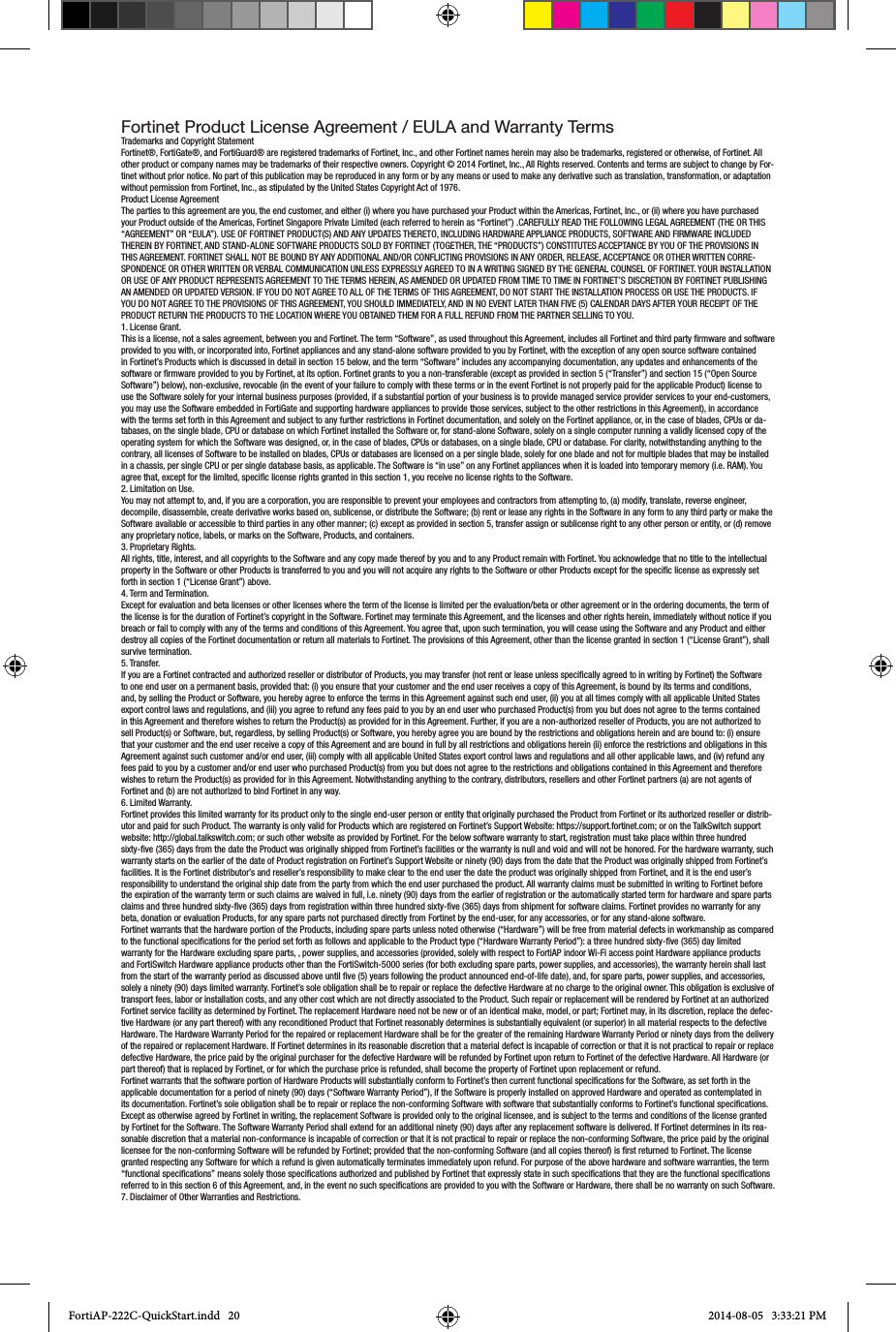 Fortinet Product License Agreement / EULA and Warranty TermsTrademarks and Copyright StatementFortinet®, FortiGate®, and FortiGuard® are registered trademarks of Fortinet, Inc., and other Fortinet names herein may also be trademarks, registered or otherwise, of Fortinet. All other product or company names may be trademarks of their respective owners. Copyright © 2014 Fortinet, Inc., All Rights reserved. Contents and terms are subject to change by For-tinet without prior notice. No part of this publication may be reproduced in any form or by any means or used to make any derivative such as translation, transformation, or adaptation without permission from Fortinet, Inc., as stipulated by the United States Copyright Act of 1976.Product License AgreementThe parties to this agreement are you, the end customer, and either (i) where you have purchased your Product within the Americas, Fortinet, Inc., or (ii) where you have purchased your Product outside of the Americas, Fortinet Singapore Private Limited (each referred to herein as “Fortinet”) .CAREFULLY READ THE FOLLOWING LEGAL AGREEMENT (THE OR THIS “AGREEMENT” OR “EULA”). USE OF FORTINET PRODUCT(S) AND ANY UPDATES THERETO, INCLUDING HARDWARE APPLIANCE PRODUCTS, SOFTWARE AND FIRMWARE INCLUDED THEREIN BY FORTINET, AND STAND-ALONE SOFTWARE PRODUCTS SOLD BY FORTINET (TOGETHER, THE “PRODUCTS”) CONSTITUTES ACCEPTANCE BY YOU OF THE PROVISIONS IN THIS AGREEMENT. FORTINET SHALL NOT BE BOUND BY ANY ADDITIONAL AND/OR CONFLICTING PROVISIONS IN ANY ORDER, RELEASE, ACCEPTANCE OR OTHER WRITTEN CORRE-SPONDENCE OR OTHER WRITTEN OR VERBAL COMMUNICATION UNLESS EXPRESSLY AGREED TO IN A WRITING SIGNED BY THE GENERAL COUNSEL OF FORTINET. YOUR INSTALLATION OR USE OF ANY PRODUCT REPRESENTS AGREEMENT TO THE TERMS HEREIN, AS AMENDED OR UPDATED FROM TIME TO TIME IN FORTINET’S DISCRETION BY FORTINET PUBLISHING AN AMENDED OR UPDATED VERSION. IF YOU DO NOT AGREE TO ALL OF THE TERMS OF THIS AGREEMENT, DO NOT START THE INSTALLATION PROCESS OR USE THE PRODUCTS. IF YOU DO NOT AGREE TO THE PROVISIONS OF THIS AGREEMENT, YOU SHOULD IMMEDIATELY, AND IN NO EVENT LATER THAN FIVE (5) CALENDAR DAYS AFTER YOUR RECEIPT OF THE PRODUCT RETURN THE PRODUCTS TO THE LOCATION WHERE YOU OBTAINED THEM FOR A FULL REFUND FROM THE PARTNER SELLING TO YOU.1. License Grant.This is a license, not a sales agreement, between you and Fortinet. The term “Software”, as used throughout this Agreement, includes all Fortinet and third party rmware and software provided to you with, or incorporated into, Fortinet appliances and any stand-alone software provided to you by Fortinet, with the exception of any open source software contained in Fortinet’s Products which is discussed in detail in section 15 below, and the term “Software” includes any accompanying documentation, any updates and enhancements of the software or rmware provided to you by Fortinet, at its option. Fortinet grants to you a non-transferable (except as provided in section 5 (“Transfer”) and section 15 (“Open Source Software”) below), non-exclusive, revocable (in the event of your failure to comply with these terms or in the event Fortinet is not properly paid for the applicable Product) license to use the Software solely for your internal business purposes (provided, if a substantial portion of your business is to provide managed service provider services to your end-customers, you may use the Software embedded in FortiGate and supporting hardware appliances to provide those services, subject to the other restrictions in this Agreement), in accordance with the terms set forth in this Agreement and subject to any further restrictions in Fortinet documentation, and solely on the Fortinet appliance, or, in the case of blades, CPUs or da-tabases, on the single blade, CPU or database on which Fortinet installed the Software or, for stand-alone Software, solely on a single computer running a validly licensed copy of the operating system for which the Software was designed, or, in the case of blades, CPUs or databases, on a single blade, CPU or database. For clarity, notwithstanding anything to the contrary, all licenses of Software to be installed on blades, CPUs or databases are licensed on a per single blade, solely for one blade and not for multiple blades that may be installed in a chassis, per single CPU or per single database basis, as applicable. The Software is “in use” on any Fortinet appliances when it is loaded into temporary memory (i.e. RAM). You agree that, except for the limited, specic license rights granted in this section 1, you receive no license rights to the Software.2. Limitation on Use.You may not attempt to, and, if you are a corporation, you are responsible to prevent your employees and contractors from attempting to, (a) modify, translate, reverse engineer, decompile, disassemble, create derivative works based on, sublicense, or distribute the Software; (b) rent or lease any rights in the Software in any form to any third party or make the Software available or accessible to third parties in any other manner; (c) except as provided in section 5, transfer assign or sublicense right to any other person or entity, or (d) remove any proprietary notice, labels, or marks on the Software, Products, and containers.3. Proprietary Rights.All rights, title, interest, and all copyrights to the Software and any copy made thereof by you and to any Product remain with Fortinet. You acknowledge that no title to the intellectual property in the Software or other Products is transferred to you and you will not acquire any rights to the Software or other Products except for the specic license as expressly set forth in section 1 (“License Grant”) above.4. Term and Termination.Except for evaluation and beta licenses or other licenses where the term of the license is limited per the evaluation/beta or other agreement or in the ordering documents, the term of the license is for the duration of Fortinet’s copyright in the Software. Fortinet may terminate this Agreement, and the licenses and other rights herein, immediately without notice if you breach or fail to comply with any of the terms and conditions of this Agreement. You agree that, upon such termination, you will cease using the Software and any Product and either destroy all copies of the Fortinet documentation or return all materials to Fortinet. The provisions of this Agreement, other than the license granted in section 1 (“License Grant”), shall survive termination.5. Transfer.If you are a Fortinet contracted and authorized reseller or distributor of Products, you may transfer (not rent or lease unless specically agreed to in writing by Fortinet) the Software to one end user on a permanent basis, provided that: (i) you ensure that your customer and the end user receives a copy of this Agreement, is bound by its terms and conditions, and, by selling the Product or Software, you hereby agree to enforce the terms in this Agreement against such end user, (ii) you at all times comply with all applicable United States export control laws and regulations, and (iii) you agree to refund any fees paid to you by an end user who purchased Product(s) from you but does not agree to the terms contained in this Agreement and therefore wishes to return the Product(s) as provided for in this Agreement. Further, if you are a non-authorized reseller of Products, you are not authorized to sell Product(s) or Software, but, regardless, by selling Product(s) or Software, you hereby agree you are bound by the restrictions and obligations herein and are bound to: (i) ensure that your customer and the end user receive a copy of this Agreement and are bound in full by all restrictions and obligations herein (ii) enforce the restrictions and obligations in this Agreement against such customer and/or end user, (iii) comply with all applicable United States export control laws and regulations and all other applicable laws, and (iv) refund any fees paid to you by a customer and/or end user who purchased Product(s) from you but does not agree to the restrictions and obligations contained in this Agreement and therefore wishes to return the Product(s) as provided for in this Agreement. Notwithstanding anything to the contrary, distributors, resellers and other Fortinet partners (a) are not agents of Fortinet and (b) are not authorized to bind Fortinet in any way.6. Limited Warranty.Fortinet provides this limited warranty for its product only to the single end-user person or entity that originally purchased the Product from Fortinet or its authorized reseller or distrib-utor and paid for such Product. The warranty is only valid for Products which are registered on Fortinet’s Support Website: https://support.fortinet.com; or on the TalkSwitch support website: http://global.talkswitch.com; or such other website as provided by Fortinet. For the below software warranty to start, registration must take place within three hundred sixty-ve (365) days from the date the Product was originally shipped from Fortinet’s facilities or the warranty is null and void and will not be honored. For the hardware warranty, such warranty starts on the earlier of the date of Product registration on Fortinet’s Support Website or ninety (90) days from the date that the Product was originally shipped from Fortinet’s facilities. It is the Fortinet distributor’s and reseller’s responsibility to make clear to the end user the date the product was originally shipped from Fortinet, and it is the end user’s responsibility to understand the original ship date from the party from which the end user purchased the product. All warranty claims must be submitted in writing to Fortinet before the expiration of the warranty term or such claims are waived in full, i.e. ninety (90) days from the earlier of registration or the automatically started term for hardware and spare parts claims and three hundred sixty-ve (365) days from registration within three hundred sixty-ve (365) days from shipment for software claims. Fortinet provides no warranty for any beta, donation or evaluation Products, for any spare parts not purchased directly from Fortinet by the end-user, for any accessories, or for any stand-alone software.Fortinet warrants that the hardware portion of the Products, including spare parts unless noted otherwise (“Hardware”) will be free from material defects in workmanship as compared to the functional specications for the period set forth as follows and applicable to the Product type (“Hardware Warranty Period”): a three hundred sixty-ve (365) day limited warranty for the Hardware excluding spare parts, , power supplies, and accessories (provided, solely with respect to FortiAP indoor Wi-Fi access point Hardware appliance products and FortiSwitch Hardware appliance products other than the FortiSwitch-5000 series (for both excluding spare parts, power supplies, and accessories), the warranty herein shall last from the start of the warranty period as discussed above until ve (5) years following the product announced end-of-life date), and, for spare parts, power supplies, and accessories, solely a ninety (90) days limited warranty. Fortinet’s sole obligation shall be to repair or replace the defective Hardware at no charge to the original owner. This obligation is exclusive of transport fees, labor or installation costs, and any other cost which are not directly associated to the Product. Such repair or replacement will be rendered by Fortinet at an authorized Fortinet service facility as determined by Fortinet. The replacement Hardware need not be new or of an identical make, model, or part; Fortinet may, in its discretion, replace the defec-tive Hardware (or any part thereof) with any reconditioned Product that Fortinet reasonably determines is substantially equivalent (or superior) in all material respects to the defective Hardware. The Hardware Warranty Period for the repaired or replacement Hardware shall be for the greater of the remaining Hardware Warranty Period or ninety days from the delivery of the repaired or replacement Hardware. If Fortinet determines in its reasonable discretion that a material defect is incapable of correction or that it is not practical to repair or replace defective Hardware, the price paid by the original purchaser for the defective Hardware will be refunded by Fortinet upon return to Fortinet of the defective Hardware. All Hardware (or part thereof) that is replaced by Fortinet, or for which the purchase price is refunded, shall become the property of Fortinet upon replacement or refund.Fortinet warrants that the software portion of Hardware Products will substantially conform to Fortinet’s then current functional specications for the Software, as set forth in the applicable documentation for a period of ninety (90) days (“Software Warranty Period”), if the Software is properly installed on approved Hardware and operated as contemplated in its documentation. Fortinet’s sole obligation shall be to repair or replace the non-conforming Software with software that substantially conforms to Fortinet’s functional specications. Except as otherwise agreed by Fortinet in writing, the replacement Software is provided only to the original licensee, and is subject to the terms and conditions of the license granted by Fortinet for the Software. The Software Warranty Period shall extend for an additional ninety (90) days after any replacement software is delivered. If Fortinet determines in its rea-sonable discretion that a material non-conformance is incapable of correction or that it is not practical to repair or replace the non-conforming Software, the price paid by the original licensee for the non-conforming Software will be refunded by Fortinet; provided that the non-conforming Software (and all copies thereof) is rst returned to Fortinet. The license granted respecting any Software for which a refund is given automatically terminates immediately upon refund. For purpose of the above hardware and software warranties, the term “functional specications” means solely those specications authorized and published by Fortinet that expressly state in such specications that they are the functional specications referred to in this section 6 of this Agreement, and, in the event no such specications are provided to you with the Software or Hardware, there shall be no warranty on such Software.7. Disclaimer of Other Warranties and Restrictions.FortiAP-222C-QuickStart.indd   20 2014-08-05   3:33:21 PM