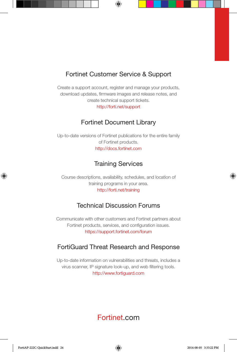 Fortinet.comFortinet Customer Service &amp; SupportCreate a support account, register and manage your products, download updates, ﬁrmware images and release notes, and create technical support tickets.http://forti.net/supportFortinet Document LibraryUp-to-date versions of Fortinet publications for the entire family of Fortinet products.http://docs.fortinet.comTraining ServicesCourse descriptions, availability, schedules, and location of training programs in your area.http://forti.net/trainingTechnical Discussion ForumsCommunicate with other customers and Fortinet partners about Fortinet products, services, and conﬁguration issues.https://support.fortinet.com/forumFortiGuard Threat Research and ResponseUp-to-date information on vulnerabilities and threats, includes a virus scanner, IP signature look-up, and web ﬁltering tools.http://www.fortiguard.comFortiAP-222C-QuickStart.indd   24 2014-08-05   3:33:22 PM