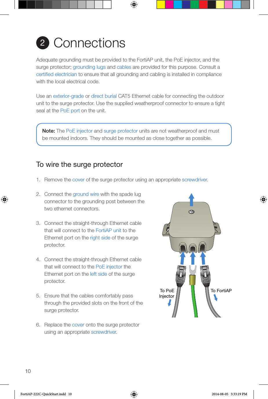 1010Connections2Adequate grounding must be provided to the FortiAP unit, the PoE injector, and the surge protector; grounding lugs and cables are provided for this purpose. Consult a certiﬁed electrician to ensure that all grounding and cabling is installed in compliance with the local electrical code. Use an exterior-grade or direct burial CAT5 Ethernet cable for connecting the outdoor unit to the surge protector. Use the supplied weatherproof connector to ensure a tight seal at the PoE port on the unit.To wire the surge protector1.  Remove the cover of the surge protector using an appropriate screwdriver.2.  Connect the ground wire with the spade lug connector to the grounding post between the two ethernet connectors.3.  Connect the straight-through Ethernet cable that will connect to the FortiAP unit to the Ethernet port on the right side of the surge protector.4.  Connect the straight-through Ethernet cable that will connect to the PoE injector the Ethernet port on the left side of the surge protector.5.  Ensure that the cables comfortably pass through the provided slots on the front of the surge protector.6.  Replace the cover onto the surge protector using an appropriate screwdriver.To FortiAPTo PoEInjectorNote: The PoE injector and surge protector units are not weatherproof and must be mounted indoors. They should be mounted as close together as possible.FortiAP-222C-QuickStart.indd   10 2014-08-05   3:33:19 PM