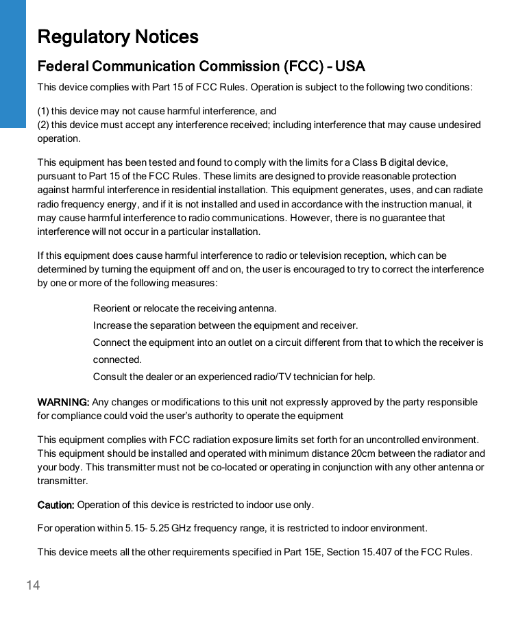 Regulatory NoticesFederal Communication Commission (FCC) – USAThis device complies with Part 15 of FCC Rules. Operation is subject to the following two conditions:(1) this device may not cause harmful interference, and(2) this device must accept any interference received; including interference that may cause undesiredoperation.This equipment has been tested and found to comply with the limits for a Class B digital device,pursuant to Part 15 of the FCC Rules. These limits are designed to provide reasonable protectionagainst harmful interference in residential installation. This equipment generates, uses, and can radiateradio frequency energy, and if it is not installed and used in accordance with the instruction manual, itmay cause harmful interference to radio communications. However, there is no guarantee thatinterference will not occur in a particular installation.If this equipment does cause harmful interference to radio or television reception, which can bedetermined by turning the equipment off and on, the user is encouraged to try to correct the interferenceby one or more of the following measures:Reorient or relocate the receiving antenna.Increase the separation between the equipment and receiver.Connect the equipment into an outlet on a circuit different from that to which the receiver isconnected.Consult the dealer or an experienced radio/TV technician for help.WARNING: Any changes or modifications to this unit not expressly approved by the party responsiblefor compliance could void the user’s authority to operate the equipmentThis equipment complies with FCC radiation exposure limits set forth for an uncontrolled environment.This equipment should be installed and operated with minimum distance 20cm between the radiator andyour body. This transmitter must not be co-located or operating in conjunction with any other antenna ortransmitter.Caution: Operation of this device is restricted to indoor use only.For operation within 5.15– 5.25 GHz frequency range, it is restricted to indoor environment.This device meets all the other requirements specified in Part 15E, Section 15.407 of the FCC Rules.14