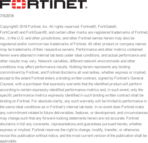 7/5/2018Copyright© 2018 Fortinet, Inc. All rights reserved. Fortinet®, FortiGate®,FortiCare® and FortiGuard®, and certain other marks are registered trademarks of Fortinet,Inc., in the U.S. and other jurisdictions, and other Fortinet names herein may also beregistered and/or common law trademarks of Fortinet. All other product or company namesmay be trademarks of their respective owners. Performance and other metrics containedherein were attained in internal lab tests under ideal conditions, and actual performance andother results may vary. Network variables, different network environments and otherconditions may affect performance results. Nothing herein represents any bindingcommitment by Fortinet, and Fortinet disclaims all warranties, whether express or implied,except to the extent Fortinet enters a binding written contract, signed by Fortinet’s GeneralCounsel, with a purchaser that expressly warrants that the identified product will performaccording to certain expressly-identified performance metrics and, in such event, only thespecific performance metrics expressly identified in such binding written contract shall bebinding on Fortinet. For absolute clarity, any such warranty will be limited to performance inthe same ideal conditions as in Fortinet’s internal lab tests. In no event does Fortinet makeany commitment related to future deliverables, features, or development, and circumstancesmay change such that any forward-looking statements herein are not accurate. Fortinetdisclaims in full any covenants, representations,and guarantees pursuant hereto, whetherexpress or implied. Fortinet reserves the right to change, modify, transfer, or otherwiserevise this publication without notice, and the most current version of the publication shall beapplicable.