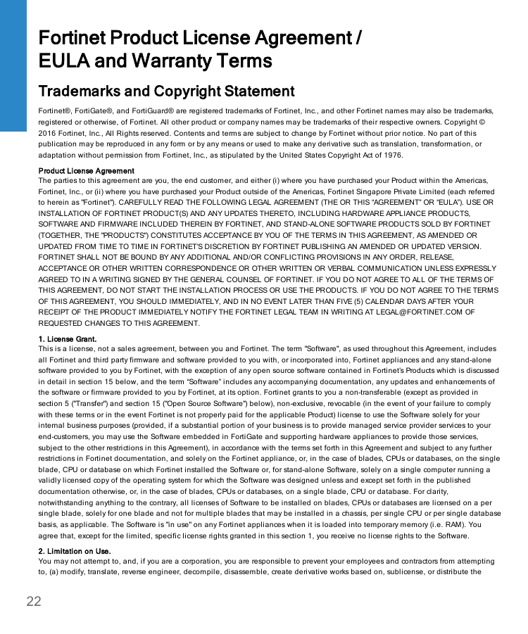 Fortinet Product License Agreement /EULA and Warranty TermsTrademarks and Copyright StatementFortinet®, FortiGate®, and FortiGuard® are registered trademarks of Fortinet, Inc., and other Fortinet names may also be trademarks,registered or otherwise, of Fortinet. All other product or company names may be trademarks of their respective owners. Copyright ©2016 Fortinet, Inc., All Rights reserved. Contents and terms are subject to change by Fortinet without prior notice. No part of thispublication may be reproduced in any form or by any means or used to make any derivative such as translation, transformation, oradaptation without permission from Fortinet, Inc., as stipulated by the United States Copyright Act of 1976.Product License AgreementThe parties to this agreement are you, the end customer, and either (i) where you have purchased your Product within the Americas,Fortinet, Inc., or (ii) where you have purchased your Product outside of the Americas, Fortinet Singapore Private Limited (each referredto herein as &quot;Fortinet&quot;). CAREFULLY READ THE FOLLOWING LEGAL AGREEMENT (THE OR THIS “AGREEMENT” OR “EULA”). USE ORINSTALLATION OF FORTINET PRODUCT(S) AND ANY UPDATES THERETO, INCLUDING HARDWARE APPLIANCE PRODUCTS,SOFTWARE AND FIRMWARE INCLUDED THEREIN BY FORTINET, AND STAND-ALONE SOFTWARE PRODUCTS SOLD BY FORTINET(TOGETHER, THE &quot;PRODUCTS&quot;) CONSTITUTES ACCEPTANCE BY YOU OF THE TERMS IN THIS AGREEMENT, AS AMENDED ORUPDATED FROM TIME TO TIME IN FORTINET’S DISCRETION BY FORTINET PUBLISHING AN AMENDED OR UPDATED VERSION.FORTINET SHALL NOT BE BOUND BY ANY ADDITIONAL AND/OR CONFLICTING PROVISIONS IN ANY ORDER, RELEASE,ACCEPTANCE OR OTHER WRITTEN CORRESPONDENCE OR OTHER WRITTEN OR VERBAL COMMUNICATION UNLESS EXPRESSLYAGREED TO IN A WRITING SIGNED BY THE GENERAL COUNSEL OF FORTINET. IF YOU DO NOT AGREE TO ALL OF THE TERMS OFTHIS AGREEMENT, DO NOT START THE INSTALLATION PROCESS OR USE THE PRODUCTS. IF YOU DO NOT AGREE TO THE TERMSOF THIS AGREEMENT, YOU SHOULD IMMEDIATELY, AND IN NO EVENT LATER THAN FIVE (5) CALENDAR DAYS AFTER YOURRECEIPT OF THE PRODUCT IMMEDIATELY NOTIFY THE FORTINET LEGAL TEAM IN WRITING AT LEGAL@FORTINET.COM OFREQUESTED CHANGES TO THIS AGREEMENT.1. License Grant.This is a license, not a sales agreement, between you and Fortinet. The term &quot;Software&quot;, as used throughout this Agreement, includesall Fortinet and third party firmware and software provided to you with, or incorporated into, Fortinet appliances and any stand-alonesoftware provided to you by Fortinet, with the exception of any open source software contained in Fortinet’s Products which is discussedin detail in section 15 below, and the term “Software” includes any accompanying documentation, any updates and enhancements ofthe software or firmware provided to you by Fortinet, at its option. Fortinet grants to you a non-transferable (except as provided insection 5 (&quot;Transfer&quot;) and section 15 (&quot;Open Source Software&quot;) below), non-exclusive, revocable (in the event of your failure to complywith these terms or in the event Fortinet is not properly paid for the applicable Product) license to use the Software solely for yourinternal business purposes (provided, if a substantial portion of your business is to provide managed service provider services to yourend-customers, you may use the Software embedded in FortiGate and supporting hardware appliances to provide those services,subject to the other restrictions in this Agreement), in accordance with the terms set forth in this Agreement and subject to any furtherrestrictions in Fortinet documentation, and solely on the Fortinet appliance, or, in the case of blades, CPUs or databases, on the singleblade, CPU or database on which Fortinet installed the Software or, for stand-alone Software, solely on a single computer running avalidly licensed copy of the operating system for which the Software was designed unless and except set forth in the publisheddocumentation otherwise, or, in the case of blades, CPUs or databases, on a single blade, CPU or database. For clarity,notwithstanding anything to the contrary, all licenses of Software to be installed on blades, CPUs or databases are licensed on a persingle blade, solely for one blade and not for multiple blades that may be installed in a chassis, per single CPU or per single databasebasis, as applicable. The Software is &quot;in use&quot; on any Fortinet appliances when it is loaded into temporary memory (i.e. RAM). Youagree that, except for the limited, specific license rights granted in this section 1, you receive no license rights to the Software.2. Limitation on Use.You may not attempt to, and, if you are a corporation, you are responsible to prevent your employees and contractors from attemptingto, (a) modify, translate, reverse engineer, decompile, disassemble, create derivative works based on, sublicense, or distribute the22