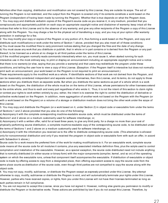 Activities other than copying, distribution and modification are not covered by this License; they are outside its scope. The act ofrunning the Program is not restricted, and the output from the Program is covered only if its contents constitute a work based on theProgram (independent of having been made by running the Program). Whether that is true depends on what the Program does.1. You may copy and distribute verbatim copies of the Program&apos;s source code as you receive it, in any medium, provided that youconspicuously and appropriately publish on each copy an appropriate copyright notice and disclaimer of warranty; keep intact all thenotices that refer to this License and to the absence of any warranty; and give any other recipients of the Program a copy of this Licensealong with the Program. You may charge a fee for the physical act of transferring a copy, and you may at your option offer warrantyprotection in exchange for a fee.2. You may modify your copy or copies of the Program or any portion of it, thus forming a work based on the Program, and copy anddistribute such modifications or work under the terms of Section 1 above, provided that you also meet all of these conditions:a) You must cause the modified files to carry prominent notices stating that you changed the files and the date of any change.b) You must cause any work that you distribute or publish, that in whole or in part contains or is derived from the Program or any partthereof, to be licensed as a whole at no charge to all third parties under the terms of this License.c) If the modified program normally reads commands interactively when run, you must cause it, when started running for suchinteractive use in the most ordinary way, to print or display an announcement including an appropriate copyright notice and a noticethat there is no warranty (or else, saying that you provide a warranty) and that users may redistribute the program under theseconditions, and telling the user how to view a copy of this License. (Exception: if the Program itself is interactive but does not normallyprint such an announcement, your work based on the Program is not required to print an announcement.)These requirements apply to the modified work as a whole. If identifiable sections of that work are not derived from the Program, andcan be reasonably considered independent and separate works in themselves, then this License, and its terms, do not apply to thosesections when you distribute them as separate works. But when you distribute the same sections as part of a whole which is a workbased on the Program, the distribution of the whole must be on the terms of this License, whose permissions for other licensees extendto the entire whole, and thus to each and every part regardless of who wrote it.. Thus, it is not the intent of this section to claim rightsor contest your rights to work written entirely by you; rather, the intent is to exercise the right to control the distribution of derivative orcollective works based on the Program. In addition, mere aggregation of another work not based on the Program with the Program (orwith a work based on the Program) on a volume of a storage or distribution medium does not bring the other work under the scope ofthis License.3. You may copy and distribute the Program (or a work based on it, under Section 2) in object code or executable form under the termsof Sections 1 and 2 above provided that you also do one of the following:a) Accompany it with the complete corresponding machine-readable source code, which must be distributed under the terms ofSections1 and 2 above on a medium customarily used for software interchange; or,b) Accompany it with a written offer, valid for at least three years, to give any third party, for a charge no more than your cost ofphysically performing source distribution, a complete machine-readable copy of the corresponding source code, to be distributed underthe terms of Sections 1 and 2 above on a medium customarily used for software interchange; or,c) Accompany it with the information you received as to the offer to distribute corresponding source code. (This alternative is allowedonly for noncommercial distribution and only if you received the program in object code or executable form with such an offer, in accordwith Subsection b above.)Source code for a work means the preferred form of the work for making modifications to it. For an executable work, complete sourcecode means all the source code for all modules it contains, plus any associated interface definition files, plus the scripts used to controlcompilation and installation of the executable. However, as a special exception, the source code distributed need not include anythingthat is normally distributed (in either source or binary form) with the major components (compiler, kernel, and so on) of the operatingsystem on which the executable runs, unless that component itself accompanies the executable. If distribution of executable or objectcode is made by offering access to copy from a designated place, then offering equivalent access to copy the source code from thesame place counts as distribution of the source code, even though third parties are not compelled to copy the source along with theobject code.4. You may not copy, modify, sublicense, or distribute the Program except as expressly provided under this License. Any attemptotherwise to copy, modify, sublicense or distribute the Program is void, and will automatically terminate your rights under this License.However, parties who have received copies, or rights, from you under this License will not have their licenses terminated so long assuch parties remain in full compliance.5. You are not required to accept this License, since you have not signed it. However, nothing else grants you permission to modify ordistribute the Program or its derivative works. These actions are prohibited by law if you do not accept this License. Therefore, by27