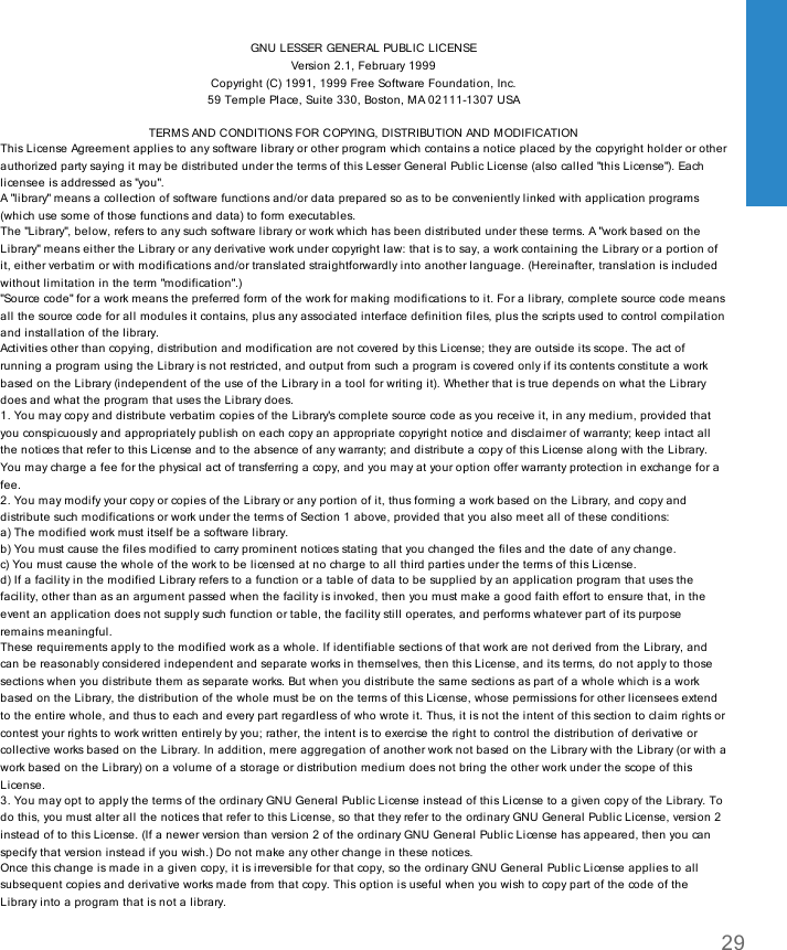 GNU LESSER GENERAL PUBLIC LICENSEVersion 2.1, February 1999Copyright (C) 1991, 1999 Free Software Foundation, Inc.59 Temple Place, Suite 330, Boston, MA 02111-1307 USATERMS AND CONDITIONS FOR COPYING, DISTRIBUTION AND MODIFICATIONThis License Agreement applies to any software library or other program which contains a notice placed by the copyright holder or otherauthorized party saying it may be distributed under the terms of this Lesser General Public License (also called &quot;this License&quot;). Eachlicensee is addressed as &quot;you&quot;.A &quot;library&quot; means a collection of software functions and/or data prepared so as to be conveniently linked with application programs(which use some of those functions and data) to form executables.The &quot;Library&quot;, below, refers to any such software library or work which has been distributed under these terms. A &quot;work based on theLibrary&quot; means either the Library or any derivative work under copyright law: that is to say, a work containing the Library or a portion ofit, either verbatim or with modifications and/or translated straightforwardly into another language. (Hereinafter, translation is includedwithout limitation in the term &quot;modification&quot;.)&quot;Source code&quot; for a work means the preferred form of the work for making modifications to it. For a library, complete source code meansall the source code for all modules it contains, plus any associated interface definition files, plus the scripts used to control compilationand installation of the library.Activities other than copying, distribution and modification are not covered by this License; they are outside its scope. The act ofrunning a program using the Library is not restricted, and output from such a program is covered only if its contents constitute a workbased on the Library (independent of the use of the Library in a tool for writing it). Whether that is true depends on what the Librarydoes and what the program that uses the Library does.1. You may copy and distribute verbatim copies of the Library&apos;s complete source code as you receive it, in any medium, provided thatyou conspicuously and appropriately publish on each copy an appropriate copyright notice and disclaimer of warranty; keep intact allthe notices that refer to this License and to the absence of any warranty; and distribute a copy of this License along with the Library.You may charge a fee for the physical act of transferring a copy, and you may at your option offer warranty protection in exchange for afee.2. You may modify your copy or copies of the Library or any portion of it, thus forming a work based on the Library, and copy anddistribute such modifications or work under the terms of Section 1 above, provided that you also meet all of these conditions:a) The modified work must itself be a software library.b) You must cause the files modified to carry prominent notices stating that you changed the files and the date of any change.c) You must cause the whole of the work to be licensed at no charge to all third parties under the terms of this License.d) If a facility in the modified Library refers to a function or a table of data to be supplied by an application program that uses thefacility, other than as an argument passed when the facility is invoked, then you must make a good faith effort to ensure that, in theevent an application does not supply such function or table, the facility still operates, and performs whatever part of its purposeremains meaningful.These requirements apply to the modified work as a whole. If identifiable sections of that work are not derived from the Library, andcan be reasonably considered independent and separate works in themselves, then this License, and its terms, do not apply to thosesections when you distribute them as separate works. But when you distribute the same sections as part of a whole which is a workbased on the Library, the distribution of the whole must be on the terms of this License, whose permissions for other licensees extendto the entire whole, and thus to each and every part regardless of who wrote it. Thus, it is not the intent of this section to claim rights orcontest your rights to work written entirely by you; rather, the intent is to exercise the right to control the distribution of derivative orcollective works based on the Library. In addition, mere aggregation of another work not based on the Library with the Library (or with awork based on the Library) on a volume of a storage or distribution medium does not bring the other work under the scope of thisLicense.3. You may opt to apply the terms of the ordinary GNU General Public License instead of this License to a given copy of the Library. Todo this, you must alter all the notices that refer to this License, so that they refer to the ordinary GNU General Public License, version 2instead of to this License. (If a newer version than version 2 of the ordinary GNU General Public License has appeared, then you canspecify that version instead if you wish.) Do not make any other change in these notices.Once this change is made in a given copy, it is irreversible for that copy, so the ordinary GNU General Public License applies to allsubsequent copies and derivative works made from that copy. This option is useful when you wish to copy part of the code of theLibrary into a program that is not a library.29