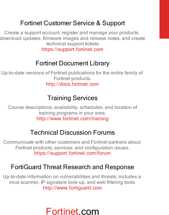 Fortinet Customer Service &amp; SupportCreate a support account, register and manage your products,download updates, firmware images and release notes, and createtechnical support tickets.https://support.fortinet.comFortinet Document LibraryUp-to-date versions of Fortinet publications for the entire family ofFortinet products.http://docs.fortinet.comTraining ServicesCourse descriptions, availability, schedules, and location oftraining programs in your area.http://www.fortinet.com/trainingTechnical Discussion ForumsCommunicate with other customers and Fortinet partners aboutFortinet products, services, and configuration issues.https://support.fortinet.com/forumFortiGuard Threat Research and ResponseUp-to-date information on vulnerabilities and threats, includes avirus scanner, IP signature look-up, and web filtering tools.http://www.fortiguard.comFortinet.com