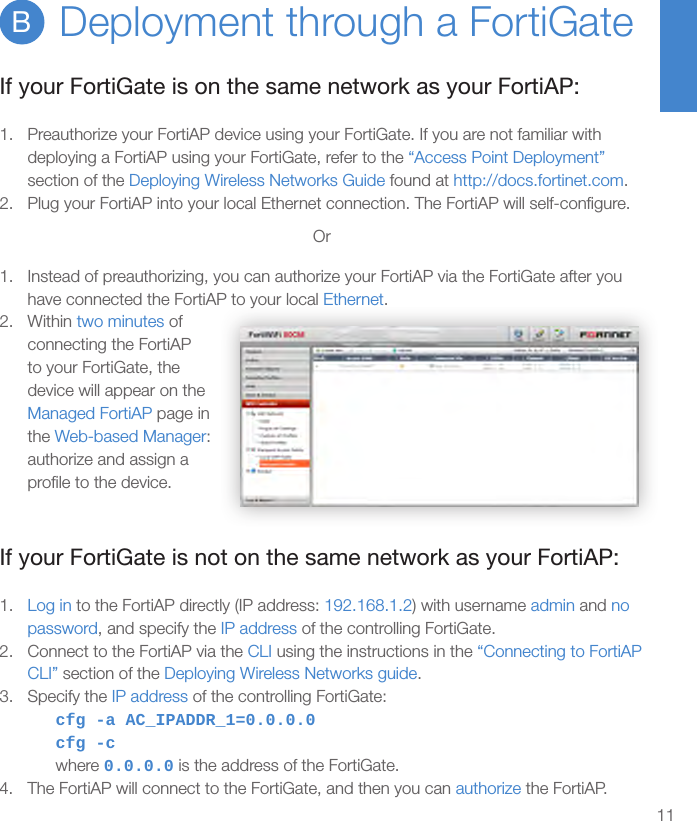 11Deployment through a FortiGateBIf your FortiGate is on the same network as your FortiAP:1.  Preauthorize your FortiAP device using your FortiGate. If you are not familiar with deploying a FortiAP using your FortiGate, refer to the “Access Point Deployment” section of the Deploying Wireless Networks Guide found at http://docs.fortinet.com.2.  Plug your FortiAP into your local Ethernet connection. The FortiAP will self-conﬁgure.Or1.  Instead of preauthorizing, you can authorize your FortiAP via the FortiGate after you have connected the FortiAP to your local Ethernet.2.  Within two minutes of connecting the FortiAP to your FortiGate, the device will appear on the Managed FortiAP page in the Web-based Manager: authorize and assign a proﬁle to the device.If your FortiGate is not on the same network as your FortiAP:1.  Log in to the FortiAP directly (IP address: 192.168.1.2) with username admin and no password, and specify the IP address of the controlling FortiGate.2.  Connect to the FortiAP via the CLI using the instructions in the “Connecting to FortiAP CLI” section of the Deploying Wireless Networks guide.3.  Specify the IP address of the controlling FortiGate:cfg -a AC_IPADDR_1=0.0.0.0cfg -cwhere 0.0.0.0 is the address of the FortiGate.4.  The FortiAP will connect to the FortiGate, and then you can authorize the FortiAP.