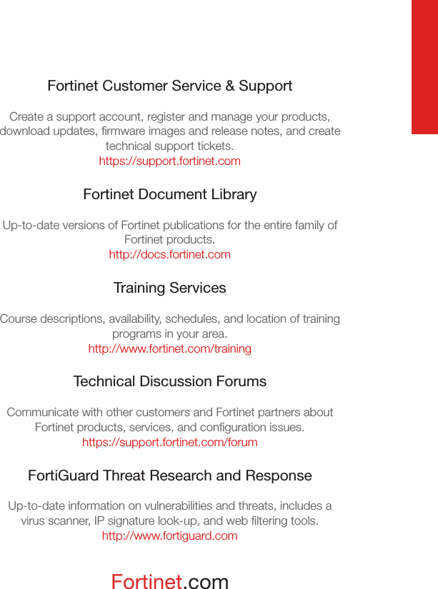 Fortinet.comFortinet Customer Service &amp; SupportCreate a support account, register and manage your products, download updates, ﬁrmware images and release notes, and create technical support tickets.https://support.fortinet.comFortinet Document LibraryUp-to-date versions of Fortinet publications for the entire family of Fortinet products.http://docs.fortinet.comTraining ServicesCourse descriptions, availability, schedules, and location of training programs in your area.http://www.fortinet.com/trainingTechnical Discussion ForumsCommunicate with other customers and Fortinet partners about Fortinet products, services, and conﬁguration issues.https://support.fortinet.com/forumFortiGuard Threat Research and ResponseUp-to-date information on vulnerabilities and threats, includes a virus scanner, IP signature look-up, and web ﬁltering tools.http://www.fortiguard.com