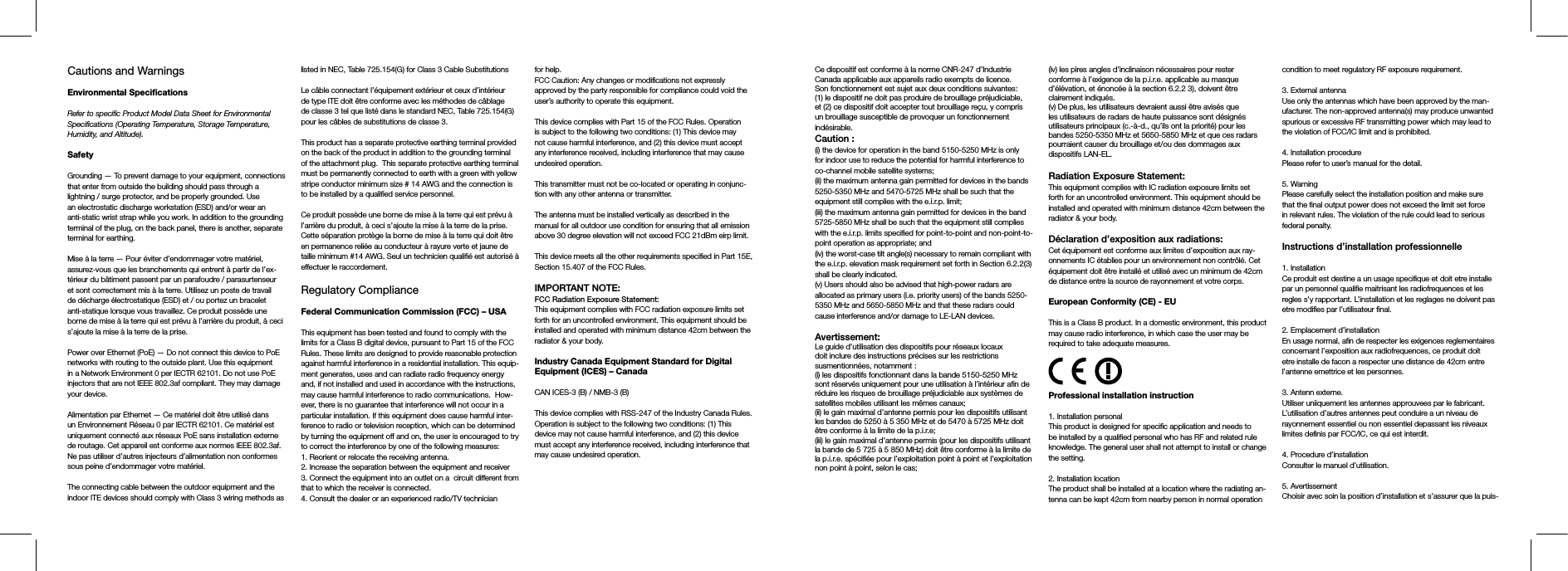 Cautions and Warnings Environmental SpecicationsRefer to specific Product Model Data Sheet for Environmental Specifications (Operating Temperature, Storage Temperature, Humidity, and Altitude).SafetyGrounding — To prevent damage to your equipment, connections that enter from outside the building should pass through a lightning / surge protector, and be properly grounded. Use an electrostatic discharge workstation (ESD) and/or wear an anti-static wrist strap while you work. In addition to the grounding terminal of the plug, on the back panel, there is another, separate terminal for earthing. Mise à la terre — Pour éviter d’endommager votre matériel, assurez-vous que les branchements qui entrent à partir de l’ex-térieur du bâtiment passent par un parafoudre / parasurtenseur et sont correctement mis à la terre. Utilisez un poste de travail de décharge électrostatique (ESD) et / ou portez un bracelet anti-statique lorsque vous travaillez. Ce produit possède une borne de mise à la terre qui est prévu à l’arrière du produit, à ceci s’ajoute la mise à la terre de la prise. Power over Ethernet (PoE) — Do not connect this device to PoE networks with routing to the outside plant. Use this equipment in a Network Environment 0 per IECTR 62101. Do not use PoE injectors that are not IEEE 802.3af compliant. They may damage your device.Alimentation par Ethernet — Ce matériel doit être utilisé dans un Environnement Réseau 0 par IECTR 62101. Ce matériel est uniquement connecté aux réseaux PoE sans installation externe de routage. Cet appareil est conforme aux normes IEEE 802.3af. Ne pas utiliser d’autres injecteurs d’alimentation non conformes sous peine d’endommager votre matériel.The connecting cable between the outdoor equipment and the indoor ITE devices should comply with Class 3 wiring methods as listed in NEC, Table 725.154(G) for Class 3 Cable SubstitutionsLe câble connectant l’équipement extérieur et ceux d’intérieur de type ITE doit être conforme avec les méthodes de câblage de classe 3 tel que listé dans le standard NEC, Table 725.154(G) pour les câbles de substitutions de classe 3.This product has a separate protective earthing terminal provided on the back of the product in addition to the grounding terminal of the attachment plug.  This separate protective earthing terminal must be permanently connected to earth with a green with yellow stripe conductor minimum size # 14 AWG and the connection is to be installed by a qualified service personnel.Ce produit possède une borne de mise à la terre qui est prévu à l’arrière du produit, à ceci s’ajoute la mise à la terre de la prise. Cette séparation protège la borne de mise à la terre qui doit être en permanence reliée au conducteur à rayure verte et jaune de taille minimum #14 AWG. Seul un technicien qualifié est autorisé à effectuer le raccordement. Regulatory ComplianceFederal Communication Commission (FCC) – USAThis equipment has been tested and found to comply with the limits for a Class B digital device, pursuant to Part 15 of the FCC Rules. These limits are designed to provide reasonable protection against harmful interference in a residential installation. This equip-ment generates, uses and can radiate radio frequency energy and, if not installed and used in accordance with the instructions, may cause harmful interference to radio communications.  How-ever, there is no guarantee that interference will not occur in a particular installation. If this equipment does cause harmful inter-ference to radio or television reception, which can be determined by turning the equipment off and on, the user is encouraged to try to correct the interference by one of the following measures:1. Reorient or relocate the receiving antenna.2. Increase the separation between the equipment and receiver3. Connect the equipment into an outlet on a  circuit different from that to which the receiver is connected.4. Consult the dealer or an experienced radio/TV technician for help.FCC Caution: Any changes or modifications not expressly approved by the party responsible for compliance could void the user’s authority to operate this equipment.This device complies with Part 15 of the FCC Rules. Operation is subject to the following two conditions: (1) This device may not cause harmful interference, and (2) this device must accept any interference received, including interference that may cause undesired operation.This transmitter must not be co-located or operating in conjunc-tion with any other antenna or transmitter.The antenna must be installed vertically as described in the manual for all outdoor use condition for ensuring that all emission above 30 degree elevation will not exceed FCC 21dBm eirp limit. This device meets all the other requirements specified in Part 15E, Section 15.407 of the FCC Rules.IMPORTANT NOTE:FCC Radiation Exposure Statement:This equipment complies with FCC radiation exposure limits set forth for an uncontrolled environment. This equipment should be installed and operated with minimum distance 42cm between the radiator &amp; your body.Industry Canada Equipment Standard for Digital Equipment (ICES) – CanadaCAN ICES-3 (B) / NMB-3 (B)This device complies with RSS-247 of the Industry Canada Rules. Operation is subject to the following two conditions: (1) This device may not cause harmful interference, and (2) this device must accept any interference received, including interference that may cause undesired operation.Ce dispositif est conforme à la norme CNR-247 d’Industrie Canada applicable aux appareils radio exempts de licence. Son fonctionnement est sujet aux deux conditions suivantes: (1) le dispositif ne doit pas produire de brouillage préjudiciable, et (2) ce dispositif doit accepter tout brouillage reçu, y compris un brouillage susceptible de provoquer un fonctionnement indésirable. Caution :(i) the device for operation in the band 5150-5250 MHz is only for indoor use to reduce the potential for harmful interference to co-channel mobile satellite systems;(ii) the maximum antenna gain permitted for devices in the bands 5250-5350 MHz and 5470-5725 MHz shall be such that the equipment still complies with the e.i.r.p. limit; (iii) the maximum antenna gain permitted for devices in the band 5725-5850 MHz shall be such that the equipment still complies with the e.i.r.p. limits specified for point-to-point and non-point-to-point operation as appropriate; and (iv) the worst-case tilt angle(s) necessary to remain compliant with the e.i.r.p. elevation mask requirement set forth in Section 6.2.2(3) shall be clearly indicated. (v) Users should also be advised that high-power radars are allocated as primary users (i.e. priority users) of the bands 5250-5350 MHz and 5650-5850 MHz and that these radars could cause interference and/or damage to LE-LAN devices.Avertissement:Le guide d’utilisation des dispositifs pour réseaux locaux doit inclure des instructions précises sur les restrictions susmentionnées, notamment :(i) les dispositifs fonctionnant dans la bande 5150-5250 MHz sont réservés uniquement pour une utilisation à l’intérieur afin de réduire les risques de brouillage préjudiciable aux systèmes de satellites mobiles utilisant les mêmes canaux;(ii) le gain maximal d’antenne permis pour les dispositifs utilisant les bandes de 5250 à 5 350 MHz et de 5470 à 5725 MHz doit être conforme à la limite de la p.i.r.e; (iii) le gain maximal d’antenne permis (pour les dispositifs utilisant la bande de 5 725 à 5 850 MHz) doit être conforme à la limite de la p.i.r.e. spécifiée pour l’exploitation point à point et l’exploitation non point à point, selon le cas; (iv) les pires angles d’inclinaison nécessaires pour rester conforme à l’exigence de la p.i.r.e. applicable au masque d’élévation, et énoncée à la section 6.2.2 3), doivent être clairement indiqués.(v) De plus, les utilisateurs devraient aussi être avisés que les utilisateurs de radars de haute puissance sont désignés utilisateurs principaux (c.-à-d., qu’ils ont la priorité) pour les bandes 5250-5350 MHz et 5650-5850 MHz et que ces radars pourraient causer du brouillage et/ou des dommages aux dispositifs LAN-EL.Radiation Exposure Statement:This equipment complies with IC radiation exposure limits set forth for an uncontrolled environment. This equipment should be installed and operated with minimum distance 42cm between the radiator &amp; your body.Déclaration d’exposition aux radiations:Cet équipement est conforme aux limites d’exposition aux ray-onnements IC établies pour un environnement non contrôlé. Cet équipement doit être installé et utilisé avec un minimum de 42cm de distance entre la source de rayonnement et votre corps.European Conformity (CE) - EUThis is a Class B product. In a domestic environment, this product may cause radio interference, in which case the user may be required to take adequate measures.Professional installation instruction1. Installation personal This product is designed for specific application and needs to be installed by a qualified personal who has RF and related rule knowledge. The general user shall not attempt to install or change the setting.2. Installation location The product shall be installed at a location where the radiating an-tenna can be kept 42cm from nearby person in normal operation condition to meet regulatory RF exposure requirement.3. External antenna Use only the antennas which have been approved by the man-ufacturer. The non-approved antenna(s) may produce unwanted spurious or excessive RF transmitting power which may lead to the violation of FCC/IC limit and is prohibited.4. Installation procedure Please refer to user’s manual for the detail.5. Warning Please carefully select the installation position and make sure that the final output power does not exceed the limit set force in relevant rules. The violation of the rule could lead to serious federal penalty.Instructions d’installation professionnelle1. Installation Ce produit est destine a un usage specifique et doit etre installe par un personnel qualifie maitrisant les radiofrequences et les regles s’y rapportant. L’installation et les reglages ne doivent pas etre modifies par l’utilisateur final.2. Emplacement d’installationEn usage normal, afin de respecter les exigences reglementaires concernant l’exposition aux radiofrequences, ce produit doit etre installe de facon a respecter une distance de 42cm entre l’antenne emettrice et les personnes.3. Antenn externe.Utiliser uniiquement les antennes approuvees par le fabricant. L’utilisation d’autres antennes peut conduire a un niveau de rayonnement essentiel ou non essentiel depassant les niveaux limites definis par FCC/IC, ce qui est interdit.4. Procedure d’installationConsulter le manuel d’utilisation.5. AvertissementChoisir avec soin la position d’installation et s’assurer que la puis-