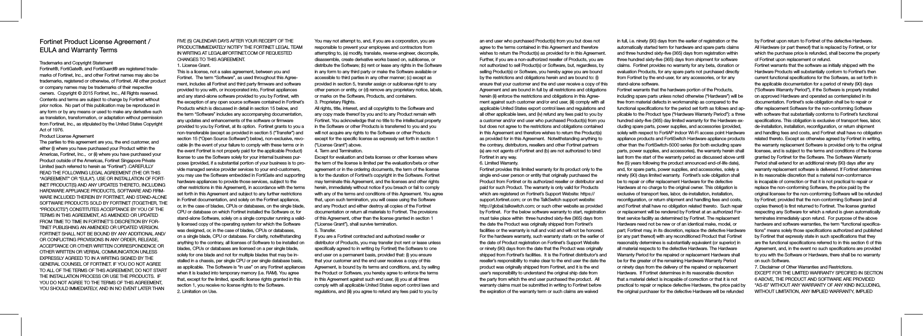 Fortinet Product License Agreement / EULA and Warranty TermsTrademarks and Copyright StatementFortinet®, FortiGate®, and FortiGuard® are registered trade-marks of Fortinet, Inc., and other Fortinet names may also be trademarks, registered or otherwise, of Fortinet. All other product or company names may be trademarks of their respective owners.  Copyright © 2015 Fortinet, Inc., All Rights reserved.  Contents and terms are subject to change by Fortinet without prior notice.  No part of this publication may be reproduced in any form or by any means or used to make any derivative such as translation, transformation, or adaptation without permission from Fortinet, Inc., as stipulated by the United States Copyright Act of 1976.Product License AgreementThe parties to this agreement are you, the end customer, and either (i) where you have purchased your Product within the Americas, Fortinet, Inc.,  or (ii) where you have purchased your Product outside of the Americas, Fortinet Singapore Private Limited (each referred to herein as “Fortinet”) .CAREFULLY READ THE FOLLOWING LEGAL AGREEMENT (THE OR THIS “AGREEMENT” OR “EULA”). USE OR INSTALLATION OF FORT-INET PRODUCT(S) AND ANY UPDATES THERETO, INCLUDING HARDWARE APPLIANCE PRODUCTS, SOFTWARE AND FIRM-WARE INCLUDED THEREIN BY FORTINET, AND STAND-ALONE SOFTWARE PRODUCTS SOLD BY FORTINET (TOGETHER, THE “PRODUCTS”) CONSTITUTES ACCEPTANCE BY YOU OF THE TERMS IN THIS AGREEMENT, AS AMENDED OR UPDATED FROM TIME TO TIME IN FORTINET’S DISCRETION BY FOR-TINET PUBLISHING AN AMENDED OR UPDATED VERSION. FORTINET SHALL NOT BE BOUND BY ANY ADDITIONAL AND/OR CONFLICTING PROVISIONS IN ANY ORDER, RELEASE, ACCEPTANCE OR OTHER WRITTEN CORRESPONDENCE OR OTHER WRITTEN OR VERBAL COMMUNICATION UNLESS EXPRESSLY AGREED TO IN A WRITING SIGNED BY THE GENERAL COUNSEL OF FORTINET. IF YOU DO NOT AGREE TO ALL OF THE TERMS OF THIS AGREEMENT, DO NOT START THE INSTALLATION PROCESS OR USE THE PRODUCTS.  IF YOU DO NOT AGREE TO THE TERMS OF THIS AGREEMENT, YOU SHOULD IMMEDIATELY, AND IN NO EVENT LATER THAN FIVE (5) CALENDAR DAYS AFTER YOUR RECEIPT OF THE PRODUCTIMMEDIATELY NOTIFY THE FORTINET LEGAL TEAM IN WRITING AT LEGAL@FORTINET.COM OF REQUESTED CHANGES TO THIS AGREEMENT.  1. License Grant.This is a license, not a sales agreement, between you and Fortinet.  The term “Software”, as used throughout this Agree-ment, includes all Fortinet and third party firmware and software provided to you with, or incorporated into, Fortinet appliances and any stand-alone software provided to you by Fortinet, with the exception of any open source software contained in Fortinet’s Products which is discussed in detail in section 15 below, and the term “Software” includes any accompanying documentation, any updates and enhancements of the software or firmware provided to you by Fortinet, at its option.  Fortinet grants to you a non-transferable (except as provided in section 5 (“Transfer”) and section 15 (“Open Source Software”) below), non-exclusive, revo-cable (in the event of your failure to comply with these terms or in the event Fortinet is not properly paid for the applicable Product) license to use the Software solely for your internal business pur-poses (provided, if a substantial portion of your business is to pro-vide managed service provider services to your end-customers, you may use the Software embedded in FortiGate and supporting hardware appliances to provide those services, subject to the other restrictions in this Agreement), in accordance with the terms set forth in this Agreement and subject to any further restrictions in Fortinet documentation, and solely on the Fortinet appliance, or, in the case of blades, CPUs or databases, on the single blade, CPU or database on which Fortinet installed the Software or, for stand-alone Software, solely on a single computer running a valid-ly licensed copy of the operating system for which the Software was designed, or, in the case of blades, CPUs or databases, on a single blade, CPU or database. For clarity, notwithstanding anything to the contrary, all licenses of Software to be installed on blades, CPUs or databases are licensed on a per single blade, solely for one blade and not for multiple blades that may be in-stalled in a chassis, per single CPU or per single database basis, as applicable.  The Software is “in use” on any Fortinet appliances when it is loaded into temporary memory (i.e. RAM). You agree that, except for the limited, specific license rights granted in this section 1, you receive no license rights to the Software.2. Limitation on Use.You may not attempt to, and, if you are a corporation, you are responsible to prevent your employees and contractors from attempting to, (a) modify, translate, reverse engineer, decompile, disassemble, create derivative works based on, sublicense, or distribute the Software; (b) rent or lease any rights in the Software in any form to any third party or make the Software available or accessible to third parties in any other manner; (c) except as provided in section 5, transfer assign or sublicense right to any other person or entity, or (d) remove any proprietary notice, labels, or marks on the Software, Products, and containers.3. Proprietary Rights.All rights, title, interest, and all copyrights to the Software and any copy made thereof by you and to any Product remain with Fortinet. You acknowledge that no title to the intellectual property in the Software or other Products is transferred to you and you will not acquire any rights to the Software or other Products except for the specific license as expressly set forth in section 1 (“License Grant”) above.4. Term and Termination.Except for evaluation and beta licenses or other licenses where the term of the license is limited per the evaluation/beta or other agreement or in the ordering documents, the term of the license is for the duration of Fortinet’s copyright in the Software. Fortinet may terminate this Agreement, and the licenses and other rights herein, immediately without notice if you breach or fail to comply with any of the terms and conditions of this Agreement. You agree that, upon such termination, you will cease using the Software and any Product and either destroy all copies of the Fortinet documentation or return all materials to Fortinet. The provisions of this Agreement, other than the license granted in section 1 (“License Grant”), shall survive termination.5. Transfer.If you are a Fortinet contracted and authorized reseller or distributor of Products, you may transfer (not rent or lease unless specifically agreed to in writing by Fortinet) the Software to one end user on a permanent basis, provided that: (i) you ensure that your customer and the end user receives a copy of this Agreement, is bound by its terms and conditions, and, by selling the Product or Software, you hereby agree to enforce the terms in this Agreement against such end user, (ii) you at all times comply with all applicable United States export control laws and regulations, and (iii) you agree to refund any fees paid to you by an end user who purchased Product(s) from you but does not agree to the terms contained in this Agreement and therefore wishes to return the Product(s) as provided for in this Agreement.  Further, if you are a non-authorized reseller of Products, you are not authorized to sell Product(s) or Software, but, regardless, by selling Product(s) or Software, you hereby agree you are bound by the restrictions and obligations herein and are bound to: (i) ensure that your customer and the end user receive a copy of this Agreement and are bound in full by all restrictions and obligations herein (ii) enforce the restrictions and obligations in this Agree-ment against such customer and/or end user, (iii) comply with all applicable United States export control laws and regulations and all other applicable laws, and (iv) refund any fees paid to you by a customer and/or end user who purchased Product(s) from you but does not agree to the restrictions and obligations contained in this Agreement and therefore wishes to return the Product(s) as provided for in this Agreement.  Notwithstanding anything to the contrary, distributors, resellers and other Fortinet partners (a) are not agents of Fortinet and (b) are not authorized to bind Fortinet in any way.6. Limited Warranty.Fortinet provides this limited warranty for its product only to the single end-user person or entity that originally purchased the Product from Fortinet or its authorized reseller or distributor and paid for such Product. The warranty is only valid for Products which are registered on Fortinet’s Support Website: https://support.fortinet.com; or on the TalkSwitch support website: http://global.talkswitch.com; or such other website as provided by Fortinet.  For the below software warranty to start, registration must take place within  three hundred sixty-five (365) days from the date the Product was originally shipped from Fortinet’s facilities or the warranty is null and void and will not be honored.  For the hardware warranty, such warranty starts on the earlier of the date of Product registration on Fortinet’s Support Website or ninety (90) days from the date that the Product was originally shipped from Fortinet’s facilities.  It is the Fortinet distributor’s and reseller’s responsibility to make clear to the end user the date the product was originally shipped from Fortinet, and it is the end user’s responsibility to understand the original ship date from the party from which the end user purchased the product.  All warranty claims must be submitted in writing to Fortinet before the expiration of the warranty term or such claims are waived in full, i.e. ninety (90) days from the earlier of registration or the automatically started term for hardware and spare parts claims and three hundred sixty-five (365) days from registration within three hundred sixty-five (365) days from shipment for software claims.  Fortinet provides no warranty for any beta, donation or evaluation Products, for any spare parts not purchased directly from Fortinet by the end-user, for any accessories, or for any stand-alone software.Fortinet warrants that the hardware portion of the Products, including spare parts unless noted otherwise (“Hardware”) will be free from material defects in workmanship as compared to the functional specifications for the period set forth as follows and ap-plicable to the Product type (“Hardware Warranty Period”): a three hundred sixty-five (365) day limited warranty for the Hardware ex-cluding spare parts, power supplies, and accessories (provided, solely with respect to FortiAP indoor Wi-Fi access point Hardware appliance products and FortiSwitch Hardware appliance products other than the FortiSwitch-5000 series (for both excluding spare parts, power supplies, and accessories), the warranty herein shall last from the start of the warranty period as discussed above until five (5) years following the product announced end-of-life date), and, for spare parts, power supplies, and accessories, solely a ninety (90) days limited warranty.  Fortinet’s sole obligation shall be to repair or offer replacement Hardware for the defective Hardware at no charge to the original owner. This obligation is exclusive of transport fees, labor, de-installation, installation, reconfiguration, or return shipment and handling fees and costs, and Fortinet shall have no obligation related thereto.  Such repair or replacement will be rendered by Fortinet at an authorized For-tinet service facility as determined by Fortinet. The replacement Hardware need not be new or of an identical make, model, or part; Fortinet may, in its discretion, replace the defective Hardware (or any part thereof) with any reconditioned Product that Fortinet reasonably determines is substantially equivalent (or superior) in all material respects to the defective Hardware. The Hardware Warranty Period for the repaired or replacement Hardware shall be for the greater of the remaining Hardware Warranty Period or ninety days from the delivery of the repaired or replacement Hardware.  If Fortinet determines in its reasonable discretion that a material defect is incapable of correction or that it is not practical to repair or replace defective Hardware, the price paid by the original purchaser for the defective Hardware will be refunded by Fortinet upon return to Fortinet of the defective Hardware. All Hardware (or part thereof) that is replaced by Fortinet, or for which the purchase price is refunded, shall become the property of Fortinet upon replacement or refund.Fortinet warrants that the software as initially shipped with the Hardware Products will substantially conform to Fortinet’s then current functional specifications for the Software, as set forth in the applicable documentation for a period of ninety (90) days (“Software Warranty Period”), if the Software is properly installed on approved Hardware and operated as contemplated in its documentation. Fortinet’s sole obligation shall be to repair or offer replacement Software for the non-conforming Software with software that substantially conforms to Fortinet’s functional specifications. This obligation is exclusive of transport fees, labor, de-installation, installation, reconfiguration, or return shipment and handling fees and costs, and Fortinet shall have no obligation related thereto. Except as otherwise agreed by Fortinet in writing, the warranty replacement Software is provided only to the original licensee, and is subject to the terms and conditions of the license granted by Fortinet for the Software. The Software Warranty Period shall extend for an additional ninety (90) days after any warranty replacement software is delivered. If Fortinet determines in its reasonable discretion that a material non-conformance is incapable of correction or that it is not practical to repair or replace the non-conforming Software, the price paid by the original licensee for the non-conforming Software will be refunded by Fortinet; provided that the non-conforming Software (and all copies thereof) is first returned to Fortinet. The license granted respecting any Software for which a refund is given automatically terminates immediately upon refund.  For purpose of the above hardware and software warranties, the term “functional specifica-tions” means solely those specifications authorized and published by Fortinet that expressly state in such specifications that they are the functional specifications referred to in this section 6 of this Agreement, and, in the event no such specifications are provided to you with the Software or Hardware, there shall be no warranty on such Software.  7. Disclaimer of Other Warranties and Restrictions.EXCEPT FOR THE LIMITED WARRANTY SPECIFIED IN SECTION 6 ABOVE, THE PRODUCT AND SOFTWARE ARE PROVIDED “AS-IS” WITHOUT ANY WARRANTY OF ANY KIND INCLUDING, WITHOUT LIMITATION, ANY IMPLIED WARRANTY, IMPLIED 