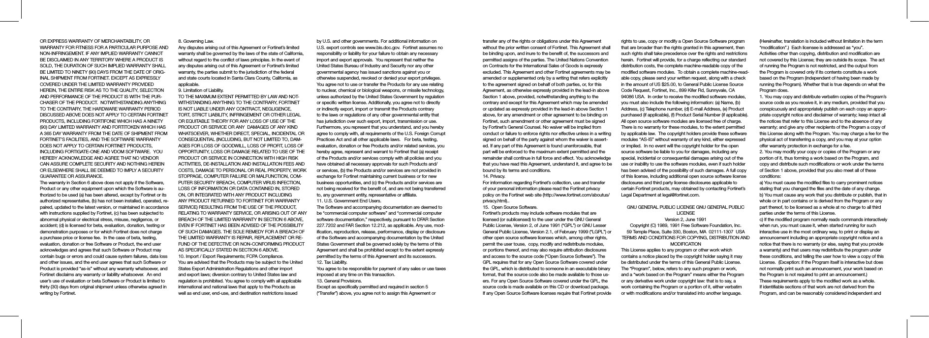 transfer any of the rights or obligations under this Agreement without the prior written consent of Fortinet. This Agreement shall be binding upon, and inure to the benefit of, the successors and permitted assigns of the parties. The United Nations Convention on Contracts for the International Sales of Goods is expressly excluded. This Agreement and other Fortinet agreements may be amended or supplemented only by a writing that refers explicitly to the agreement signed on behalf of both parties, or, for this Agreement, as otherwise expressly provided in the lead-in above Section 1 above, provided, notwithstanding anything to the contrary and except for this Agreement which may be amended or updated as expressly provided in the lead-in above Section 1 above, for any amendment or other agreement to be binding on Fortinet, such amendment or other agreement must be signed by Fortinet’s General Counsel. No waiver will be implied from conduct or failure to enforce rights nor effective unless in a writing signed on behalf of the party against whom the waiver is assert-ed. If any part of this Agreement is found unenforceable, that part will be enforced to the maximum extent permitted and the remainder shall continue in full force and effect. You acknowledge that you have read this Agreement, understand it, and agree to be bound by its terms and conditions. 14. Privacy.For information regarding Fortinet’s collection, use and transfer of your personal information please read the Fortinet privacy policy on the Fortinet web site (http://www.fortinet.com/aboutus/privacy.html)..15.  Open Source Software.Fortinet’s products may include software modules that are licensed (or sublicensed) to the user under the GNU General Public License, Version 2, of June 1991 (“GPL”) or GNU Lesser General Public License, Version 2.1, of February 1999 (“LGPL”) or other open source software licenses which, among other rights, permit the user touse,  copy, modify and redistribute modules, or portions thereof, and may also require attribution disclosures and access to the source code (“Open Source Software”). The GPL requires that for any Open Source Software covered under the GPL, which is distributed to someone in an executable binary format, that the source code also be made available to those us-ers. For any Open Source Software covered under the GPL, the source code is made available on this CD or download package. If any Open Source Software licenses require that Fortinet provide rights to use, copy or modify a Open Source Software program that are broader than the rights granted in this agreement, then such rights shall take precedence over the rights and restrictions herein.  Fortinet will provide, for a charge reflecting our standard distribution costs, the complete machine-readable copy of the modified software modules.  To obtain a complete machine-read-able copy, please send your written request, along with a check in the amount of US $25.00, to General Public License Source Code Request, Fortinet, Inc., 899 Kifer Rd, Sunnyvale, CA 94086 USA.  In order to receive the modified software modules, you must also include the following information: (a) Name, (b) Address, (c) Telephone number, (d) E-mail Address, (e) Product purchased (if applicable), (f) Product Serial Number (if applicable).  All open source software modules are licensed free of charge.  There is no warranty for these modules, to the extent permitted by applicable law.  The copyright holders provide these software modules “AS-IS” without warranty of any kind, either expressed or implied.  In no event will the copyright holder for the open source software be liable to you for damages, including any special, incidental or consequential damages arising out of the use or inability to use the software modules, even if such holder has been advised of the possibility of such damages. A full copy of this license, including additional open source software license disclosures and third party license disclosures applicable to certain Fortinet products, may obtained by contacting Fortinet’s Legal Department at legal@fortinet.com.  GNU GENERAL PUBLIC LICENSE GNU GENERAL PUBLIC LICENSEVersion 2, June 1991Copyright (C) 1989, 1991 Free Software Foundation, Inc.59 Temple Place, Suite 330, Boston, MA  02111-1307  USATERMS AND CONDITIONS FOR COPYING, DISTRIBUTION AND MODIFICATIONThis License applies to any program or other work which contains a notice placed by the copyright holder saying it may be distributed under the terms of this General Public License.  The “Program”, below, refers to any such program or work, and a “work based on the Program” means either the Program or any derivative work under copyright law: that is to say, a work containing the Program or a portion of it, either verbatim or with modifications and/or translated into another language.  (Hereinafter, translation is included without limitation in the term “modification”.)  Each licensee is addressed as “you”.Activities other than copying, distribution and modification are not covered by this License; they are outside its scope.  The act of running the Program is not restricted, and the output from the Program is covered only if its contents constitute a work based on the Program (independent of having been made by running the Program). Whether that is true depends on what the Program does.1. You may copy and distribute verbatim copies of the Program’s source code as you receive it, in any medium, provided that you conspicuously and appropriately publish on each copy an appro-priate copyright notice and disclaimer of warranty; keep intact all the notices that refer to this License and to the absence of any warranty; and give any other recipients of the Program a copy of this License along with the Program. You may charge a fee for the physical act of transferring a copy, and you may at your option offer warranty protection in exchange for a fee.2. You may modify your copy or copies of the Program or any portion of it, thus forming a work based on the Program, and copy and distribute such modifications or work under the terms of Section 1 above, provided that you also meet all of these conditions:a) You must cause the modified files to carry prominent notices stating that you changed the files and the date of any change.b) You must cause any work that you distribute or publish, that in whole or in part contains or is derived from the Program or any part thereof, to be licensed as a whole at no charge to all third parties under the terms of this License.c) If the modified program normally reads commands interactively when run, you must cause it, when started running for such interactive use in the most ordinary way, to print or display an announcement including an appropriate copyright notice and a notice that there is no warranty (or else, saying that you provide a warranty) and that users may redistribute the program under these conditions, and telling the user how to view a copy of this License.  (Exception: if the Program itself is interactive but does not normally print such an announcement, your work based on the Program is not required to print an announcement.)These requirements apply to the modified work as a whole.  If identifiable sections of that work are not derived from the Program, and can be reasonably considered independent and OR EXPRESS WARRANTY OF MERCHANTABILITY, OR WARRANTY FOR FITNESS FOR A PARTICULAR PURPOSE AND NON-INFRINGEMENT. IF ANY IMPLIED WARRANTY CANNOT BE DISCLAIMED IN ANY TERRITORY WHERE A PRODUCT IS SOLD, THE DURATION OF SUCH IMPLIED WARRANTY SHALL BE LIMITED TO NINETY (90) DAYS FROM THE DATE OF ORIG-INAL SHIPMENT FROM FORTINET. EXCEPT AS EXPRESSLY COVERED UNDER THE LIMITED WARRANTY PROVIDED HEREIN, THE ENTIRE RISK AS TO THE QUALITY, SELECTION AND PERFORMANCE OF THE PRODUCT IS WITH THE PUR-CHASER OF THE PRODUCT.  NOTWITHSTANDING ANYTHING TO THE CONTRARY, THE HARDWARE WARRANTY PERIOD DISCUSSED ABOVE DOES NOT APPLY TO CERTAIN FORTINET PRODUCTS, INCLUDING FORTIFONE WHICH HAS A NINETY (90) DAY LIMITED WARRANTY AND FORTITOKEN WHICH HAS A 365 DAY WARRANTY FROM THE DATE OF SHIPMENT FROM FORTINET’S FACILITIES, AND THE SOFTWARE WARRANTY DOES NOT APPLY TO CERTAIN FORTINET PRODUCTS, INCLUDING FORTIGATE-ONE AND VDOM SOFTWARE.  YOU HEREBY ACKNOWLEDGE AND AGREE THAT NO VENDOR CAN ASSURE COMPLETE SECURITY AND NOTHING HEREIN OR ELSEWHERE SHALL BE DEEMED TO IMPLY A SECURITY GUARANTEE OR ASSURANCE.  The warranty in Section 6 above does not apply if the Software, Product or any other equipment upon which the Software is au-thorized to be used (a) has been altered, except by Fortinet or its authorized representative, (b) has not been installed, operated, re-paired, updated to the latest version, or maintained in accordance with instructions supplied by Fortinet, (c) has been subjected to abnormal physical or electrical stress, misuse, negligence, or accident; (d) is licensed for beta, evaluation, donation, testing or demonstration purposes or for which Fortinet does not charge a purchase price or license fee.  In the case of beta, testing, evaluation, donation or free Software or Product, the end user acknowledges and agrees that such Software or Product may contain bugs or errors and could cause system failures, data loss and other issues, and the end user agrees that such Software or Product is provided “as-is” without any warranty whatsoever, and Fortinet disclaims any warranty or liability whatsoever.  An end user’s use of evaluation or beta Software or Product is limited to thirty (30) days from original shipment unless otherwise agreed in writing by Fortinet. 8. Governing Law.Any disputes arising out of this Agreement or Fortinet’s limited warranty shall be governed by the laws of the state of California, without regard to the conflict of laws principles. In the event of any disputes arising out of this Agreement or Fortinet’s limited warranty, the parties submit to the jurisdiction of the federal and state courts located in Santa Clara County, California, as applicable.9. Limitation of Liability.TO THE MAXIMUM EXTENT PERMITTED BY LAW AND NOT-WITHSTANDING ANYTHING TO THE CONTRARY, FORTINET IS NOT LIABLE UNDER ANY CONTRACT, NEGLIGENCE, TORT, STRICT LIABILITY, INFRINGEMENT OR OTHER LEGAL OR EQUITABLE THEORY FOR ANY LOSS OF USE OF THE PRODUCT OR SERVICE OR ANY  DAMAGES OF ANY KIND WHATSOEVER, WHETHER DIRECT, SPECIAL, INCIDENTAL OR CONSEQUENTIAL (INCLUDING, BUT NOT LIMITED TO, DAM-AGES FOR LOSS OF GOODWILL, LOSS OF PROFIT, LOSS OF OPPORTUNITY, LOSS OR DAMAGE RELATED TO USE OF THE PRODUCT OR SERVICE IN CONNECTION WITH HIGH RISK ACTIVITIES, DE-INSTALLATION AND INSTALLATION FEES AND COSTS, DAMAGE TO PERSONAL OR REAL PROPERTY, WORK STOPPAGE, COMPUTER FAILURE OR MALFUNCTION, COM-PUTER SECURITY BREACH, COMPUTER VIRUS INFECTION, LOSS OF INFORMATION OR DATA CONTAINED IN, STORED ON, OR INTEGRATED WITH ANY PRODUCT INCLUDING ANY PRODUCT RETURNED TO FORTINET FOR WARRANTY SERVICE) RESULTING FROM THE USE OF THE PRODUCT, RELATING TO WARRANTY SERVICE, OR ARISING OUT OF ANY BREACH OF THE LIMITED WARRANTY IN SECTION 6 ABOVE, EVEN IF FORTINET HAS BEEN ADVISED OF THE POSSIBILITY OF SUCH DAMAGES. THE SOLE REMEDY FOR A BREACH OF THE LIMITED WARRANTY IS REPAIR, REPLACEMENT OR RE-FUND OF THE DEFECTIVE OR NON-CONFORMING PRODUCT AS SPECIFICALLY STATED IN SECTION 6 ABOVE.10. Import / Export Requirements; FCPA Compliance.You are advised that the Products may be subject to the United States Export Administration Regulations and other import and export laws; diversion contrary to United States law and regulation is prohibited. You agree to comply with all applicable international and national laws that apply to the Products as well as end user, end-use, and destination restrictions issued by U.S. and other governments. For additional information on U.S. export controls see www.bis.doc.gov.  Fortinet assumes no responsibility or liability for your failure to obtain any necessary import and export approvals.  You represent that neither the United States Bureau of Industry and Security nor any other governmental agency has issued sanctions against you or otherwise suspended, revoked or denied your export privileges. You agree not to use or transfer the Products for any use relating to nuclear, chemical or biological weapons, or missile technology, unless authorized by the United States Government by regulation or specific written license. Additionally, you agree not to directly or indirectly export, import or transmit the Products contrary to the laws or regulations of any other governmental entity that has jurisdiction over such export, import, transmission or use.  Furthermore, you represent that you understand, and you hereby agree to comply with, all requirements of the U.S. Foreign Corrupt Practices Act and all other applicable laws.   For beta, testing, evaluation, donation or free Products and/or related services, you hereby agree, represent and warrant to Fortinet that (a) receipt of the Products and/or services comply with all policies and you have obtained all necessary approvals for such Products and/or services, (b) the Products and/or services are not provided in exchange for Fortinet maintaining current business or for new business opportunities, and (c) the Products and/or services are not being received for the benefit of, and are not being transferred to, any government entity, representative or affiliate.11. U.S. Government End Users.The Software and accompanying documentation are deemed to be “commercial computer software” and “commercial computer software documentation,” respectively, pursuant to DFAR Section 227.7202 and FAR Section 12.212, as applicable. Any use, mod-ification, reproduction, release, performance, display or disclosure of the Software and accompanying documentation by the United States Government shall be governed solely by the terms of this Agreement and shall be prohibited except to the extent expressly permitted by the terms of this Agreement and its successors.12. Tax Liability.You agree to be responsible for payment of any sales or use taxes imposed at any time on this transaction.13. General Provisions.Except as specifically permitted and required in section 5 (“Transfer”) above, you agree not to assign this Agreement or 