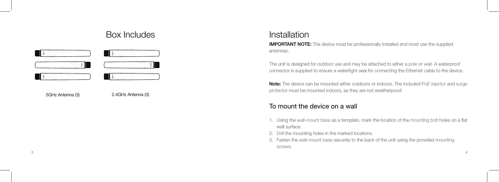 Box Includes5GHz Antenna (3) 2.4GHz Antenna (3)InstallationIMPORTANT NOTE: The device must be professionally installed and must use the supplied antennas.The unit is designed for outdoor use and may be attached to either a pole or wall. A waterproof connector is supplied to ensure a watertight seal for connecting the Ethernet cable to the device.Note: The device can be mounted either outdoors or indoors. The included PoE injector and surge protector must be mounted indoors, as they are not weatherproof.To mount the device on a wall1.  Using the wall-mount base as a template, mark the location of the mounting bolt holes on a ﬂat wall surface.2.  Drill the mounting holes in the marked locations.3.  Fasten the wall-mount base securely to the back of the unit using the provided mounting screws.3 4