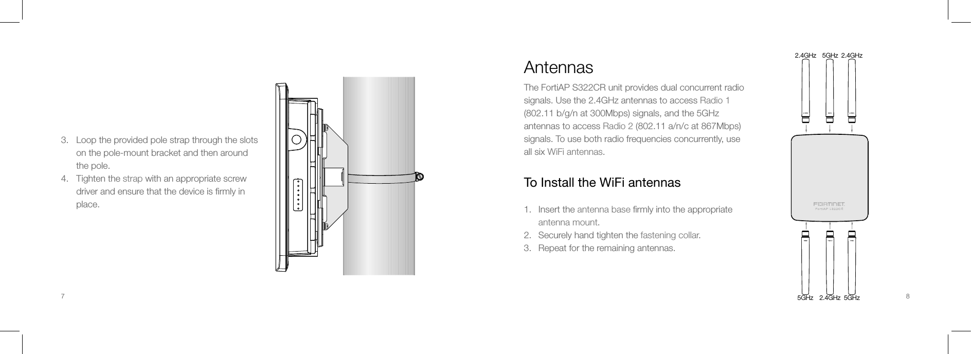 3.   Loop the provided pole strap through the slots       on the pole-mount bracket and then around        the pole.4.   Tighten the strap with an appropriate screw       driver and ensure that the device is ﬁrmly in        place.AntennasThe FortiAP S322CR unit provides dual concurrent radio signals. Use the 2.4GHz antennas to access Radio 1 (802.11 b/g/n at 300Mbps) signals, and the 5GHz antennas to access Radio 2 (802.11 a/n/c at 867Mbps) signals. To use both radio frequencies concurrently, use all six WiFi antennas.To Install the WiFi antennas1.  Insert the antenna base ﬁrmly into the appropriate  antenna mount.2.  Securely hand tighten the fastening collar.3.  Repeat for the remaining antennas.5GHz2.4GHz 2.4GHz2.4GHz 5GHz5GHz7 8