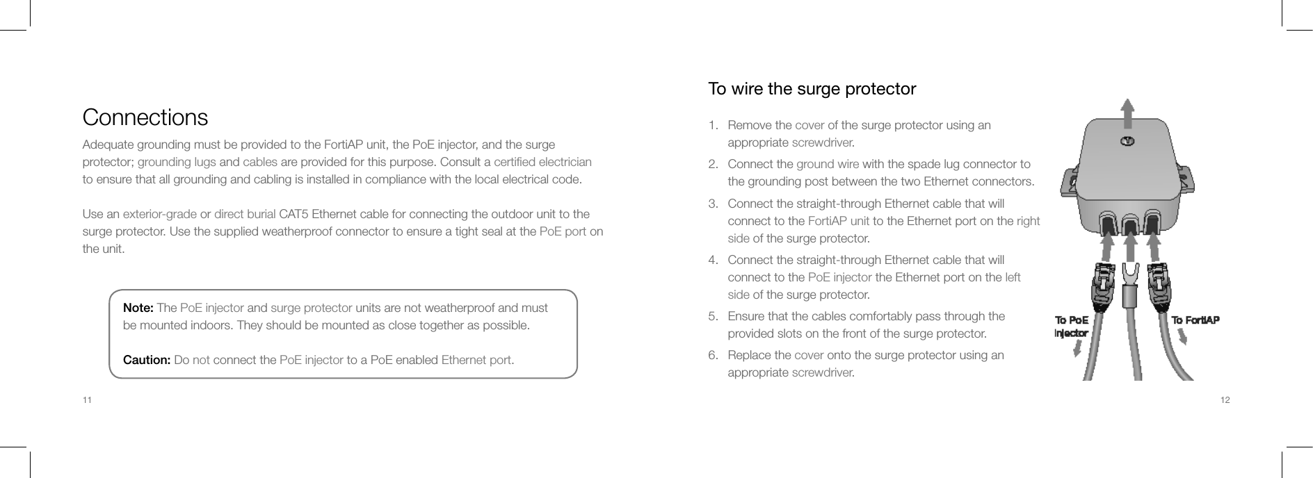 ConnectionsAdequate grounding must be provided to the FortiAP unit, the PoE injector, and the surge protector; grounding lugs and cables are provided for this purpose. Consult a certiﬁed electrician to ensure that all grounding and cabling is installed in compliance with the local electrical code. Use an exterior-grade or direct burial CAT5 Ethernet cable for connecting the outdoor unit to the surge protector. Use the supplied weatherproof connector to ensure a tight seal at the PoE port on the unit.Note: The PoE injector and surge protector units are not weatherproof and must be mounted indoors. They should be mounted as close together as possible.Caution: Do not connect the PoE injector to a PoE enabled Ethernet port.To wire the surge protector1.  Remove the cover of the surge protector using an appropriate screwdriver.2.  Connect the ground wire with the spade lug connector to the grounding post between the two Ethernet connectors.3.  Connect the straight-through Ethernet cable that will connect to the FortiAP unit to the Ethernet port on the right side of the surge protector.4.  Connect the straight-through Ethernet cable that will connect to the PoE injector the Ethernet port on the left side of the surge protector.5.  Ensure that the cables comfortably pass through the provided slots on the front of the surge protector.6.  Replace the cover onto the surge protector using an appropriate screwdriver.11 12